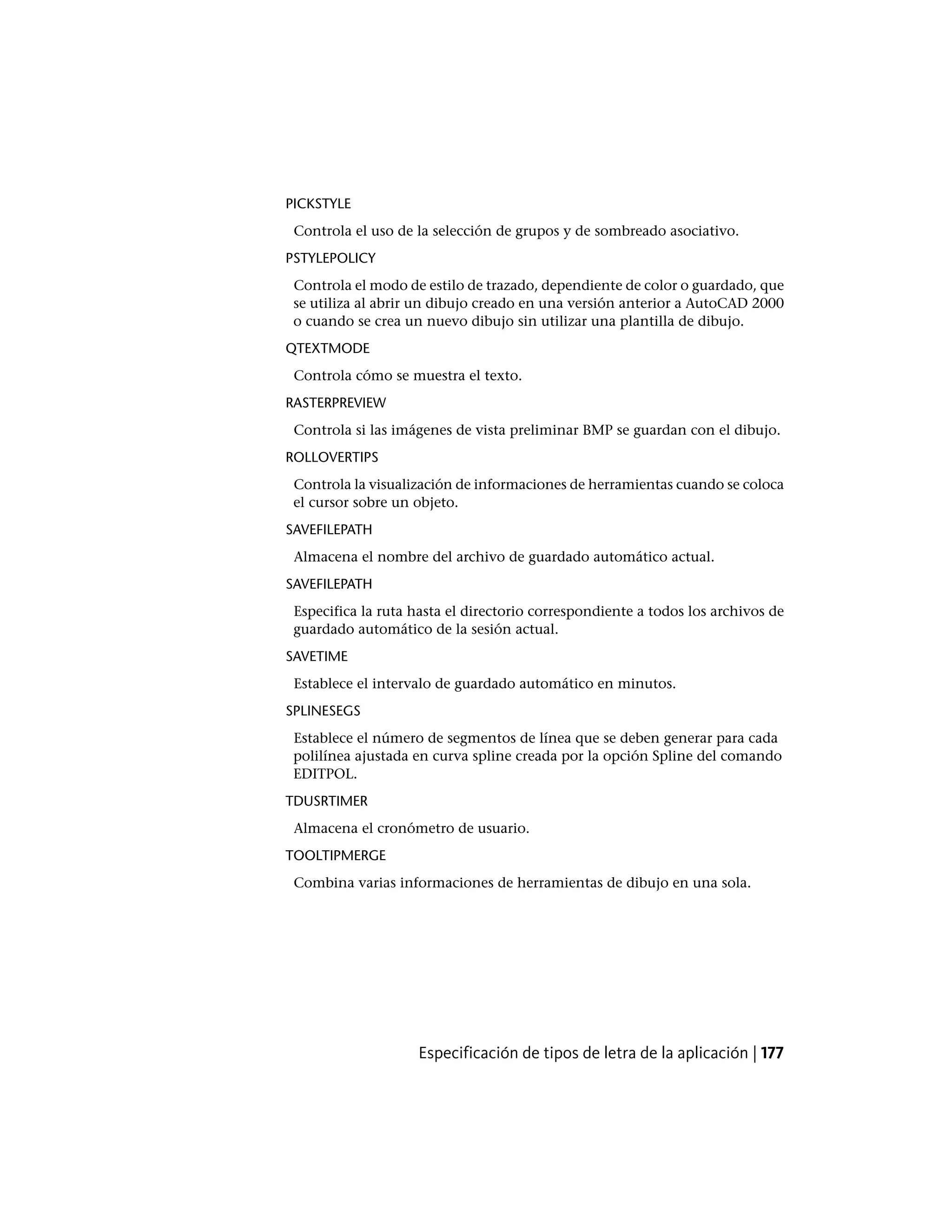 PICKSTYLE
Controla el uso de la selección de grupos y de sombreado asociativo.
PSTYLEPOLICY
Controla el modo de estilo de trazado, dependiente de color o guardado, que
se utiliza al abrir un dibujo creado en una versión anterior a AutoCAD 2000
o cuando se crea un nuevo dibujo sin utilizar una plantilla de dibujo.
QTEXTMODE
Controla cómo se muestra el texto.
RASTERPREVIEW
Controla si las imágenes de vista preliminar BMP se guardan con el dibujo.
ROLLOVERTIPS
Controla la visualización de informaciones de herramientas cuando se coloca
el cursor sobre un objeto.
SAVEFILEPATH
Almacena el nombre del archivo de guardado automático actual.
SAVEFILEPATH
Especifica la ruta hasta el directorio correspondiente a todos los archivos de
guardado automático de la sesión actual.
SAVETIME
Establece el intervalo de guardado automático en minutos.
SPLINESEGS
Establece el número de segmentos de línea que se deben generar para cada
polilínea ajustada en curva spline creada por la opción Spline del comando
EDITPOL.
TDUSRTIMER
Almacena el cronómetro de usuario.
TOOLTIPMERGE
Combina varias informaciones de herramientas de dibujo en una sola.
Especificación de tipos de letra de la aplicación | 177
 