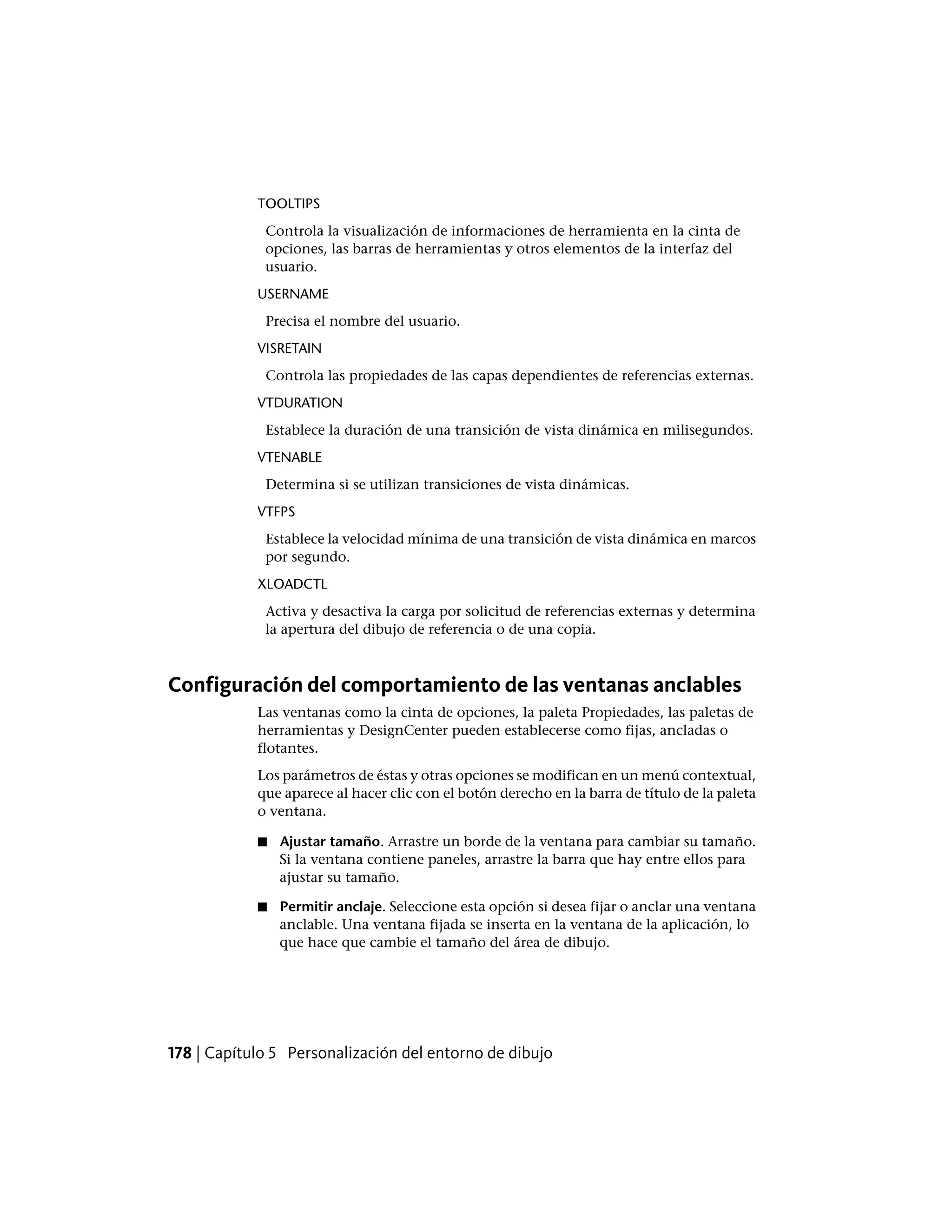 TOOLTIPS
Controla la visualización de informaciones de herramienta en la cinta de
opciones, las barras de herramientas y otros elementos de la interfaz del
usuario.
USERNAME
Precisa el nombre del usuario.
VISRETAIN
Controla las propiedades de las capas dependientes de referencias externas.
VTDURATION
Establece la duración de una transición de vista dinámica en milisegundos.
VTENABLE
Determina si se utilizan transiciones de vista dinámicas.
VTFPS
Establece la velocidad mínima de una transición de vista dinámica en marcos
por segundo.
XLOADCTL
Activa y desactiva la carga por solicitud de referencias externas y determina
la apertura del dibujo de referencia o de una copia.
Configuración del comportamiento de las ventanas anclables
Las ventanas como la cinta de opciones, la paleta Propiedades, las paletas de
herramientas y DesignCenter pueden establecerse como fijas, ancladas o
flotantes.
Los parámetros de éstas y otras opciones se modifican en un menú contextual,
que aparece al hacer clic con el botón derecho en la barra de título de la paleta
o ventana.
■ Ajustar tamaño. Arrastre un borde de la ventana para cambiar su tamaño.
Si la ventana contiene paneles, arrastre la barra que hay entre ellos para
ajustar su tamaño.
■ Permitir anclaje. Seleccione esta opción si desea fijar o anclar una ventana
anclable. Una ventana fijada se inserta en la ventana de la aplicación, lo
que hace que cambie el tamaño del área de dibujo.
178 | Capítulo 5 Personalización del entorno de dibujo
 