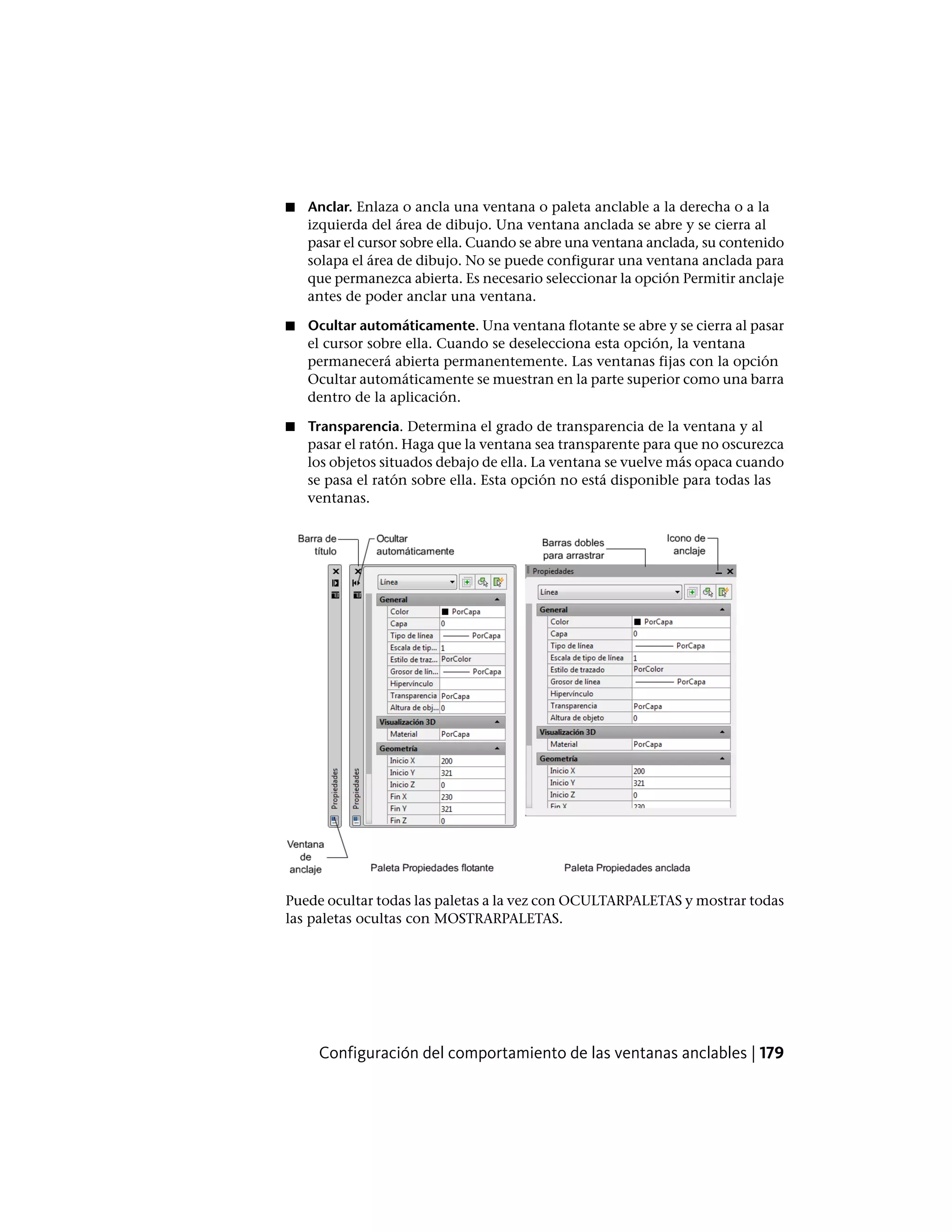 ■ Anclar. Enlaza o ancla una ventana o paleta anclable a la derecha o a la
izquierda del área de dibujo. Una ventana anclada se abre y se cierra al
pasar el cursor sobre ella. Cuando se abre una ventana anclada, su contenido
solapa el área de dibujo. No se puede configurar una ventana anclada para
que permanezca abierta. Es necesario seleccionar la opción Permitir anclaje
antes de poder anclar una ventana.
■ Ocultar automáticamente. Una ventana flotante se abre y se cierra al pasar
el cursor sobre ella. Cuando se deselecciona esta opción, la ventana
permanecerá abierta permanentemente. Las ventanas fijas con la opción
Ocultar automáticamente se muestran en la parte superior como una barra
dentro de la aplicación.
■ Transparencia. Determina el grado de transparencia de la ventana y al
pasar el ratón. Haga que la ventana sea transparente para que no oscurezca
los objetos situados debajo de ella. La ventana se vuelve más opaca cuando
se pasa el ratón sobre ella. Esta opción no está disponible para todas las
ventanas.
Puede ocultar todas las paletas a la vez con OCULTARPALETAS y mostrar todas
las paletas ocultas con MOSTRARPALETAS.
Configuración del comportamiento de las ventanas anclables | 179
 
