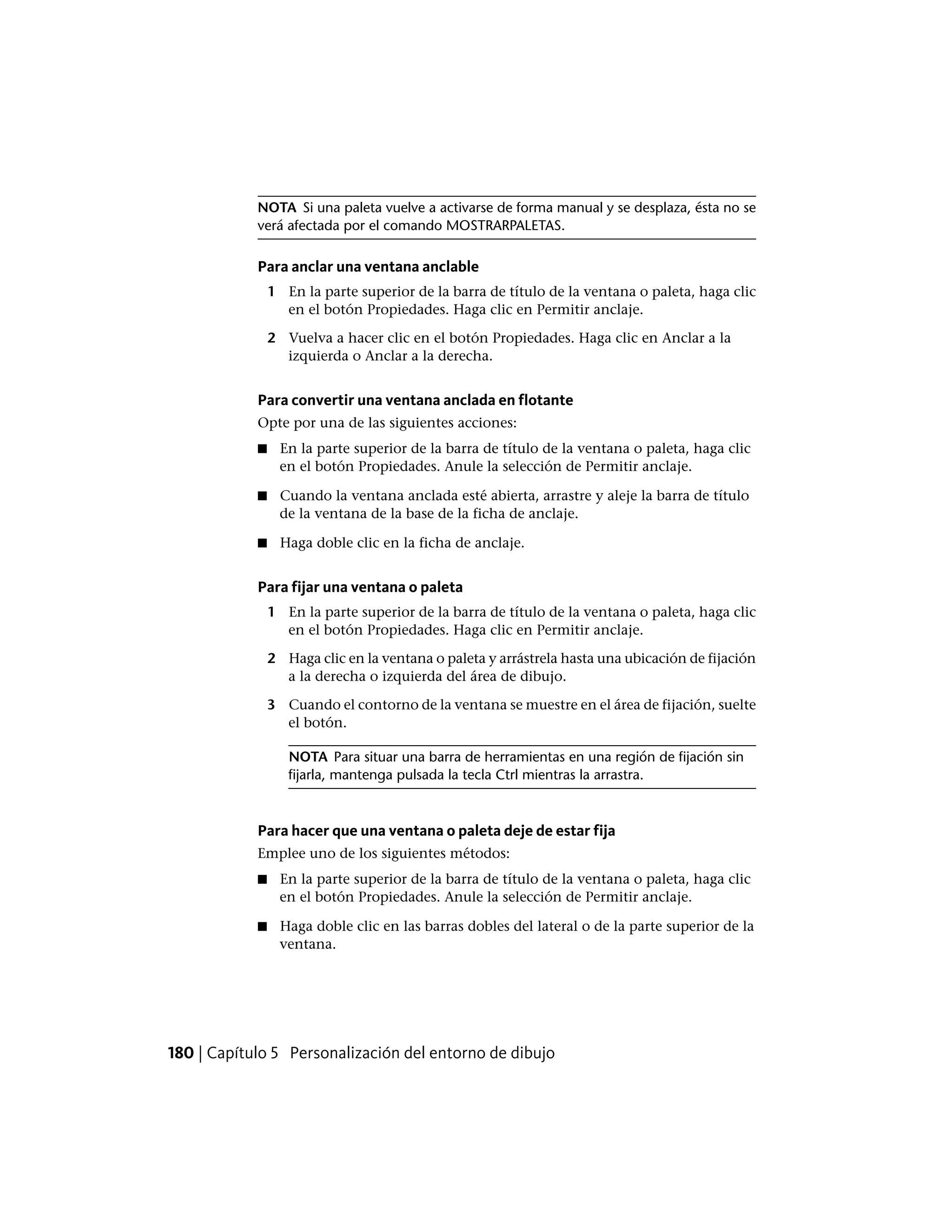 NOTA Si una paleta vuelve a activarse de forma manual y se desplaza, ésta no se
verá afectada por el comando MOSTRARPALETAS.
Para anclar una ventana anclable
1 En la parte superior de la barra de título de la ventana o paleta, haga clic
en el botón Propiedades. Haga clic en Permitir anclaje.
2 Vuelva a hacer clic en el botón Propiedades. Haga clic en Anclar a la
izquierda o Anclar a la derecha.
Para convertir una ventana anclada en flotante
Opte por una de las siguientes acciones:
■ En la parte superior de la barra de título de la ventana o paleta, haga clic
en el botón Propiedades. Anule la selección de Permitir anclaje.
■ Cuando la ventana anclada esté abierta, arrastre y aleje la barra de título
de la ventana de la base de la ficha de anclaje.
■ Haga doble clic en la ficha de anclaje.
Para fijar una ventana o paleta
1 En la parte superior de la barra de título de la ventana o paleta, haga clic
en el botón Propiedades. Haga clic en Permitir anclaje.
2 Haga clic en la ventana o paleta y arrástrela hasta una ubicación de fijación
a la derecha o izquierda del área de dibujo.
3 Cuando el contorno de la ventana se muestre en el área de fijación, suelte
el botón.
NOTA Para situar una barra de herramientas en una región de fijación sin
fijarla, mantenga pulsada la tecla Ctrl mientras la arrastra.
Para hacer que una ventana o paleta deje de estar fija
Emplee uno de los siguientes métodos:
■ En la parte superior de la barra de título de la ventana o paleta, haga clic
en el botón Propiedades. Anule la selección de Permitir anclaje.
■ Haga doble clic en las barras dobles del lateral o de la parte superior de la
ventana.
180 | Capítulo 5 Personalización del entorno de dibujo
 