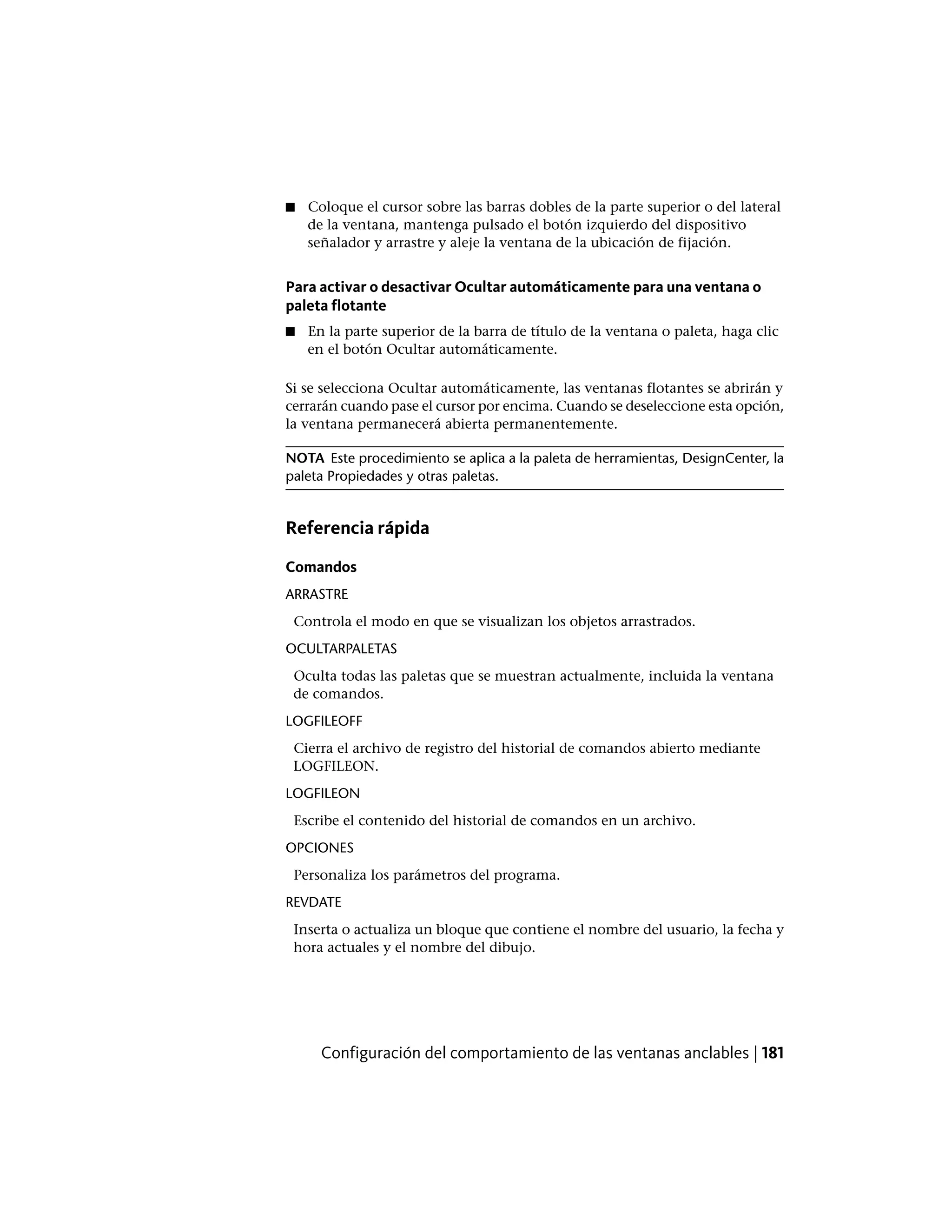 ■ Coloque el cursor sobre las barras dobles de la parte superior o del lateral
de la ventana, mantenga pulsado el botón izquierdo del dispositivo
señalador y arrastre y aleje la ventana de la ubicación de fijación.
Para activar o desactivar Ocultar automáticamente para una ventana o
paleta flotante
■ En la parte superior de la barra de título de la ventana o paleta, haga clic
en el botón Ocultar automáticamente.
Si se selecciona Ocultar automáticamente, las ventanas flotantes se abrirán y
cerrarán cuando pase el cursor por encima. Cuando se deseleccione esta opción,
la ventana permanecerá abierta permanentemente.
NOTA Este procedimiento se aplica a la paleta de herramientas, DesignCenter, la
paleta Propiedades y otras paletas.
Referencia rápida
Comandos
ARRASTRE
Controla el modo en que se visualizan los objetos arrastrados.
OCULTARPALETAS
Oculta todas las paletas que se muestran actualmente, incluida la ventana
de comandos.
LOGFILEOFF
Cierra el archivo de registro del historial de comandos abierto mediante
LOGFILEON.
LOGFILEON
Escribe el contenido del historial de comandos en un archivo.
OPCIONES
Personaliza los parámetros del programa.
REVDATE
Inserta o actualiza un bloque que contiene el nombre del usuario, la fecha y
hora actuales y el nombre del dibujo.
Configuración del comportamiento de las ventanas anclables | 181
 