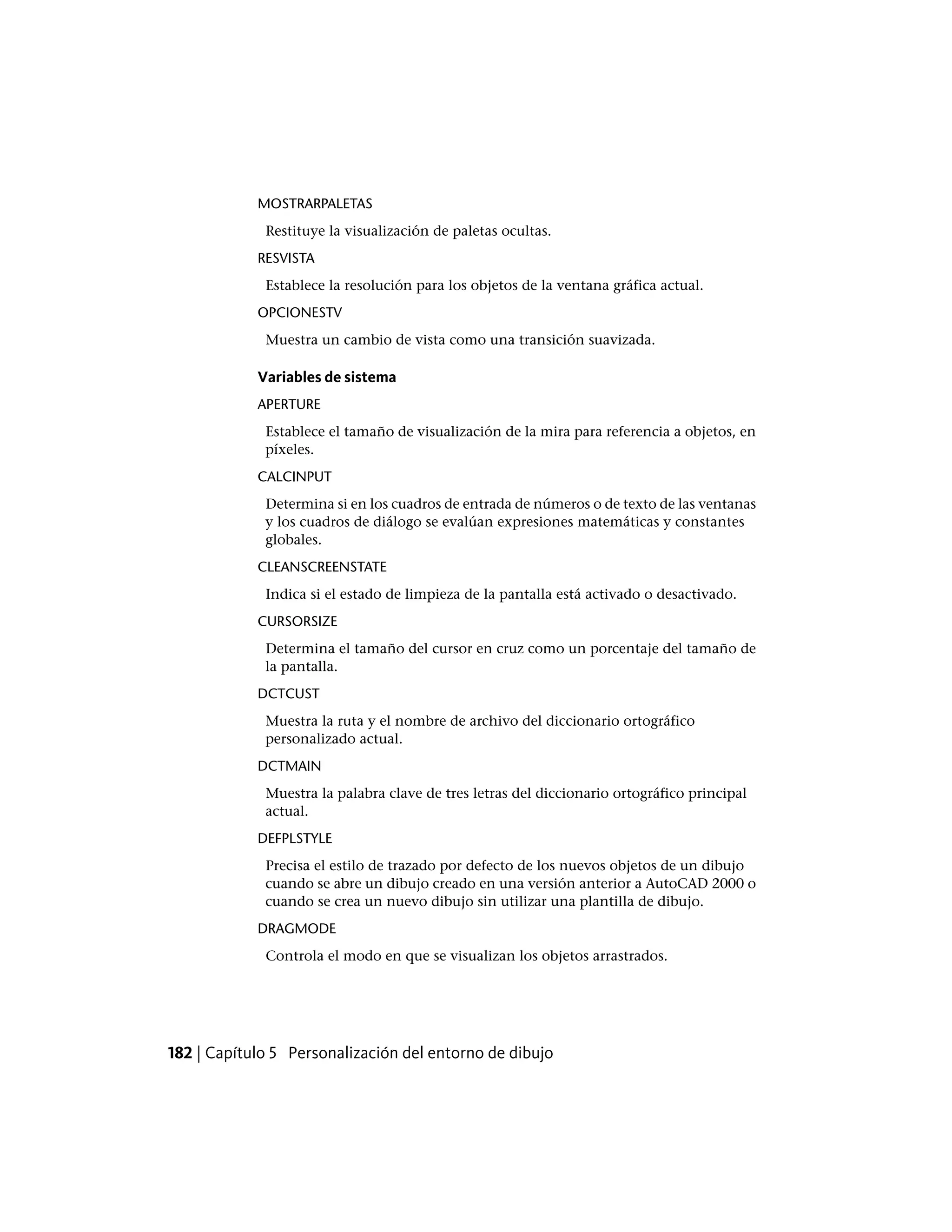 MOSTRARPALETAS
Restituye la visualización de paletas ocultas.
RESVISTA
Establece la resolución para los objetos de la ventana gráfica actual.
OPCIONESTV
Muestra un cambio de vista como una transición suavizada.
Variables de sistema
APERTURE
Establece el tamaño de visualización de la mira para referencia a objetos, en
píxeles.
CALCINPUT
Determina si en los cuadros de entrada de números o de texto de las ventanas
y los cuadros de diálogo se evalúan expresiones matemáticas y constantes
globales.
CLEANSCREENSTATE
Indica si el estado de limpieza de la pantalla está activado o desactivado.
CURSORSIZE
Determina el tamaño del cursor en cruz como un porcentaje del tamaño de
la pantalla.
DCTCUST
Muestra la ruta y el nombre de archivo del diccionario ortográfico
personalizado actual.
DCTMAIN
Muestra la palabra clave de tres letras del diccionario ortográfico principal
actual.
DEFPLSTYLE
Precisa el estilo de trazado por defecto de los nuevos objetos de un dibujo
cuando se abre un dibujo creado en una versión anterior a AutoCAD 2000 o
cuando se crea un nuevo dibujo sin utilizar una plantilla de dibujo.
DRAGMODE
Controla el modo en que se visualizan los objetos arrastrados.
182 | Capítulo 5 Personalización del entorno de dibujo
 