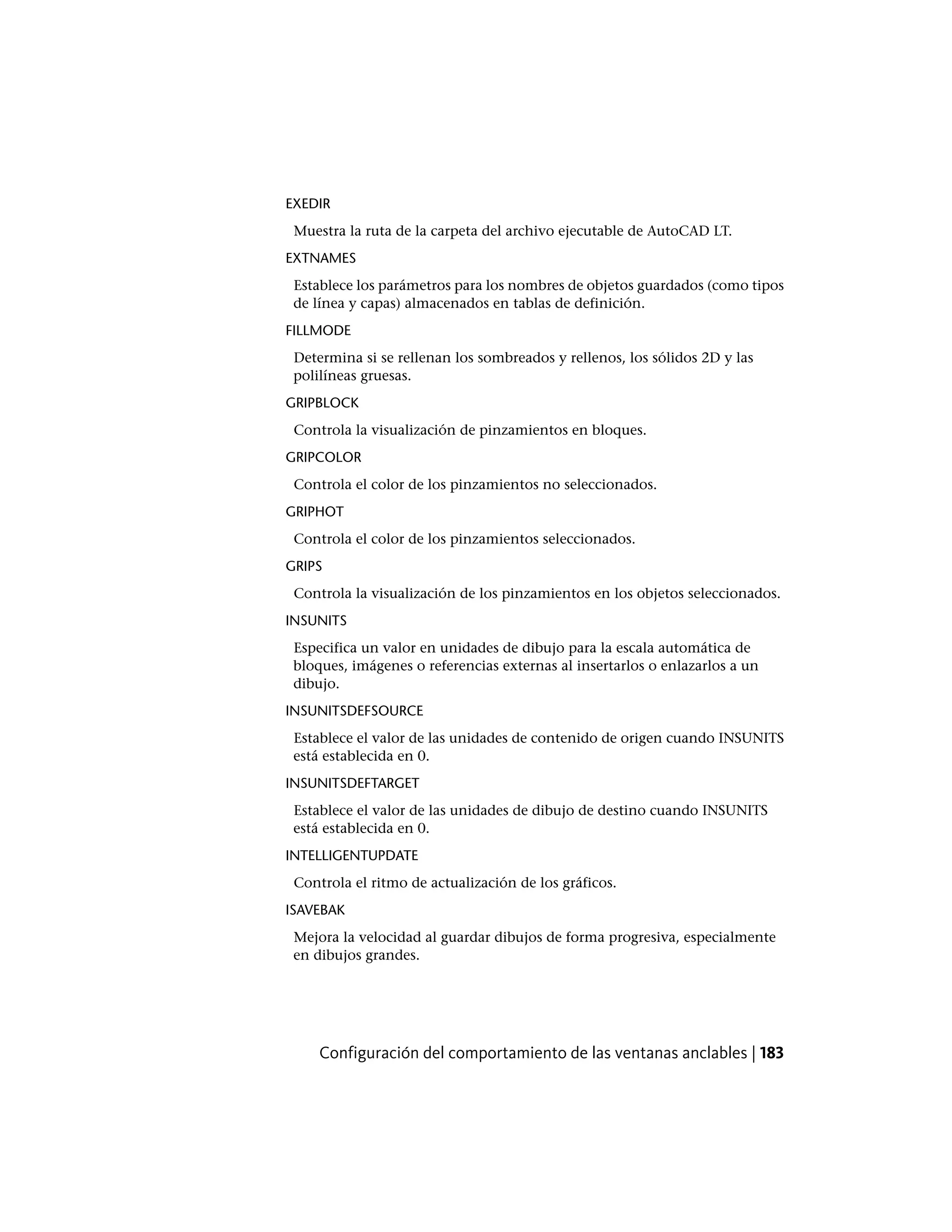 EXEDIR
Muestra la ruta de la carpeta del archivo ejecutable de AutoCAD LT.
EXTNAMES
Establece los parámetros para los nombres de objetos guardados (como tipos
de línea y capas) almacenados en tablas de definición.
FILLMODE
Determina si se rellenan los sombreados y rellenos, los sólidos 2D y las
polilíneas gruesas.
GRIPBLOCK
Controla la visualización de pinzamientos en bloques.
GRIPCOLOR
Controla el color de los pinzamientos no seleccionados.
GRIPHOT
Controla el color de los pinzamientos seleccionados.
GRIPS
Controla la visualización de los pinzamientos en los objetos seleccionados.
INSUNITS
Especifica un valor en unidades de dibujo para la escala automática de
bloques, imágenes o referencias externas al insertarlos o enlazarlos a un
dibujo.
INSUNITSDEFSOURCE
Establece el valor de las unidades de contenido de origen cuando INSUNITS
está establecida en 0.
INSUNITSDEFTARGET
Establece el valor de las unidades de dibujo de destino cuando INSUNITS
está establecida en 0.
INTELLIGENTUPDATE
Controla el ritmo de actualización de los gráficos.
ISAVEBAK
Mejora la velocidad al guardar dibujos de forma progresiva, especialmente
en dibujos grandes.
Configuración del comportamiento de las ventanas anclables | 183
 