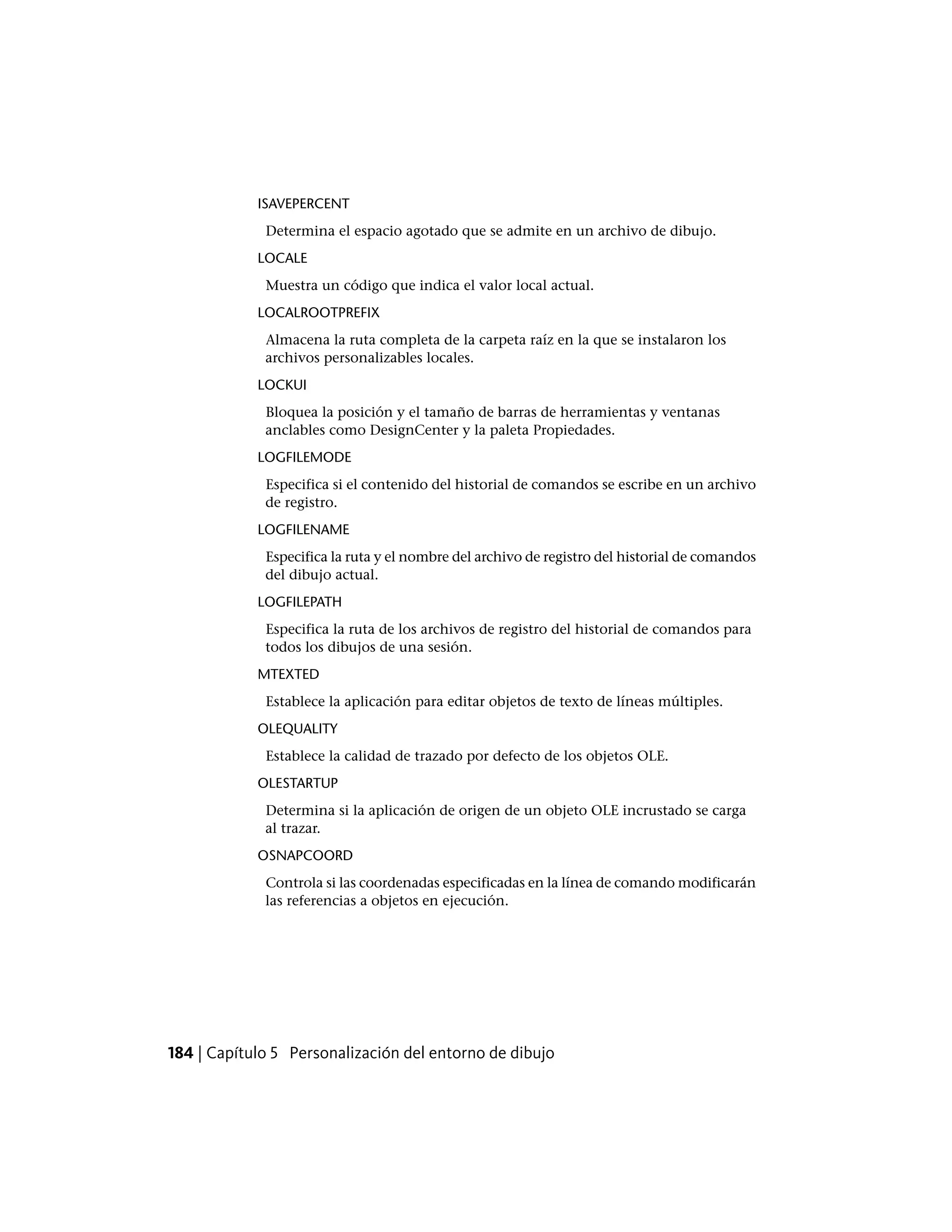 ISAVEPERCENT
Determina el espacio agotado que se admite en un archivo de dibujo.
LOCALE
Muestra un código que indica el valor local actual.
LOCALROOTPREFIX
Almacena la ruta completa de la carpeta raíz en la que se instalaron los
archivos personalizables locales.
LOCKUI
Bloquea la posición y el tamaño de barras de herramientas y ventanas
anclables como DesignCenter y la paleta Propiedades.
LOGFILEMODE
Especifica si el contenido del historial de comandos se escribe en un archivo
de registro.
LOGFILENAME
Especifica la ruta y el nombre del archivo de registro del historial de comandos
del dibujo actual.
LOGFILEPATH
Especifica la ruta de los archivos de registro del historial de comandos para
todos los dibujos de una sesión.
MTEXTED
Establece la aplicación para editar objetos de texto de líneas múltiples.
OLEQUALITY
Establece la calidad de trazado por defecto de los objetos OLE.
OLESTARTUP
Determina si la aplicación de origen de un objeto OLE incrustado se carga
al trazar.
OSNAPCOORD
Controla si las coordenadas especificadas en la línea de comando modificarán
las referencias a objetos en ejecución.
184 | Capítulo 5 Personalización del entorno de dibujo
 