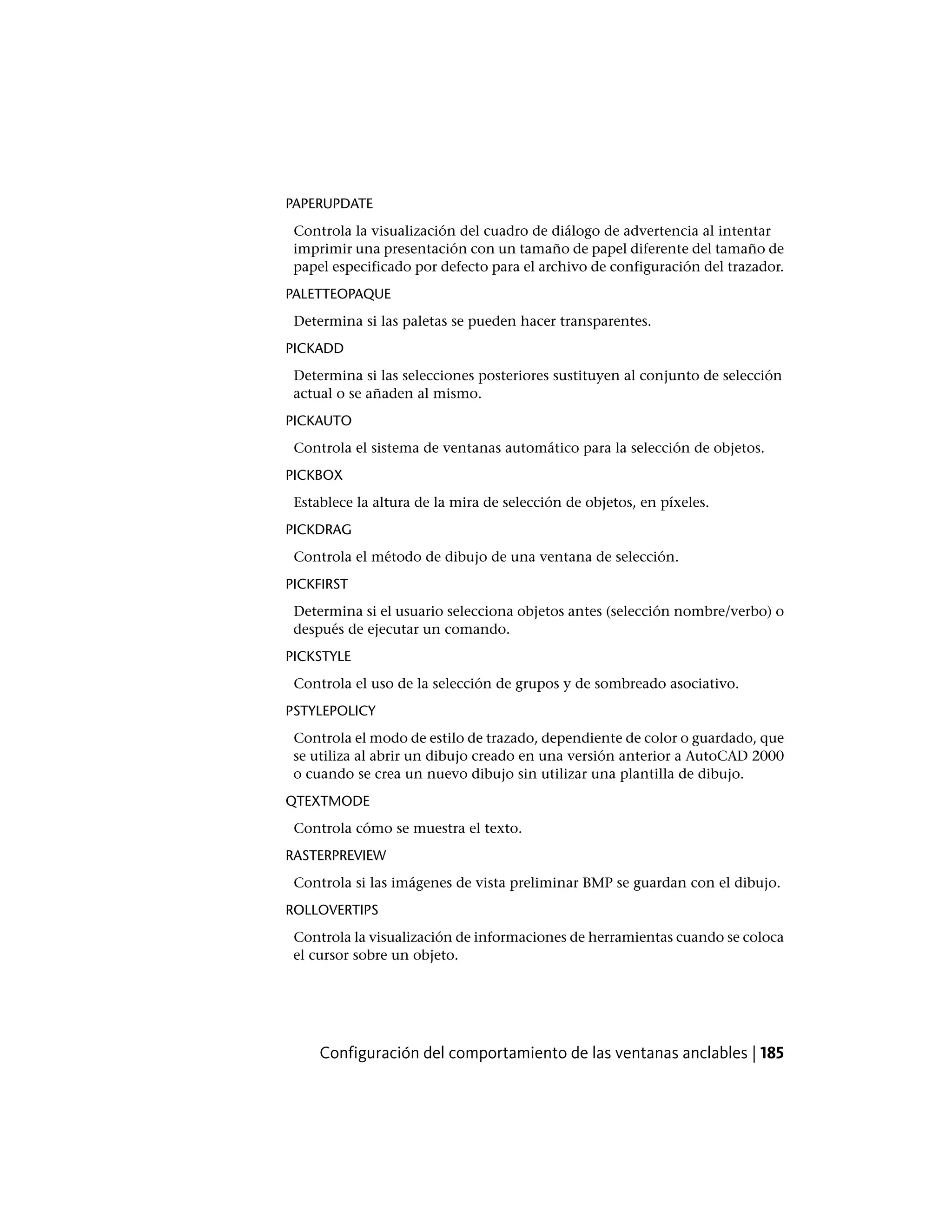 PAPERUPDATE
Controla la visualización del cuadro de diálogo de advertencia al intentar
imprimir una presentación con un tamaño de papel diferente del tamaño de
papel especificado por defecto para el archivo de configuración del trazador.
PALETTEOPAQUE
Determina si las paletas se pueden hacer transparentes.
PICKADD
Determina si las selecciones posteriores sustituyen al conjunto de selección
actual o se añaden al mismo.
PICKAUTO
Controla el sistema de ventanas automático para la selección de objetos.
PICKBOX
Establece la altura de la mira de selección de objetos, en píxeles.
PICKDRAG
Controla el método de dibujo de una ventana de selección.
PICKFIRST
Determina si el usuario selecciona objetos antes (selección nombre/verbo) o
después de ejecutar un comando.
PICKSTYLE
Controla el uso de la selección de grupos y de sombreado asociativo.
PSTYLEPOLICY
Controla el modo de estilo de trazado, dependiente de color o guardado, que
se utiliza al abrir un dibujo creado en una versión anterior a AutoCAD 2000
o cuando se crea un nuevo dibujo sin utilizar una plantilla de dibujo.
QTEXTMODE
Controla cómo se muestra el texto.
RASTERPREVIEW
Controla si las imágenes de vista preliminar BMP se guardan con el dibujo.
ROLLOVERTIPS
Controla la visualización de informaciones de herramientas cuando se coloca
el cursor sobre un objeto.
Configuración del comportamiento de las ventanas anclables | 185
 