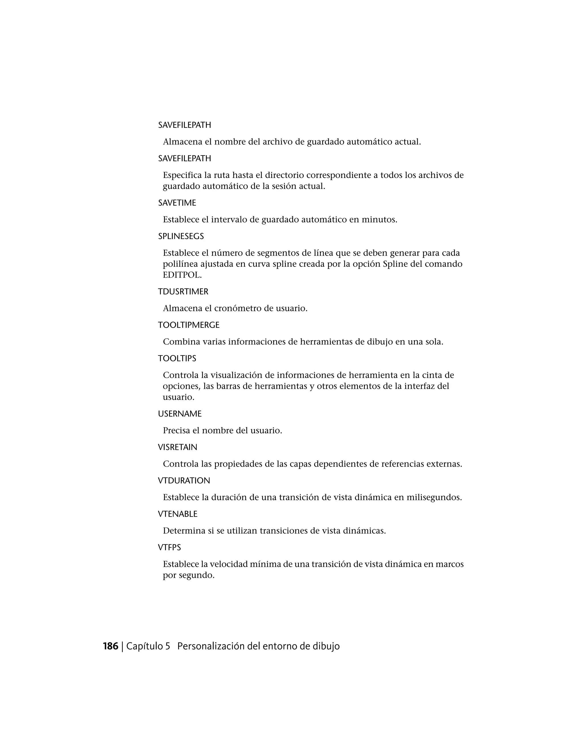 SAVEFILEPATH
Almacena el nombre del archivo de guardado automático actual.
SAVEFILEPATH
Especifica la ruta hasta el directorio correspondiente a todos los archivos de
guardado automático de la sesión actual.
SAVETIME
Establece el intervalo de guardado automático en minutos.
SPLINESEGS
Establece el número de segmentos de línea que se deben generar para cada
polilínea ajustada en curva spline creada por la opción Spline del comando
EDITPOL.
TDUSRTIMER
Almacena el cronómetro de usuario.
TOOLTIPMERGE
Combina varias informaciones de herramientas de dibujo en una sola.
TOOLTIPS
Controla la visualización de informaciones de herramienta en la cinta de
opciones, las barras de herramientas y otros elementos de la interfaz del
usuario.
USERNAME
Precisa el nombre del usuario.
VISRETAIN
Controla las propiedades de las capas dependientes de referencias externas.
VTDURATION
Establece la duración de una transición de vista dinámica en milisegundos.
VTENABLE
Determina si se utilizan transiciones de vista dinámicas.
VTFPS
Establece la velocidad mínima de una transición de vista dinámica en marcos
por segundo.
186 | Capítulo 5 Personalización del entorno de dibujo
 