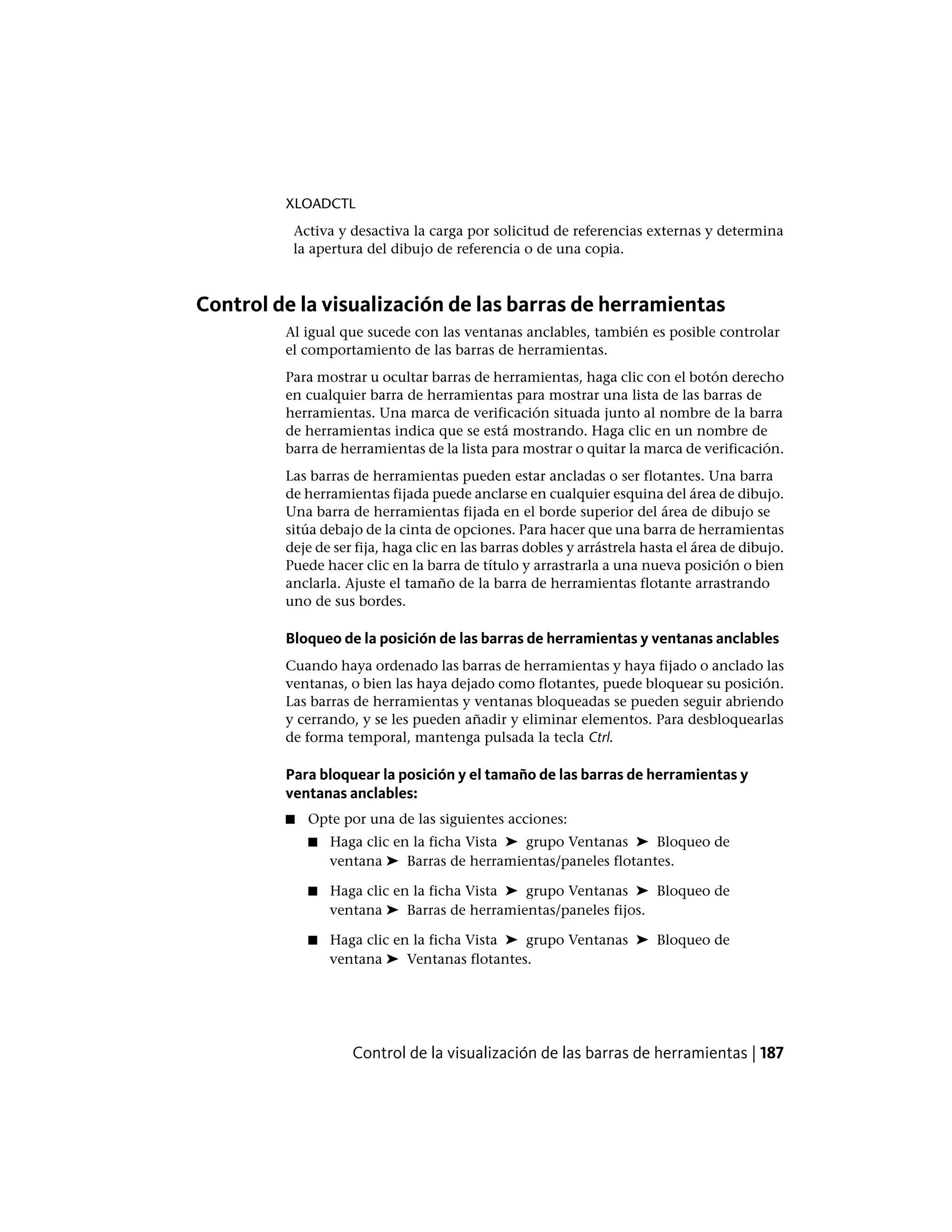 XLOADCTL
Activa y desactiva la carga por solicitud de referencias externas y determina
la apertura del dibujo de referencia o de una copia.
Control de la visualización de las barras de herramientas
Al igual que sucede con las ventanas anclables, también es posible controlar
el comportamiento de las barras de herramientas.
Para mostrar u ocultar barras de herramientas, haga clic con el botón derecho
en cualquier barra de herramientas para mostrar una lista de las barras de
herramientas. Una marca de verificación situada junto al nombre de la barra
de herramientas indica que se está mostrando. Haga clic en un nombre de
barra de herramientas de la lista para mostrar o quitar la marca de verificación.
Las barras de herramientas pueden estar ancladas o ser flotantes. Una barra
de herramientas fijada puede anclarse en cualquier esquina del área de dibujo.
Una barra de herramientas fijada en el borde superior del área de dibujo se
sitúa debajo de la cinta de opciones. Para hacer que una barra de herramientas
deje de ser fija, haga clic en las barras dobles y arrástrela hasta el área de dibujo.
Puede hacer clic en la barra de título y arrastrarla a una nueva posición o bien
anclarla. Ajuste el tamaño de la barra de herramientas flotante arrastrando
uno de sus bordes.
Bloqueo de la posición de las barras de herramientas y ventanas anclables
Cuando haya ordenado las barras de herramientas y haya fijado o anclado las
ventanas, o bien las haya dejado como flotantes, puede bloquear su posición.
Las barras de herramientas y ventanas bloqueadas se pueden seguir abriendo
y cerrando, y se les pueden añadir y eliminar elementos. Para desbloquearlas
de forma temporal, mantenga pulsada la tecla Ctrl.
Para bloquear la posición y el tamaño de las barras de herramientas y
ventanas anclables:
■ Opte por una de las siguientes acciones:
■ Haga clic en la ficha Vista ➤ grupo Ventanas ➤ Bloqueo de
ventana ➤ Barras de herramientas/paneles flotantes.
■ Haga clic en la ficha Vista ➤ grupo Ventanas ➤ Bloqueo de
ventana ➤ Barras de herramientas/paneles fijos.
■ Haga clic en la ficha Vista ➤ grupo Ventanas ➤ Bloqueo de
ventana ➤ Ventanas flotantes.
Control de la visualización de las barras de herramientas | 187
 