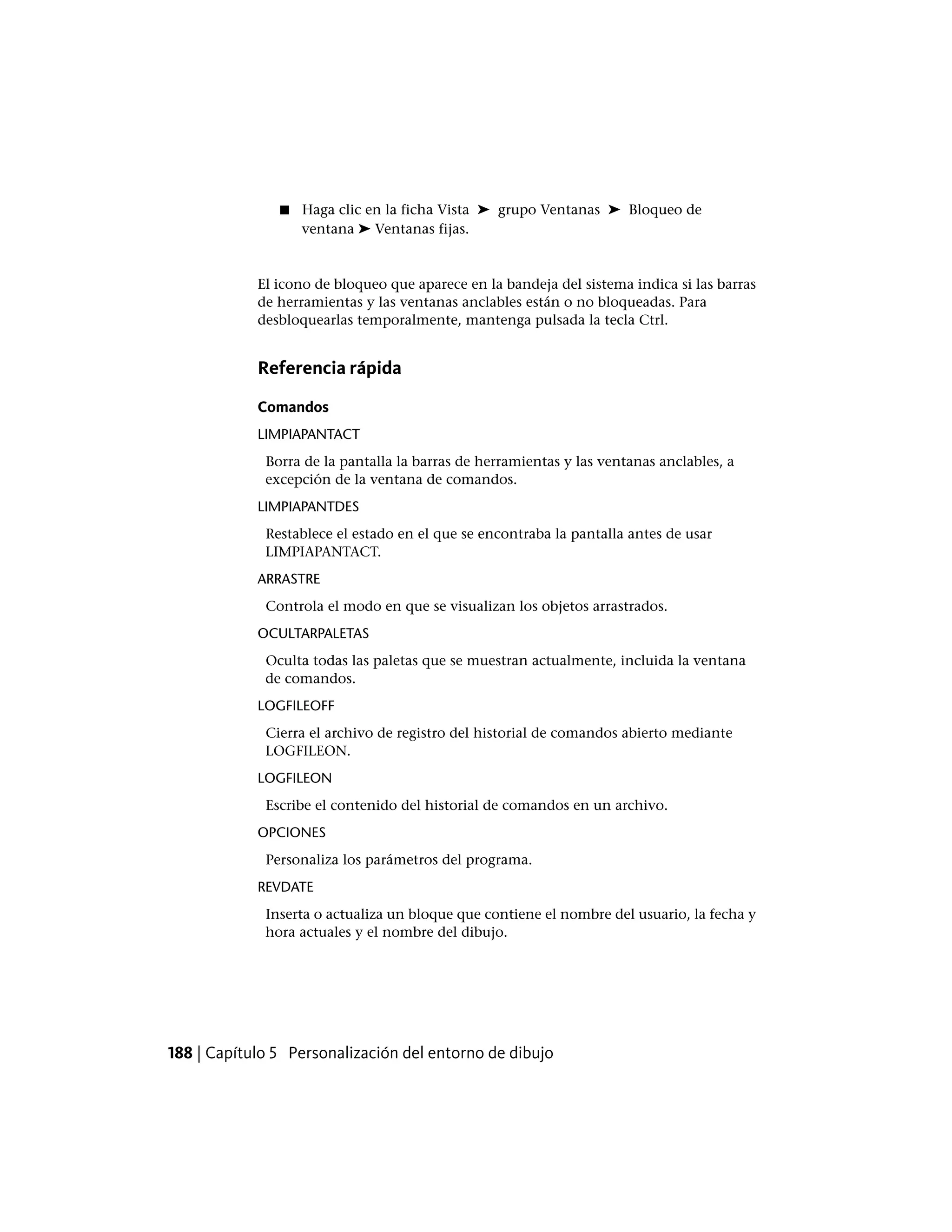 ■ Haga clic en la ficha Vista ➤ grupo Ventanas ➤ Bloqueo de
ventana ➤ Ventanas fijas.
El icono de bloqueo que aparece en la bandeja del sistema indica si las barras
de herramientas y las ventanas anclables están o no bloqueadas. Para
desbloquearlas temporalmente, mantenga pulsada la tecla Ctrl.
Referencia rápida
Comandos
LIMPIAPANTACT
Borra de la pantalla la barras de herramientas y las ventanas anclables, a
excepción de la ventana de comandos.
LIMPIAPANTDES
Restablece el estado en el que se encontraba la pantalla antes de usar
LIMPIAPANTACT.
ARRASTRE
Controla el modo en que se visualizan los objetos arrastrados.
OCULTARPALETAS
Oculta todas las paletas que se muestran actualmente, incluida la ventana
de comandos.
LOGFILEOFF
Cierra el archivo de registro del historial de comandos abierto mediante
LOGFILEON.
LOGFILEON
Escribe el contenido del historial de comandos en un archivo.
OPCIONES
Personaliza los parámetros del programa.
REVDATE
Inserta o actualiza un bloque que contiene el nombre del usuario, la fecha y
hora actuales y el nombre del dibujo.
188 | Capítulo 5 Personalización del entorno de dibujo
 