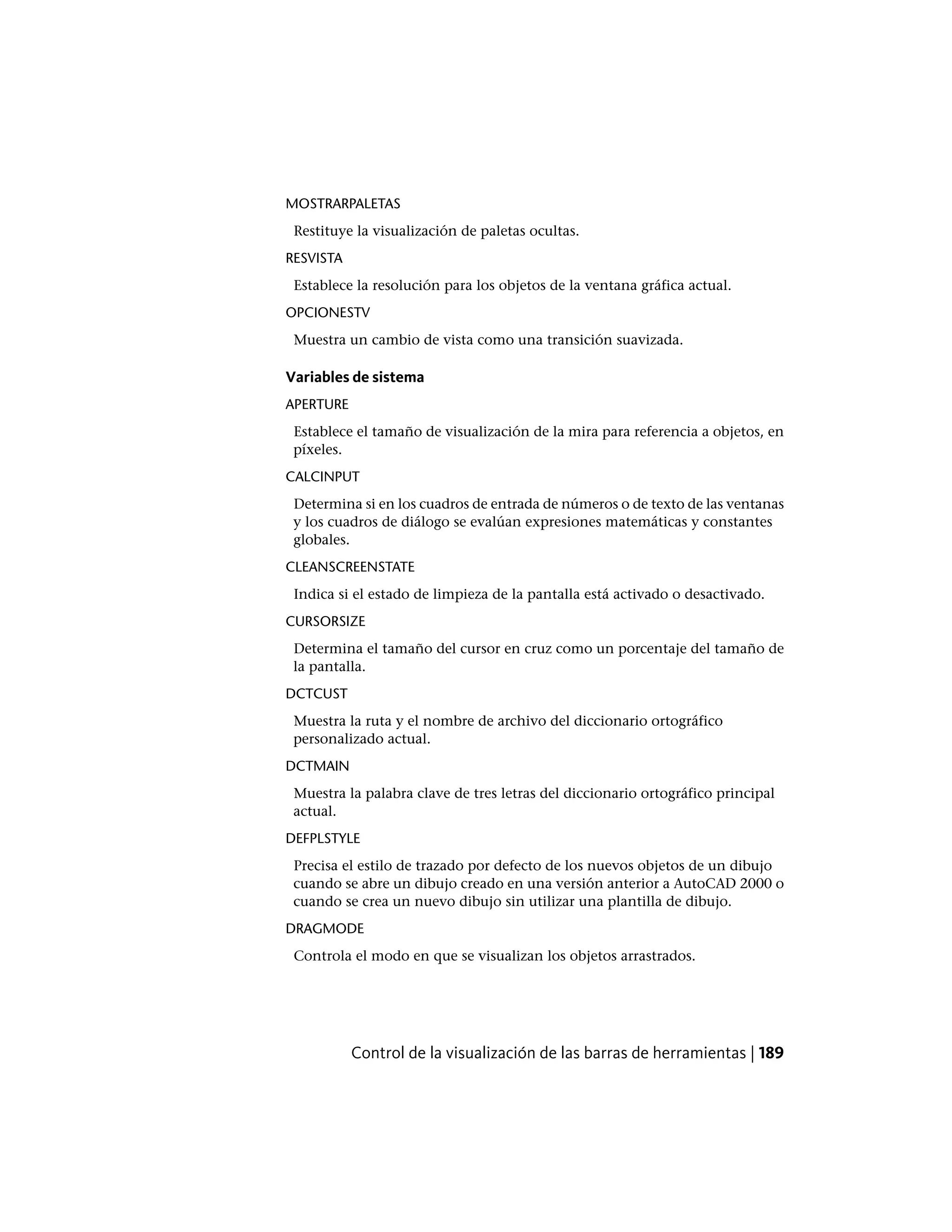 MOSTRARPALETAS
Restituye la visualización de paletas ocultas.
RESVISTA
Establece la resolución para los objetos de la ventana gráfica actual.
OPCIONESTV
Muestra un cambio de vista como una transición suavizada.
Variables de sistema
APERTURE
Establece el tamaño de visualización de la mira para referencia a objetos, en
píxeles.
CALCINPUT
Determina si en los cuadros de entrada de números o de texto de las ventanas
y los cuadros de diálogo se evalúan expresiones matemáticas y constantes
globales.
CLEANSCREENSTATE
Indica si el estado de limpieza de la pantalla está activado o desactivado.
CURSORSIZE
Determina el tamaño del cursor en cruz como un porcentaje del tamaño de
la pantalla.
DCTCUST
Muestra la ruta y el nombre de archivo del diccionario ortográfico
personalizado actual.
DCTMAIN
Muestra la palabra clave de tres letras del diccionario ortográfico principal
actual.
DEFPLSTYLE
Precisa el estilo de trazado por defecto de los nuevos objetos de un dibujo
cuando se abre un dibujo creado en una versión anterior a AutoCAD 2000 o
cuando se crea un nuevo dibujo sin utilizar una plantilla de dibujo.
DRAGMODE
Controla el modo en que se visualizan los objetos arrastrados.
Control de la visualización de las barras de herramientas | 189
 