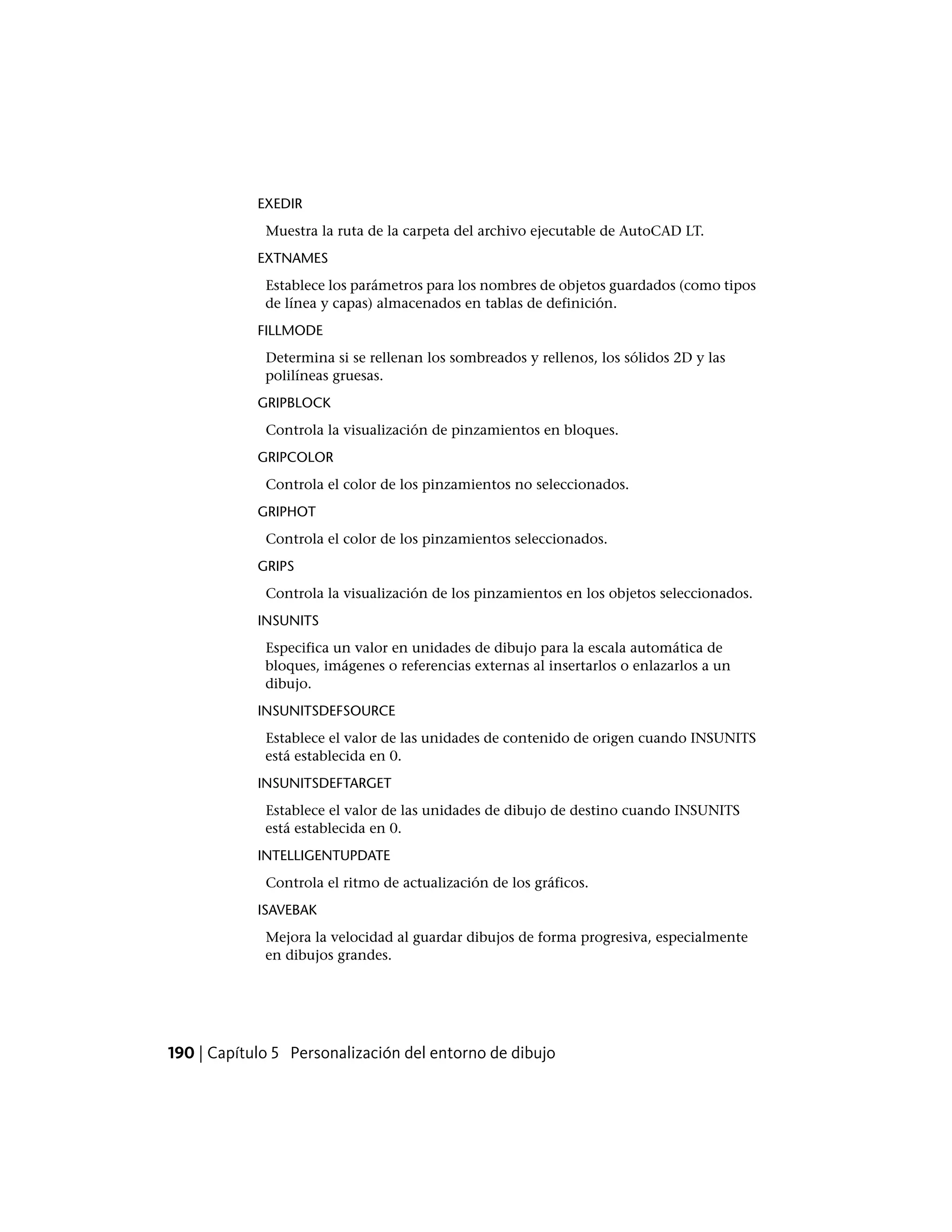 EXEDIR
Muestra la ruta de la carpeta del archivo ejecutable de AutoCAD LT.
EXTNAMES
Establece los parámetros para los nombres de objetos guardados (como tipos
de línea y capas) almacenados en tablas de definición.
FILLMODE
Determina si se rellenan los sombreados y rellenos, los sólidos 2D y las
polilíneas gruesas.
GRIPBLOCK
Controla la visualización de pinzamientos en bloques.
GRIPCOLOR
Controla el color de los pinzamientos no seleccionados.
GRIPHOT
Controla el color de los pinzamientos seleccionados.
GRIPS
Controla la visualización de los pinzamientos en los objetos seleccionados.
INSUNITS
Especifica un valor en unidades de dibujo para la escala automática de
bloques, imágenes o referencias externas al insertarlos o enlazarlos a un
dibujo.
INSUNITSDEFSOURCE
Establece el valor de las unidades de contenido de origen cuando INSUNITS
está establecida en 0.
INSUNITSDEFTARGET
Establece el valor de las unidades de dibujo de destino cuando INSUNITS
está establecida en 0.
INTELLIGENTUPDATE
Controla el ritmo de actualización de los gráficos.
ISAVEBAK
Mejora la velocidad al guardar dibujos de forma progresiva, especialmente
en dibujos grandes.
190 | Capítulo 5 Personalización del entorno de dibujo
 