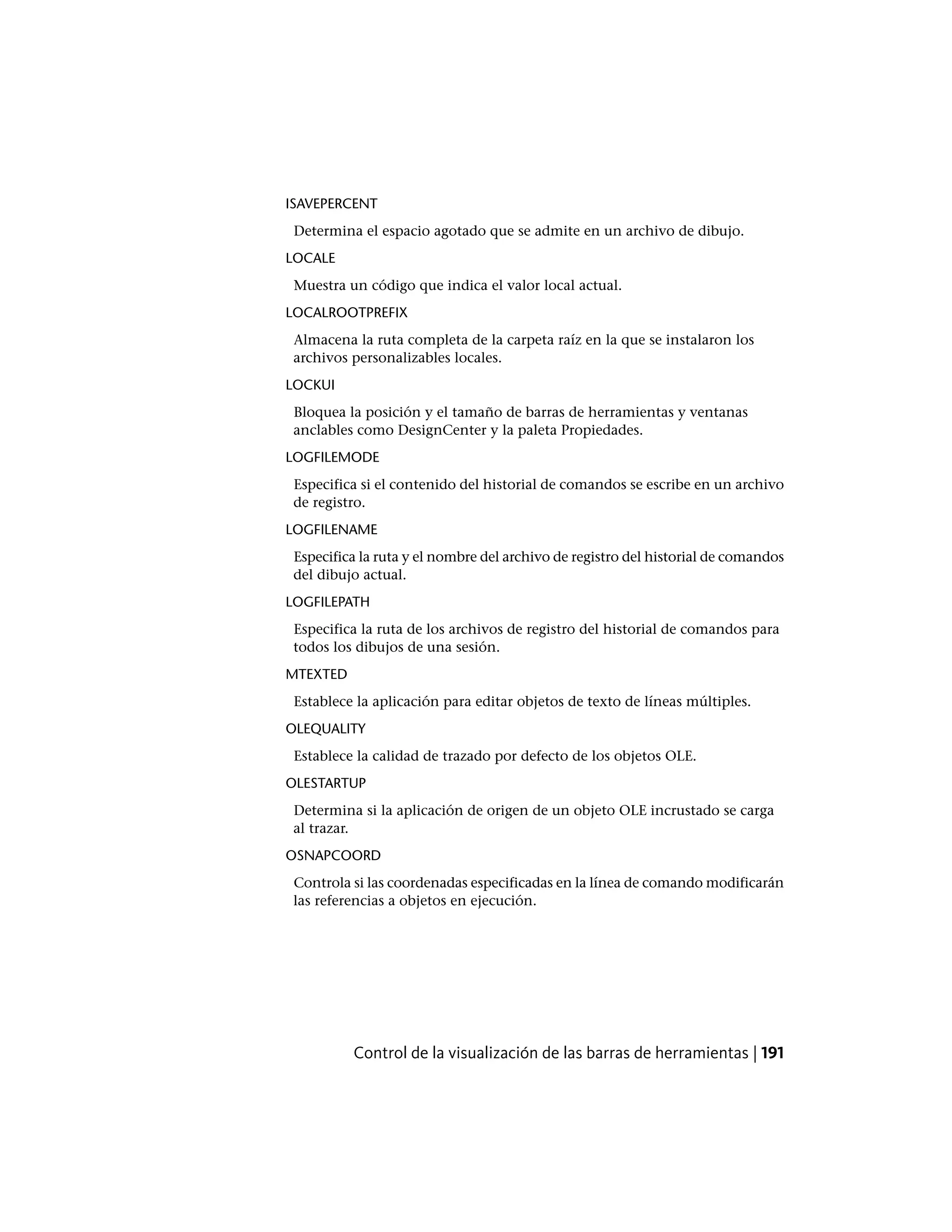 ISAVEPERCENT
Determina el espacio agotado que se admite en un archivo de dibujo.
LOCALE
Muestra un código que indica el valor local actual.
LOCALROOTPREFIX
Almacena la ruta completa de la carpeta raíz en la que se instalaron los
archivos personalizables locales.
LOCKUI
Bloquea la posición y el tamaño de barras de herramientas y ventanas
anclables como DesignCenter y la paleta Propiedades.
LOGFILEMODE
Especifica si el contenido del historial de comandos se escribe en un archivo
de registro.
LOGFILENAME
Especifica la ruta y el nombre del archivo de registro del historial de comandos
del dibujo actual.
LOGFILEPATH
Especifica la ruta de los archivos de registro del historial de comandos para
todos los dibujos de una sesión.
MTEXTED
Establece la aplicación para editar objetos de texto de líneas múltiples.
OLEQUALITY
Establece la calidad de trazado por defecto de los objetos OLE.
OLESTARTUP
Determina si la aplicación de origen de un objeto OLE incrustado se carga
al trazar.
OSNAPCOORD
Controla si las coordenadas especificadas en la línea de comando modificarán
las referencias a objetos en ejecución.
Control de la visualización de las barras de herramientas | 191
 
