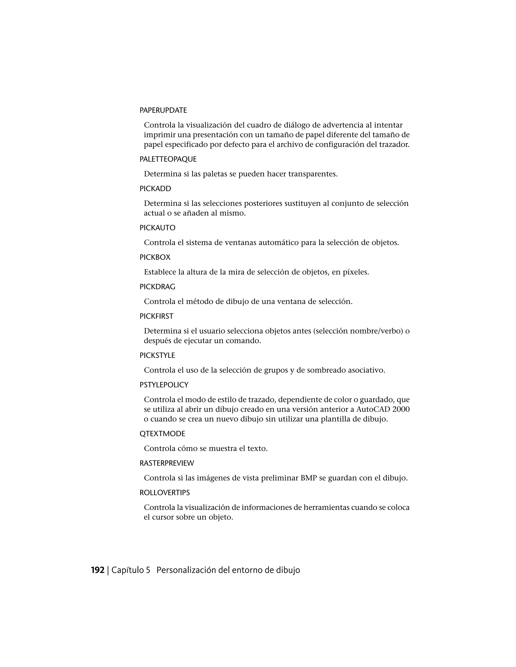 PAPERUPDATE
Controla la visualización del cuadro de diálogo de advertencia al intentar
imprimir una presentación con un tamaño de papel diferente del tamaño de
papel especificado por defecto para el archivo de configuración del trazador.
PALETTEOPAQUE
Determina si las paletas se pueden hacer transparentes.
PICKADD
Determina si las selecciones posteriores sustituyen al conjunto de selección
actual o se añaden al mismo.
PICKAUTO
Controla el sistema de ventanas automático para la selección de objetos.
PICKBOX
Establece la altura de la mira de selección de objetos, en píxeles.
PICKDRAG
Controla el método de dibujo de una ventana de selección.
PICKFIRST
Determina si el usuario selecciona objetos antes (selección nombre/verbo) o
después de ejecutar un comando.
PICKSTYLE
Controla el uso de la selección de grupos y de sombreado asociativo.
PSTYLEPOLICY
Controla el modo de estilo de trazado, dependiente de color o guardado, que
se utiliza al abrir un dibujo creado en una versión anterior a AutoCAD 2000
o cuando se crea un nuevo dibujo sin utilizar una plantilla de dibujo.
QTEXTMODE
Controla cómo se muestra el texto.
RASTERPREVIEW
Controla si las imágenes de vista preliminar BMP se guardan con el dibujo.
ROLLOVERTIPS
Controla la visualización de informaciones de herramientas cuando se coloca
el cursor sobre un objeto.
192 | Capítulo 5 Personalización del entorno de dibujo
 