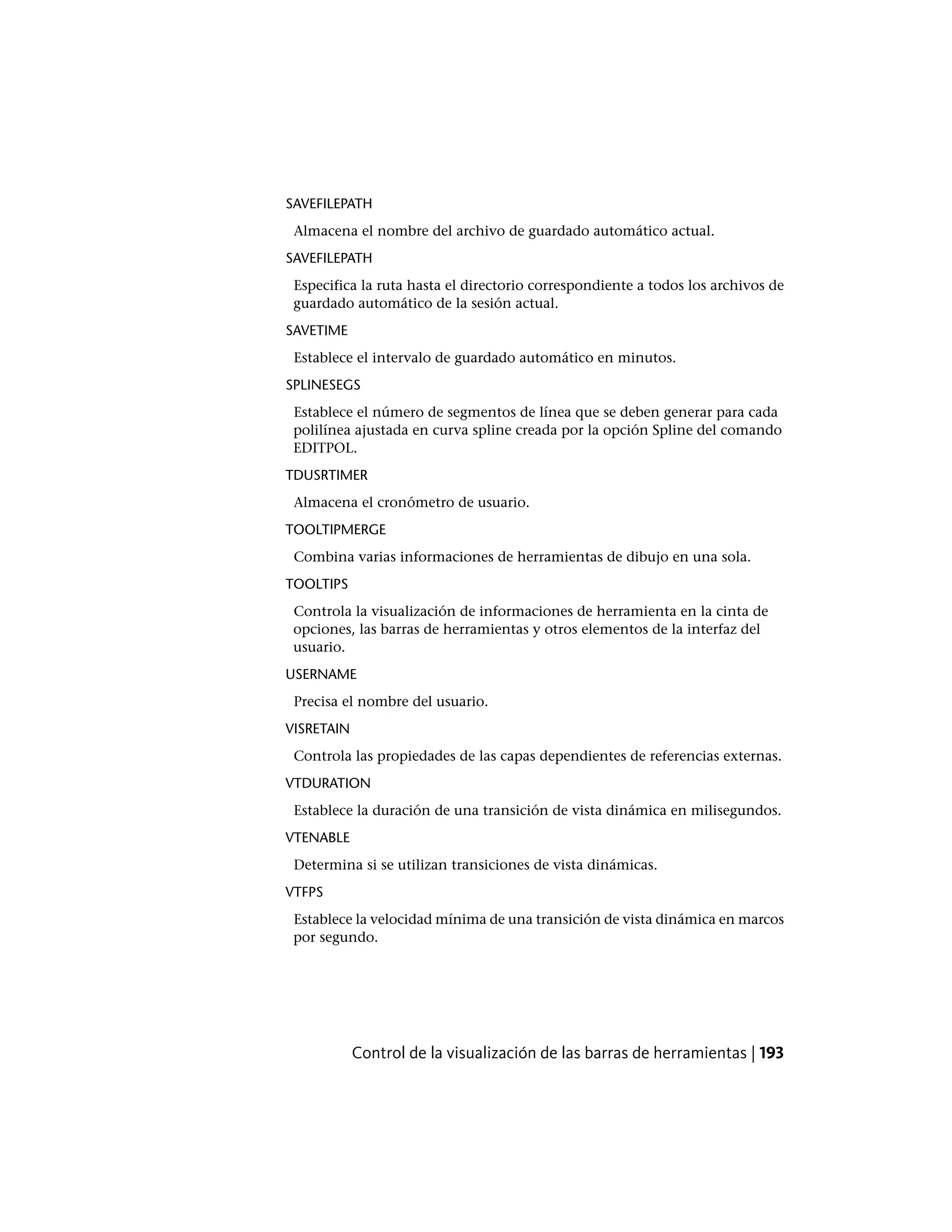 SAVEFILEPATH
Almacena el nombre del archivo de guardado automático actual.
SAVEFILEPATH
Especifica la ruta hasta el directorio correspondiente a todos los archivos de
guardado automático de la sesión actual.
SAVETIME
Establece el intervalo de guardado automático en minutos.
SPLINESEGS
Establece el número de segmentos de línea que se deben generar para cada
polilínea ajustada en curva spline creada por la opción Spline del comando
EDITPOL.
TDUSRTIMER
Almacena el cronómetro de usuario.
TOOLTIPMERGE
Combina varias informaciones de herramientas de dibujo en una sola.
TOOLTIPS
Controla la visualización de informaciones de herramienta en la cinta de
opciones, las barras de herramientas y otros elementos de la interfaz del
usuario.
USERNAME
Precisa el nombre del usuario.
VISRETAIN
Controla las propiedades de las capas dependientes de referencias externas.
VTDURATION
Establece la duración de una transición de vista dinámica en milisegundos.
VTENABLE
Determina si se utilizan transiciones de vista dinámicas.
VTFPS
Establece la velocidad mínima de una transición de vista dinámica en marcos
por segundo.
Control de la visualización de las barras de herramientas | 193
 