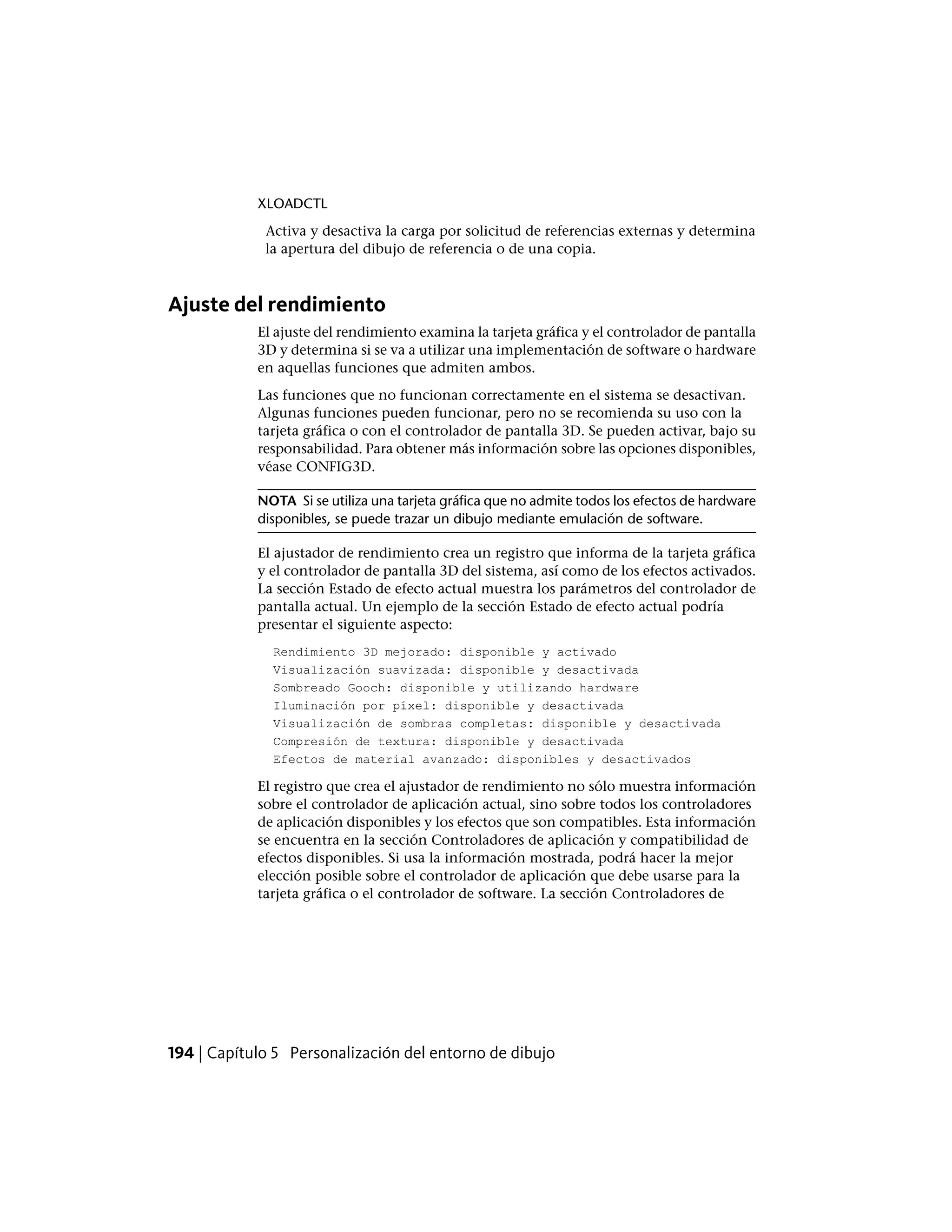 XLOADCTL
Activa y desactiva la carga por solicitud de referencias externas y determina
la apertura del dibujo de referencia o de una copia.
Ajuste del rendimiento
El ajuste del rendimiento examina la tarjeta gráfica y el controlador de pantalla
3D y determina si se va a utilizar una implementación de software o hardware
en aquellas funciones que admiten ambos.
Las funciones que no funcionan correctamente en el sistema se desactivan.
Algunas funciones pueden funcionar, pero no se recomienda su uso con la
tarjeta gráfica o con el controlador de pantalla 3D. Se pueden activar, bajo su
responsabilidad. Para obtener más información sobre las opciones disponibles,
véase CONFIG3D.
NOTA Si se utiliza una tarjeta gráfica que no admite todos los efectos de hardware
disponibles, se puede trazar un dibujo mediante emulación de software.
El ajustador de rendimiento crea un registro que informa de la tarjeta gráfica
y el controlador de pantalla 3D del sistema, así como de los efectos activados.
La sección Estado de efecto actual muestra los parámetros del controlador de
pantalla actual. Un ejemplo de la sección Estado de efecto actual podría
presentar el siguiente aspecto:
Rendimiento 3D mejorado: disponible y activado
Visualización suavizada: disponible y desactivada
Sombreado Gooch: disponible y utilizando hardware
Iluminación por píxel: disponible y desactivada
Visualización de sombras completas: disponible y desactivada
Compresión de textura: disponible y desactivada
Efectos de material avanzado: disponibles y desactivados
El registro que crea el ajustador de rendimiento no sólo muestra información
sobre el controlador de aplicación actual, sino sobre todos los controladores
de aplicación disponibles y los efectos que son compatibles. Esta información
se encuentra en la sección Controladores de aplicación y compatibilidad de
efectos disponibles. Si usa la información mostrada, podrá hacer la mejor
elección posible sobre el controlador de aplicación que debe usarse para la
tarjeta gráfica o el controlador de software. La sección Controladores de
194 | Capítulo 5 Personalización del entorno de dibujo
 