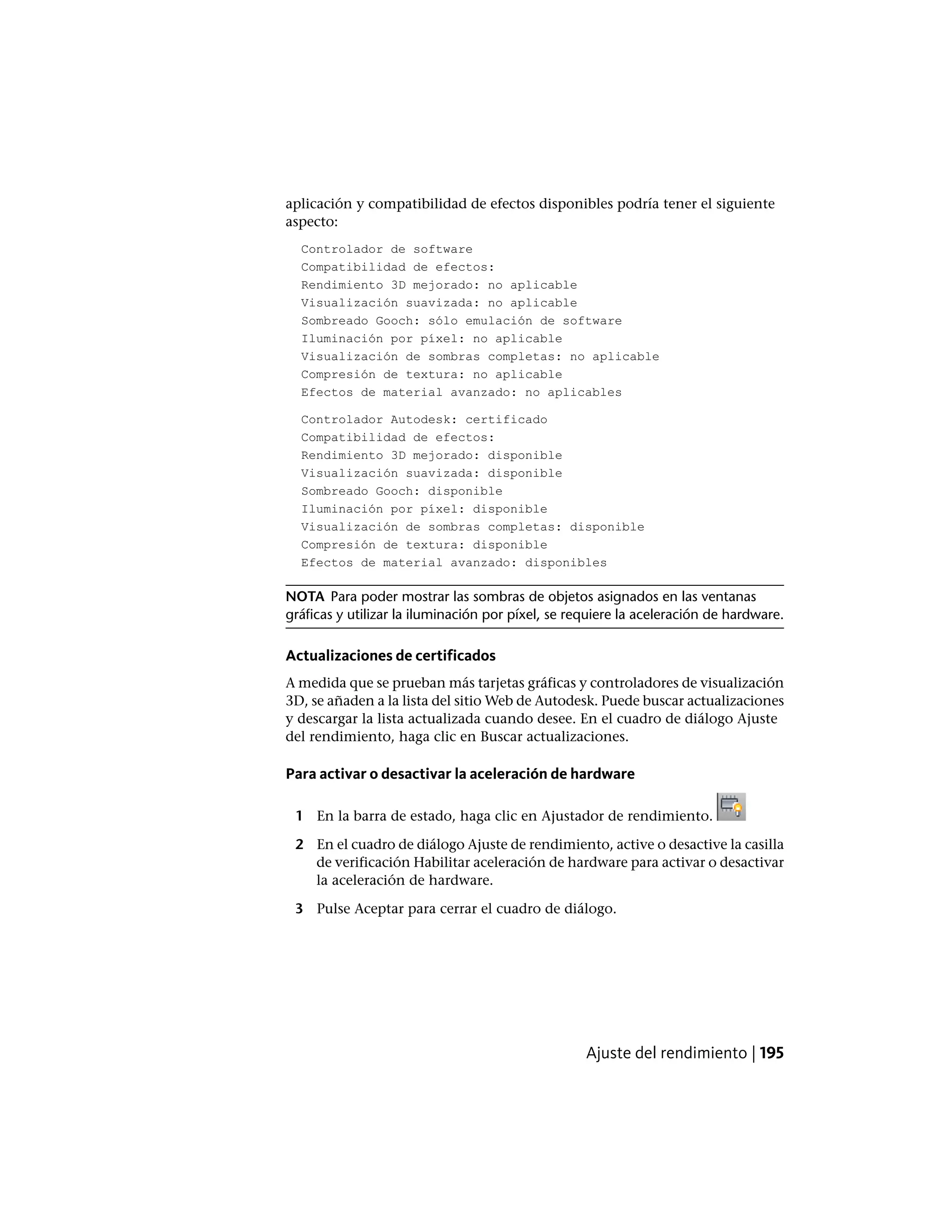 aplicación y compatibilidad de efectos disponibles podría tener el siguiente
aspecto:
Controlador de software
Compatibilidad de efectos:
Rendimiento 3D mejorado: no aplicable
Visualización suavizada: no aplicable
Sombreado Gooch: sólo emulación de software
Iluminación por píxel: no aplicable
Visualización de sombras completas: no aplicable
Compresión de textura: no aplicable
Efectos de material avanzado: no aplicables
Controlador Autodesk: certificado
Compatibilidad de efectos:
Rendimiento 3D mejorado: disponible
Visualización suavizada: disponible
Sombreado Gooch: disponible
Iluminación por píxel: disponible
Visualización de sombras completas: disponible
Compresión de textura: disponible
Efectos de material avanzado: disponibles
NOTA Para poder mostrar las sombras de objetos asignados en las ventanas
gráficas y utilizar la iluminación por píxel, se requiere la aceleración de hardware.
Actualizaciones de certificados
A medida que se prueban más tarjetas gráficas y controladores de visualización
3D, se añaden a la lista del sitio Web de Autodesk. Puede buscar actualizaciones
y descargar la lista actualizada cuando desee. En el cuadro de diálogo Ajuste
del rendimiento, haga clic en Buscar actualizaciones.
Para activar o desactivar la aceleración de hardware
1 En la barra de estado, haga clic en Ajustador de rendimiento.
2 En el cuadro de diálogo Ajuste de rendimiento, active o desactive la casilla
de verificación Habilitar aceleración de hardware para activar o desactivar
la aceleración de hardware.
3 Pulse Aceptar para cerrar el cuadro de diálogo.
Ajuste del rendimiento | 195
 