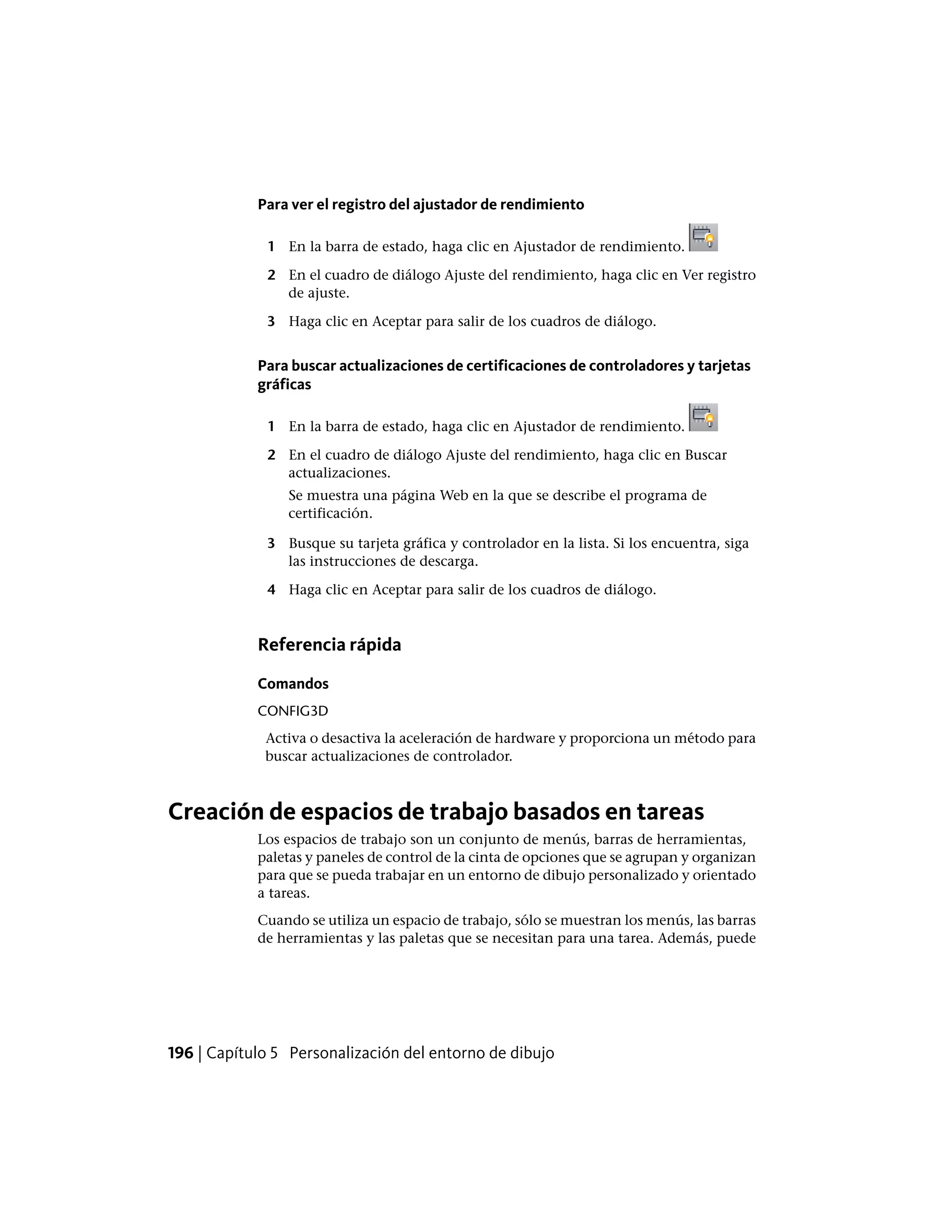 Para ver el registro del ajustador de rendimiento
1 En la barra de estado, haga clic en Ajustador de rendimiento.
2 En el cuadro de diálogo Ajuste del rendimiento, haga clic en Ver registro
de ajuste.
3 Haga clic en Aceptar para salir de los cuadros de diálogo.
Para buscar actualizaciones de certificaciones de controladores y tarjetas
gráficas
1 En la barra de estado, haga clic en Ajustador de rendimiento.
2 En el cuadro de diálogo Ajuste del rendimiento, haga clic en Buscar
actualizaciones.
Se muestra una página Web en la que se describe el programa de
certificación.
3 Busque su tarjeta gráfica y controlador en la lista. Si los encuentra, siga
las instrucciones de descarga.
4 Haga clic en Aceptar para salir de los cuadros de diálogo.
Referencia rápida
Comandos
CONFIG3D
Activa o desactiva la aceleración de hardware y proporciona un método para
buscar actualizaciones de controlador.
Creación de espacios de trabajo basados en tareas
Los espacios de trabajo son un conjunto de menús, barras de herramientas,
paletas y paneles de control de la cinta de opciones que se agrupan y organizan
para que se pueda trabajar en un entorno de dibujo personalizado y orientado
a tareas.
Cuando se utiliza un espacio de trabajo, sólo se muestran los menús, las barras
de herramientas y las paletas que se necesitan para una tarea. Además, puede
196 | Capítulo 5 Personalización del entorno de dibujo
 