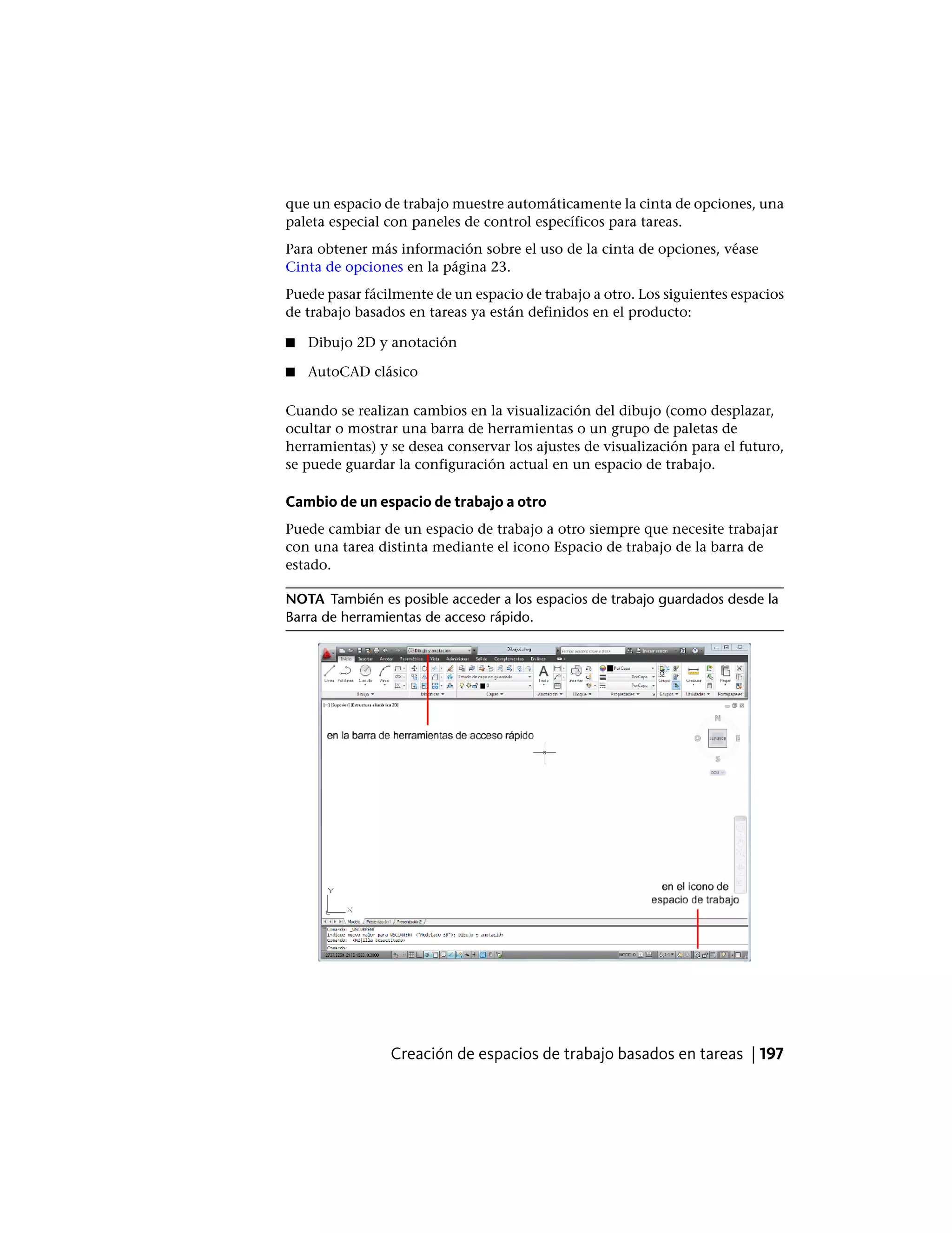 que un espacio de trabajo muestre automáticamente la cinta de opciones, una
paleta especial con paneles de control específicos para tareas.
Para obtener más información sobre el uso de la cinta de opciones, véase
Cinta de opciones en la página 23.
Puede pasar fácilmente de un espacio de trabajo a otro. Los siguientes espacios
de trabajo basados en tareas ya están definidos en el producto:
■ Dibujo 2D y anotación
■ AutoCAD clásico
Cuando se realizan cambios en la visualización del dibujo (como desplazar,
ocultar o mostrar una barra de herramientas o un grupo de paletas de
herramientas) y se desea conservar los ajustes de visualización para el futuro,
se puede guardar la configuración actual en un espacio de trabajo.
Cambio de un espacio de trabajo a otro
Puede cambiar de un espacio de trabajo a otro siempre que necesite trabajar
con una tarea distinta mediante el icono Espacio de trabajo de la barra de
estado.
NOTA También es posible acceder a los espacios de trabajo guardados desde la
Barra de herramientas de acceso rápido.
Creación de espacios de trabajo basados en tareas | 197
 