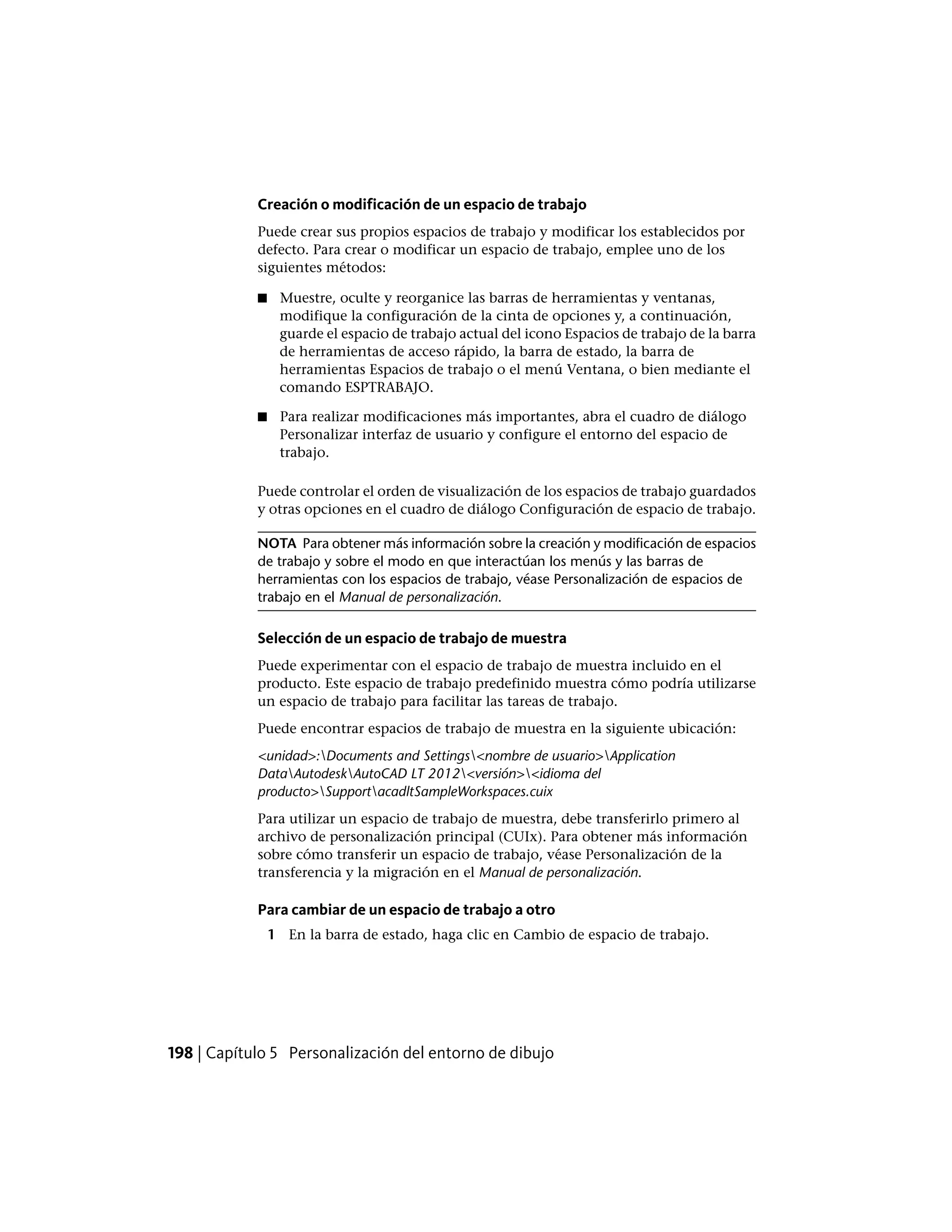 Creación o modificación de un espacio de trabajo
Puede crear sus propios espacios de trabajo y modificar los establecidos por
defecto. Para crear o modificar un espacio de trabajo, emplee uno de los
siguientes métodos:
■ Muestre, oculte y reorganice las barras de herramientas y ventanas,
modifique la configuración de la cinta de opciones y, a continuación,
guarde el espacio de trabajo actual del icono Espacios de trabajo de la barra
de herramientas de acceso rápido, la barra de estado, la barra de
herramientas Espacios de trabajo o el menú Ventana, o bien mediante el
comando ESPTRABAJO.
■ Para realizar modificaciones más importantes, abra el cuadro de diálogo
Personalizar interfaz de usuario y configure el entorno del espacio de
trabajo.
Puede controlar el orden de visualización de los espacios de trabajo guardados
y otras opciones en el cuadro de diálogo Configuración de espacio de trabajo.
NOTA Para obtener más información sobre la creación y modificación de espacios
de trabajo y sobre el modo en que interactúan los menús y las barras de
herramientas con los espacios de trabajo, véase Personalización de espacios de
trabajo en el Manual de personalización.
Selección de un espacio de trabajo de muestra
Puede experimentar con el espacio de trabajo de muestra incluido en el
producto. Este espacio de trabajo predefinido muestra cómo podría utilizarse
un espacio de trabajo para facilitar las tareas de trabajo.
Puede encontrar espacios de trabajo de muestra en la siguiente ubicación:
<unidad>:Documents and Settings<nombre de usuario>Application
DataAutodeskAutoCAD LT 2012<versión><idioma del
producto>SupportacadltSampleWorkspaces.cuix
Para utilizar un espacio de trabajo de muestra, debe transferirlo primero al
archivo de personalización principal (CUIx). Para obtener más información
sobre cómo transferir un espacio de trabajo, véase Personalización de la
transferencia y la migración en el Manual de personalización.
Para cambiar de un espacio de trabajo a otro
1 En la barra de estado, haga clic en Cambio de espacio de trabajo.
198 | Capítulo 5 Personalización del entorno de dibujo
 