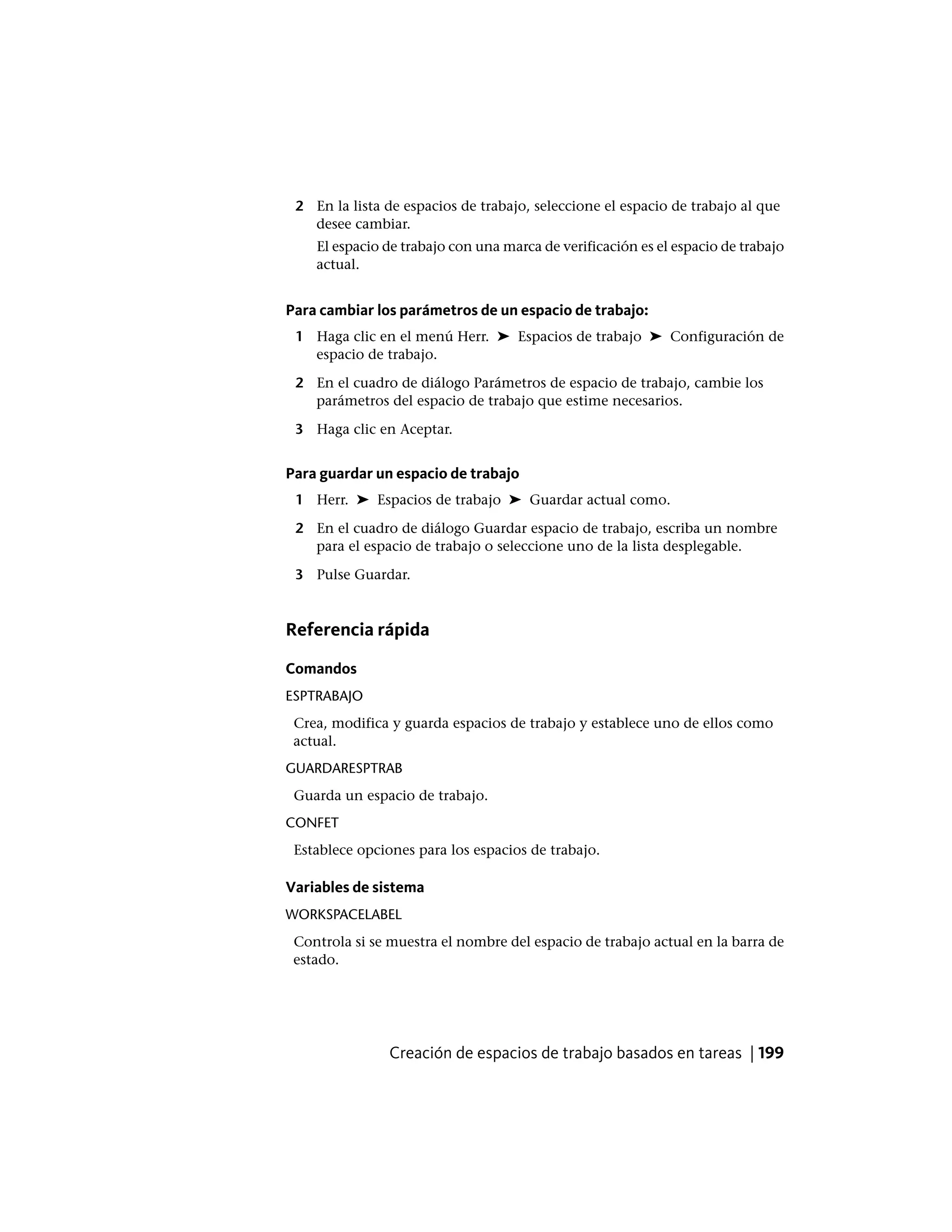 2 En la lista de espacios de trabajo, seleccione el espacio de trabajo al que
desee cambiar.
El espacio de trabajo con una marca de verificación es el espacio de trabajo
actual.
Para cambiar los parámetros de un espacio de trabajo:
1 Haga clic en el menú Herr. ➤ Espacios de trabajo ➤ Configuración de
espacio de trabajo.
2 En el cuadro de diálogo Parámetros de espacio de trabajo, cambie los
parámetros del espacio de trabajo que estime necesarios.
3 Haga clic en Aceptar.
Para guardar un espacio de trabajo
1 Herr. ➤ Espacios de trabajo ➤ Guardar actual como.
2 En el cuadro de diálogo Guardar espacio de trabajo, escriba un nombre
para el espacio de trabajo o seleccione uno de la lista desplegable.
3 Pulse Guardar.
Referencia rápida
Comandos
ESPTRABAJO
Crea, modifica y guarda espacios de trabajo y establece uno de ellos como
actual.
GUARDARESPTRAB
Guarda un espacio de trabajo.
CONFET
Establece opciones para los espacios de trabajo.
Variables de sistema
WORKSPACELABEL
Controla si se muestra el nombre del espacio de trabajo actual en la barra de
estado.
Creación de espacios de trabajo basados en tareas | 199
 