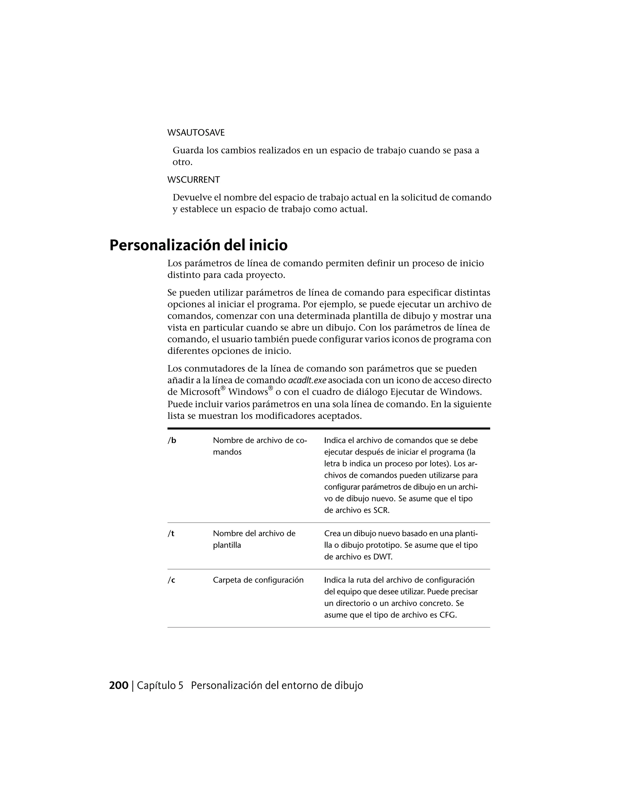 WSAUTOSAVE
Guarda los cambios realizados en un espacio de trabajo cuando se pasa a
otro.
WSCURRENT
Devuelve el nombre del espacio de trabajo actual en la solicitud de comando
y establece un espacio de trabajo como actual.
Personalización del inicio
Los parámetros de línea de comando permiten definir un proceso de inicio
distinto para cada proyecto.
Se pueden utilizar parámetros de línea de comando para especificar distintas
opciones al iniciar el programa. Por ejemplo, se puede ejecutar un archivo de
comandos, comenzar con una determinada plantilla de dibujo y mostrar una
vista en particular cuando se abre un dibujo. Con los parámetros de línea de
comando, el usuario también puede configurar varios iconos de programa con
diferentes opciones de inicio.
Los conmutadores de la línea de comando son parámetros que se pueden
añadir a la línea de comando acadlt.exe asociada con un icono de acceso directo
de Microsoft
®
Windows
®
o con el cuadro de diálogo Ejecutar de Windows.
Puede incluir varios parámetros en una sola línea de comando. En la siguiente
lista se muestran los modificadores aceptados.
Indica el archivo de comandos que se debe
ejecutar después de iniciar el programa (la
Nombre de archivo de co-
mandos
/b
letra b indica un proceso por lotes). Los ar-
chivos de comandos pueden utilizarse para
configurar parámetros de dibujo en un archi-
vo de dibujo nuevo. Se asume que el tipo
de archivo es SCR.
Crea un dibujo nuevo basado en una planti-
lla o dibujo prototipo. Se asume que el tipo
de archivo es DWT.
Nombre del archivo de
plantilla
/t
Indica la ruta del archivo de configuración
del equipo que desee utilizar. Puede precisar
Carpeta de configuración/c
un directorio o un archivo concreto. Se
asume que el tipo de archivo es CFG.
200 | Capítulo 5 Personalización del entorno de dibujo
 
