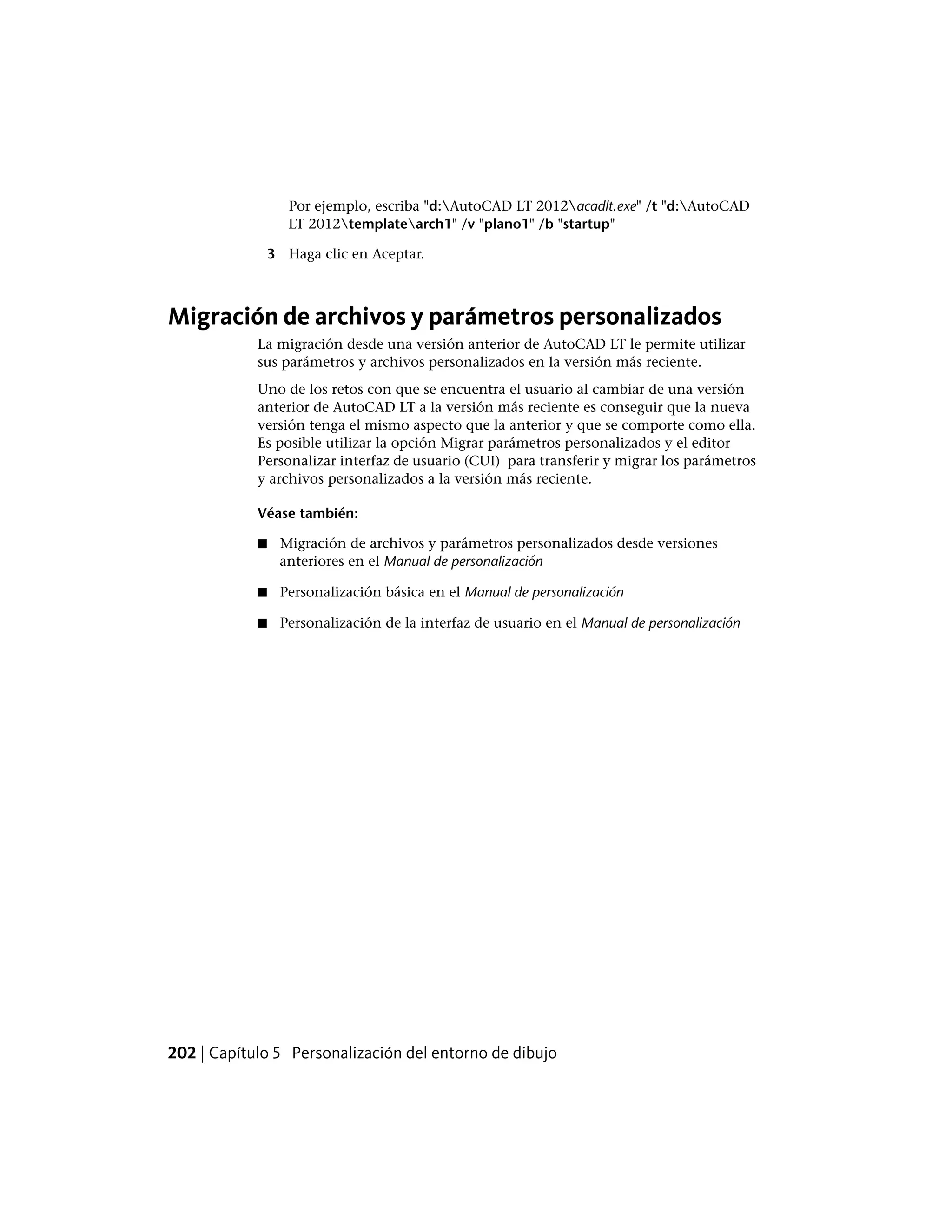 Por ejemplo, escriba "d:AutoCAD LT 2012acadlt.exe" /t "d:AutoCAD
LT 2012templatearch1" /v "plano1" /b "startup"
3 Haga clic en Aceptar.
Migración de archivos y parámetros personalizados
La migración desde una versión anterior de AutoCAD LT le permite utilizar
sus parámetros y archivos personalizados en la versión más reciente.
Uno de los retos con que se encuentra el usuario al cambiar de una versión
anterior de AutoCAD LT a la versión más reciente es conseguir que la nueva
versión tenga el mismo aspecto que la anterior y que se comporte como ella.
Es posible utilizar la opción Migrar parámetros personalizados y el editor
Personalizar interfaz de usuario (CUI) para transferir y migrar los parámetros
y archivos personalizados a la versión más reciente.
Véase también:
■ Migración de archivos y parámetros personalizados desde versiones
anteriores en el Manual de personalización
■ Personalización básica en el Manual de personalización
■ Personalización de la interfaz de usuario en el Manual de personalización
202 | Capítulo 5 Personalización del entorno de dibujo
 