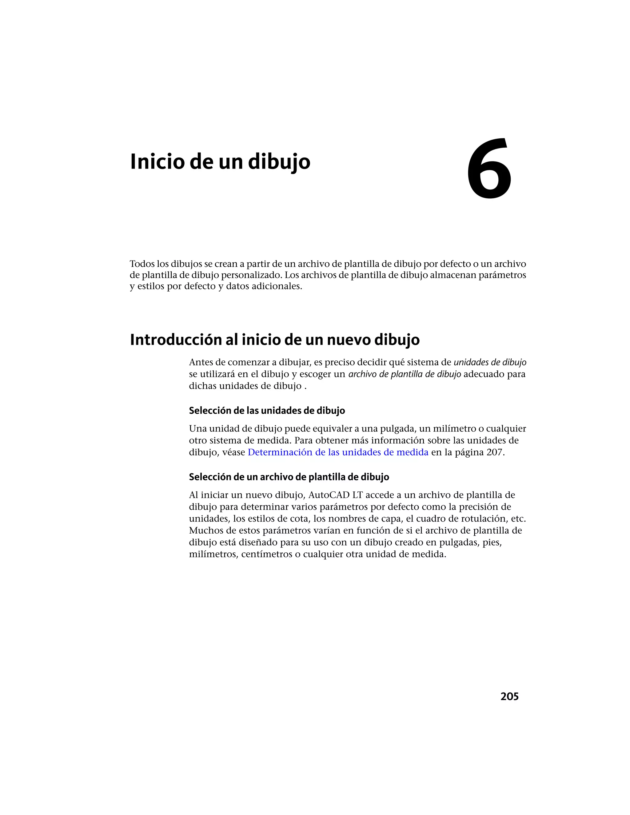 Inicio de un dibujo
Todos los dibujos se crean a partir de un archivo de plantilla de dibujo por defecto o un archivo
de plantilla de dibujo personalizado. Los archivos de plantilla de dibujo almacenan parámetros
y estilos por defecto y datos adicionales.
Introducción al inicio de un nuevo dibujo
Antes de comenzar a dibujar, es preciso decidir qué sistema de unidades de dibujo
se utilizará en el dibujo y escoger un archivo de plantilla de dibujo adecuado para
dichas unidades de dibujo .
Selección de las unidades de dibujo
Una unidad de dibujo puede equivaler a una pulgada, un milímetro o cualquier
otro sistema de medida. Para obtener más información sobre las unidades de
dibujo, véase Determinación de las unidades de medida en la página 207.
Selección de un archivo de plantilla de dibujo
Al iniciar un nuevo dibujo, AutoCAD LT accede a un archivo de plantilla de
dibujo para determinar varios parámetros por defecto como la precisión de
unidades, los estilos de cota, los nombres de capa, el cuadro de rotulación, etc.
Muchos de estos parámetros varían en función de si el archivo de plantilla de
dibujo está diseñado para su uso con un dibujo creado en pulgadas, pies,
milímetros, centímetros o cualquier otra unidad de medida.
6
205
 
