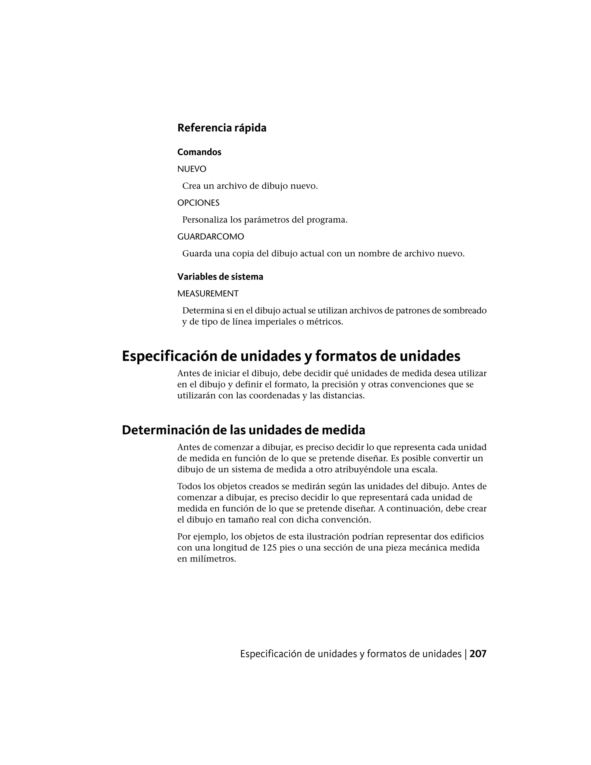 Referencia rápida
Comandos
NUEVO
Crea un archivo de dibujo nuevo.
OPCIONES
Personaliza los parámetros del programa.
GUARDARCOMO
Guarda una copia del dibujo actual con un nombre de archivo nuevo.
Variables de sistema
MEASUREMENT
Determina si en el dibujo actual se utilizan archivos de patrones de sombreado
y de tipo de línea imperiales o métricos.
Especificación de unidades y formatos de unidades
Antes de iniciar el dibujo, debe decidir qué unidades de medida desea utilizar
en el dibujo y definir el formato, la precisión y otras convenciones que se
utilizarán con las coordenadas y las distancias.
Determinación de las unidades de medida
Antes de comenzar a dibujar, es preciso decidir lo que representa cada unidad
de medida en función de lo que se pretende diseñar. Es posible convertir un
dibujo de un sistema de medida a otro atribuyéndole una escala.
Todos los objetos creados se medirán según las unidades del dibujo. Antes de
comenzar a dibujar, es preciso decidir lo que representará cada unidad de
medida en función de lo que se pretende diseñar. A continuación, debe crear
el dibujo en tamaño real con dicha convención.
Por ejemplo, los objetos de esta ilustración podrían representar dos edificios
con una longitud de 125 pies o una sección de una pieza mecánica medida
en milímetros.
Especificación de unidades y formatos de unidades | 207
 