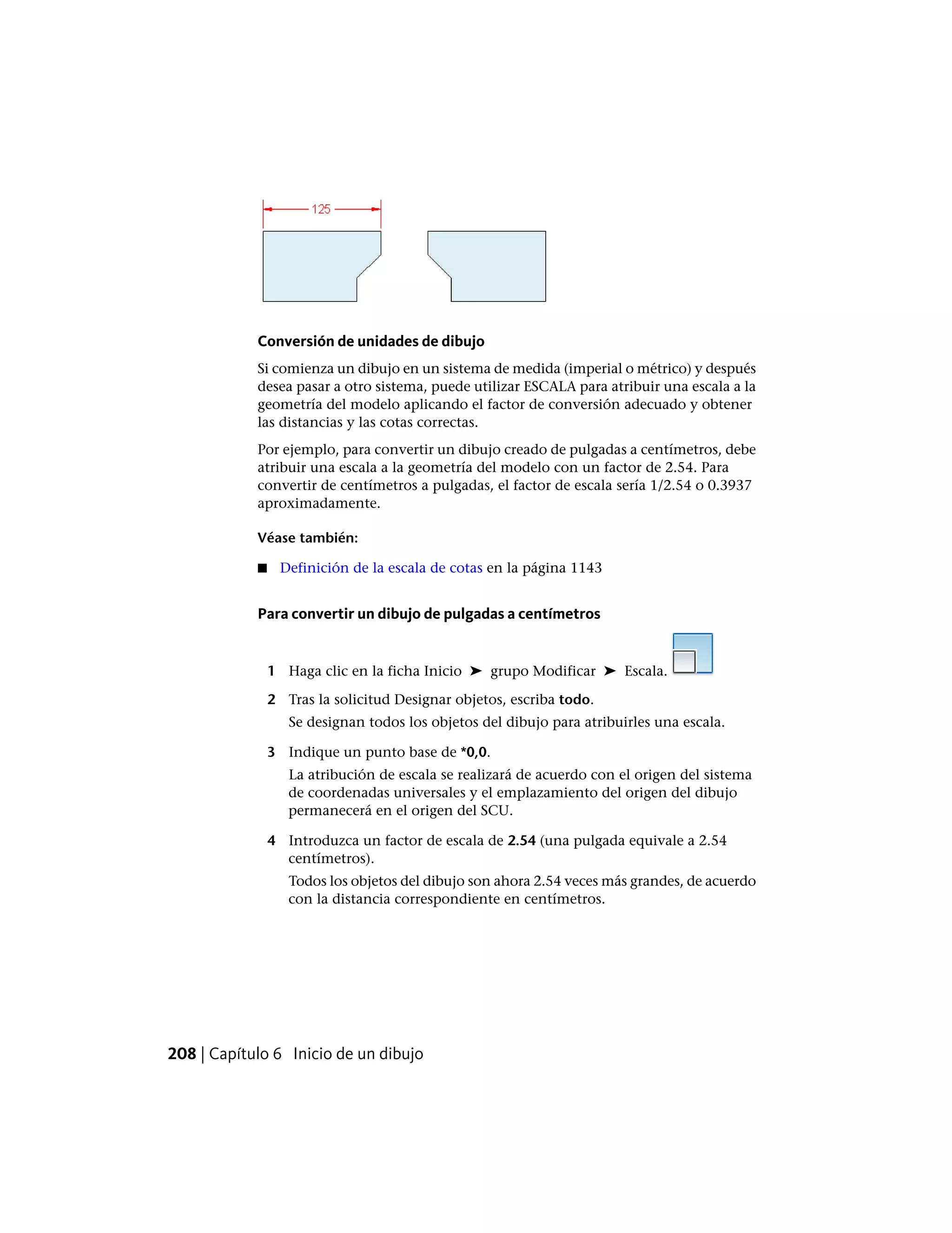 Conversión de unidades de dibujo
Si comienza un dibujo en un sistema de medida (imperial o métrico) y después
desea pasar a otro sistema, puede utilizar ESCALA para atribuir una escala a la
geometría del modelo aplicando el factor de conversión adecuado y obtener
las distancias y las cotas correctas.
Por ejemplo, para convertir un dibujo creado de pulgadas a centímetros, debe
atribuir una escala a la geometría del modelo con un factor de 2.54. Para
convertir de centímetros a pulgadas, el factor de escala sería 1/2.54 o 0.3937
aproximadamente.
Véase también:
■ Definición de la escala de cotas en la página 1143
Para convertir un dibujo de pulgadas a centímetros
1 Haga clic en la ficha Inicio ➤ grupo Modificar ➤ Escala.
2 Tras la solicitud Designar objetos, escriba todo.
Se designan todos los objetos del dibujo para atribuirles una escala.
3 Indique un punto base de *0,0.
La atribución de escala se realizará de acuerdo con el origen del sistema
de coordenadas universales y el emplazamiento del origen del dibujo
permanecerá en el origen del SCU.
4 Introduzca un factor de escala de 2.54 (una pulgada equivale a 2.54
centímetros).
Todos los objetos del dibujo son ahora 2.54 veces más grandes, de acuerdo
con la distancia correspondiente en centímetros.
208 | Capítulo 6 Inicio de un dibujo
 