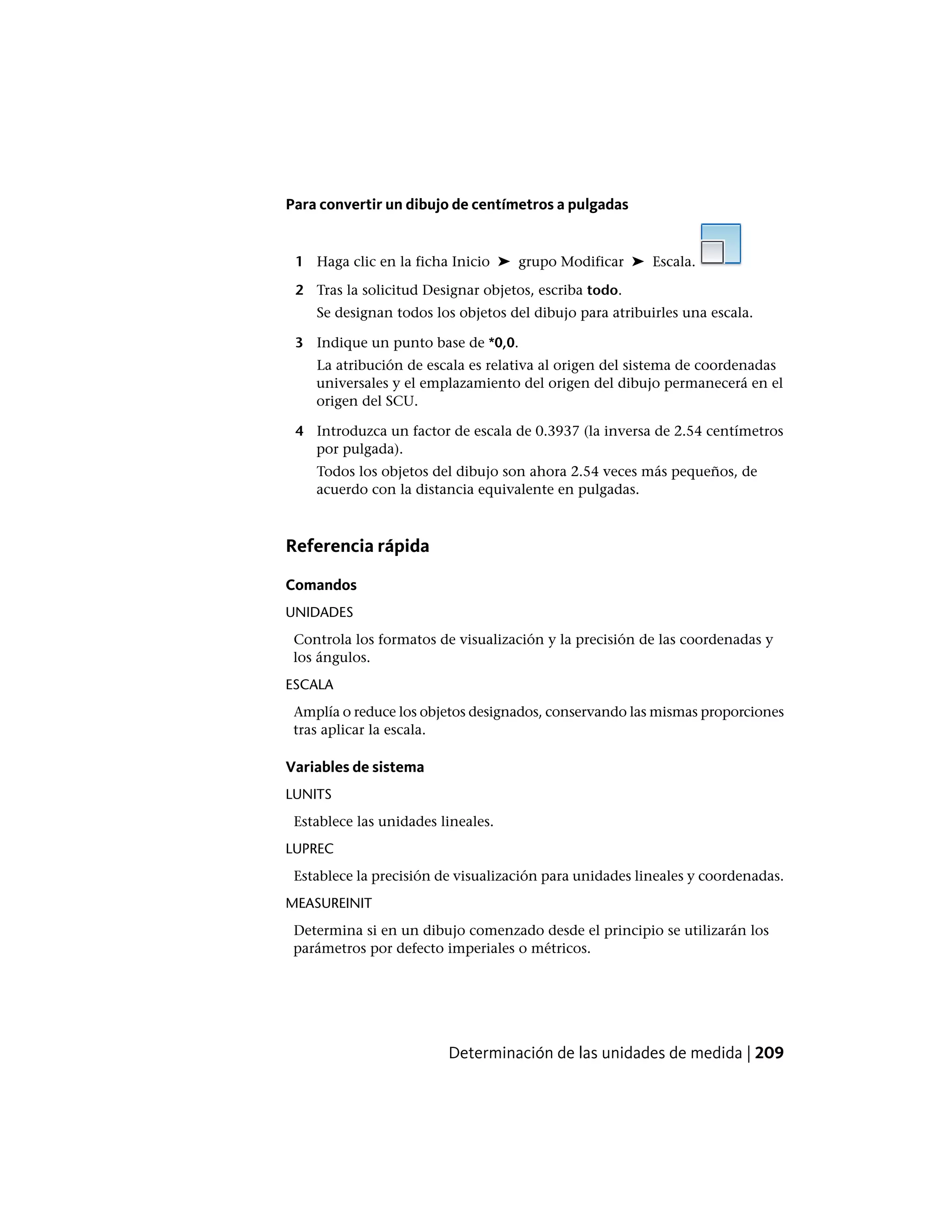Para convertir un dibujo de centímetros a pulgadas
1 Haga clic en la ficha Inicio ➤ grupo Modificar ➤ Escala.
2 Tras la solicitud Designar objetos, escriba todo.
Se designan todos los objetos del dibujo para atribuirles una escala.
3 Indique un punto base de *0,0.
La atribución de escala es relativa al origen del sistema de coordenadas
universales y el emplazamiento del origen del dibujo permanecerá en el
origen del SCU.
4 Introduzca un factor de escala de 0.3937 (la inversa de 2.54 centímetros
por pulgada).
Todos los objetos del dibujo son ahora 2.54 veces más pequeños, de
acuerdo con la distancia equivalente en pulgadas.
Referencia rápida
Comandos
UNIDADES
Controla los formatos de visualización y la precisión de las coordenadas y
los ángulos.
ESCALA
Amplía o reduce los objetos designados, conservando las mismas proporciones
tras aplicar la escala.
Variables de sistema
LUNITS
Establece las unidades lineales.
LUPREC
Establece la precisión de visualización para unidades lineales y coordenadas.
MEASUREINIT
Determina si en un dibujo comenzado desde el principio se utilizarán los
parámetros por defecto imperiales o métricos.
Determinación de las unidades de medida | 209
 