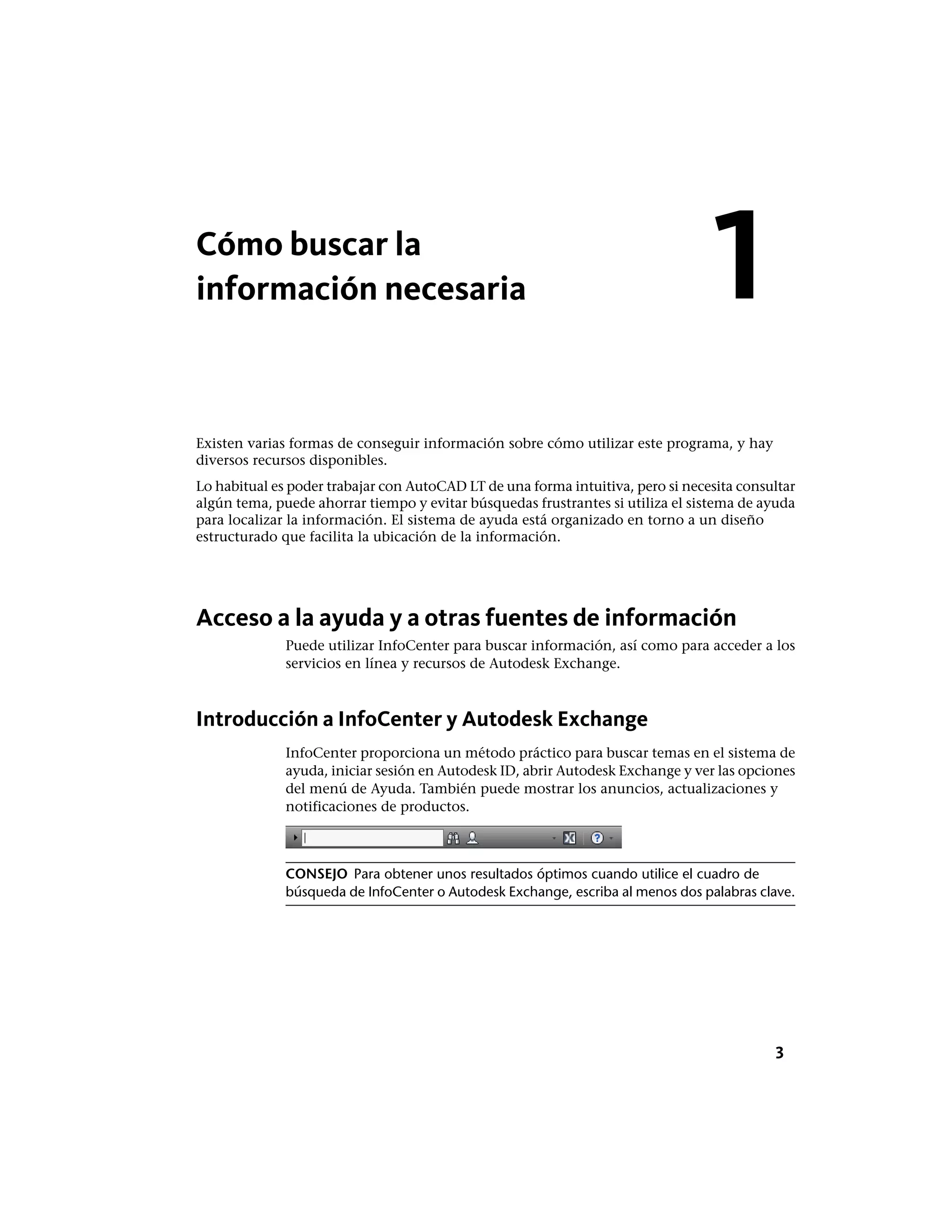 Cómo buscar la
información necesaria
Existen varias formas de conseguir información sobre cómo utilizar este programa, y hay
diversos recursos disponibles.
Lo habitual es poder trabajar con AutoCAD LT de una forma intuitiva, pero si necesita consultar
algún tema, puede ahorrar tiempo y evitar búsquedas frustrantes si utiliza el sistema de ayuda
para localizar la información. El sistema de ayuda está organizado en torno a un diseño
estructurado que facilita la ubicación de la información.
Acceso a la ayuda y a otras fuentes de información
Puede utilizar InfoCenter para buscar información, así como para acceder a los
servicios en línea y recursos de Autodesk Exchange.
Introducción a InfoCenter y Autodesk Exchange
InfoCenter proporciona un método práctico para buscar temas en el sistema de
ayuda, iniciar sesión en Autodesk ID, abrir Autodesk Exchange y ver las opciones
del menú de Ayuda. También puede mostrar los anuncios, actualizaciones y
notificaciones de productos.
CONSEJO Para obtener unos resultados óptimos cuando utilice el cuadro de
búsqueda de InfoCenter o Autodesk Exchange, escriba al menos dos palabras clave.
1
3
 