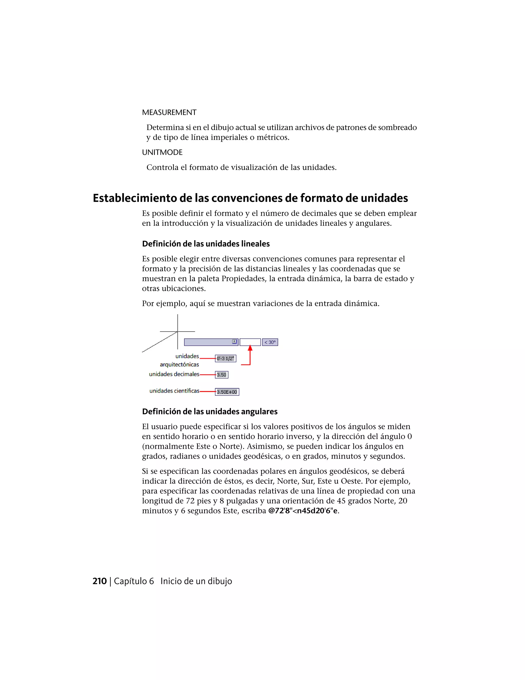 MEASUREMENT
Determina si en el dibujo actual se utilizan archivos de patrones de sombreado
y de tipo de línea imperiales o métricos.
UNITMODE
Controla el formato de visualización de las unidades.
Establecimiento de las convenciones de formato de unidades
Es posible definir el formato y el número de decimales que se deben emplear
en la introducción y la visualización de unidades lineales y angulares.
Definición de las unidades lineales
Es posible elegir entre diversas convenciones comunes para representar el
formato y la precisión de las distancias lineales y las coordenadas que se
muestran en la paleta Propiedades, la entrada dinámica, la barra de estado y
otras ubicaciones.
Por ejemplo, aquí se muestran variaciones de la entrada dinámica.
Definición de las unidades angulares
El usuario puede especificar si los valores positivos de los ángulos se miden
en sentido horario o en sentido horario inverso, y la dirección del ángulo 0
(normalmente Este o Norte). Asimismo, se pueden indicar los ángulos en
grados, radianes o unidades geodésicas, o en grados, minutos y segundos.
Si se especifican las coordenadas polares en ángulos geodésicos, se deberá
indicar la dirección de éstos, es decir, Norte, Sur, Este u Oeste. Por ejemplo,
para especificar las coordenadas relativas de una línea de propiedad con una
longitud de 72 pies y 8 pulgadas y una orientación de 45 grados Norte, 20
minutos y 6 segundos Este, escriba @72'8"<n45d20'6"e.
210 | Capítulo 6 Inicio de un dibujo
 