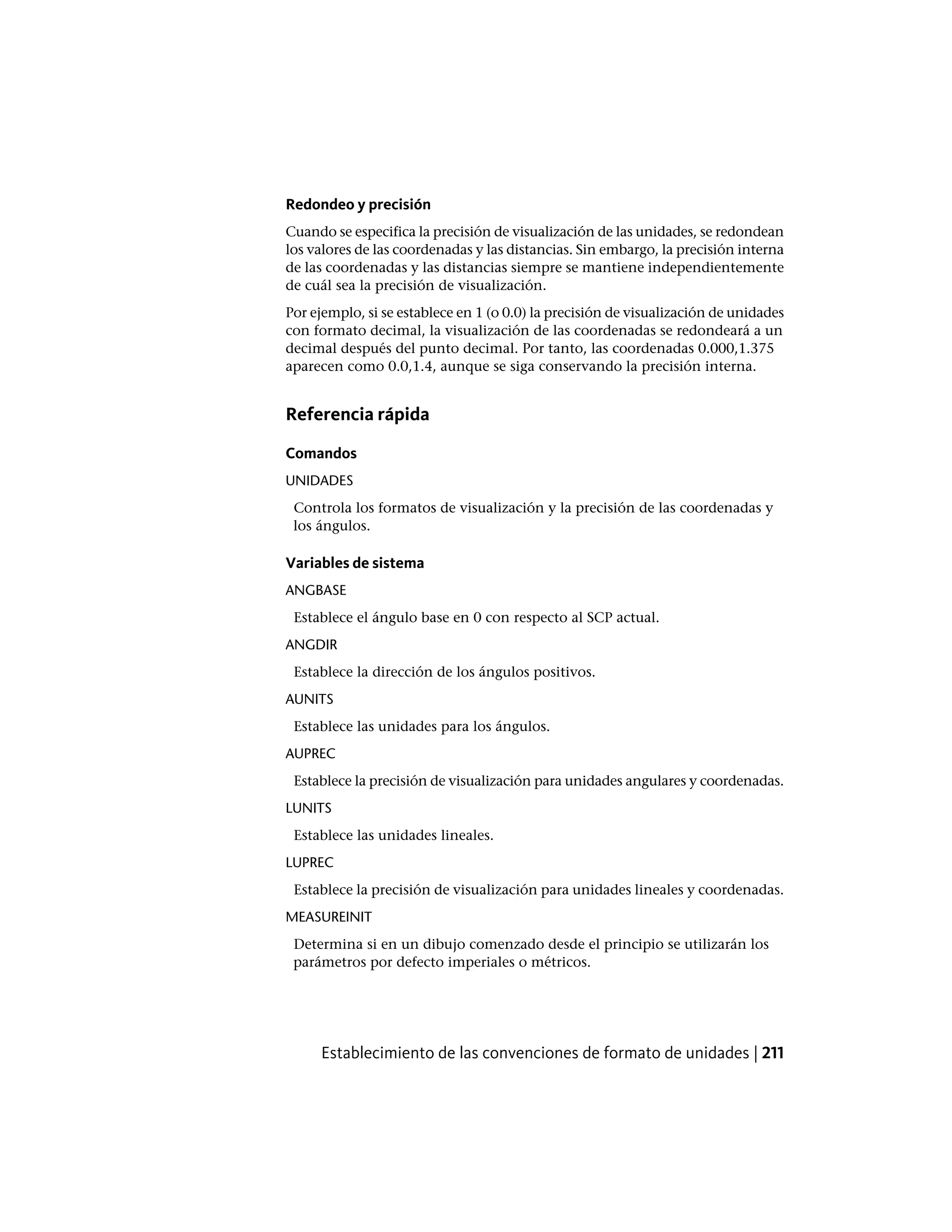Redondeo y precisión
Cuando se especifica la precisión de visualización de las unidades, se redondean
los valores de las coordenadas y las distancias. Sin embargo, la precisión interna
de las coordenadas y las distancias siempre se mantiene independientemente
de cuál sea la precisión de visualización.
Por ejemplo, si se establece en 1 (o 0.0) la precisión de visualización de unidades
con formato decimal, la visualización de las coordenadas se redondeará a un
decimal después del punto decimal. Por tanto, las coordenadas 0.000,1.375
aparecen como 0.0,1.4, aunque se siga conservando la precisión interna.
Referencia rápida
Comandos
UNIDADES
Controla los formatos de visualización y la precisión de las coordenadas y
los ángulos.
Variables de sistema
ANGBASE
Establece el ángulo base en 0 con respecto al SCP actual.
ANGDIR
Establece la dirección de los ángulos positivos.
AUNITS
Establece las unidades para los ángulos.
AUPREC
Establece la precisión de visualización para unidades angulares y coordenadas.
LUNITS
Establece las unidades lineales.
LUPREC
Establece la precisión de visualización para unidades lineales y coordenadas.
MEASUREINIT
Determina si en un dibujo comenzado desde el principio se utilizarán los
parámetros por defecto imperiales o métricos.
Establecimiento de las convenciones de formato de unidades | 211
 