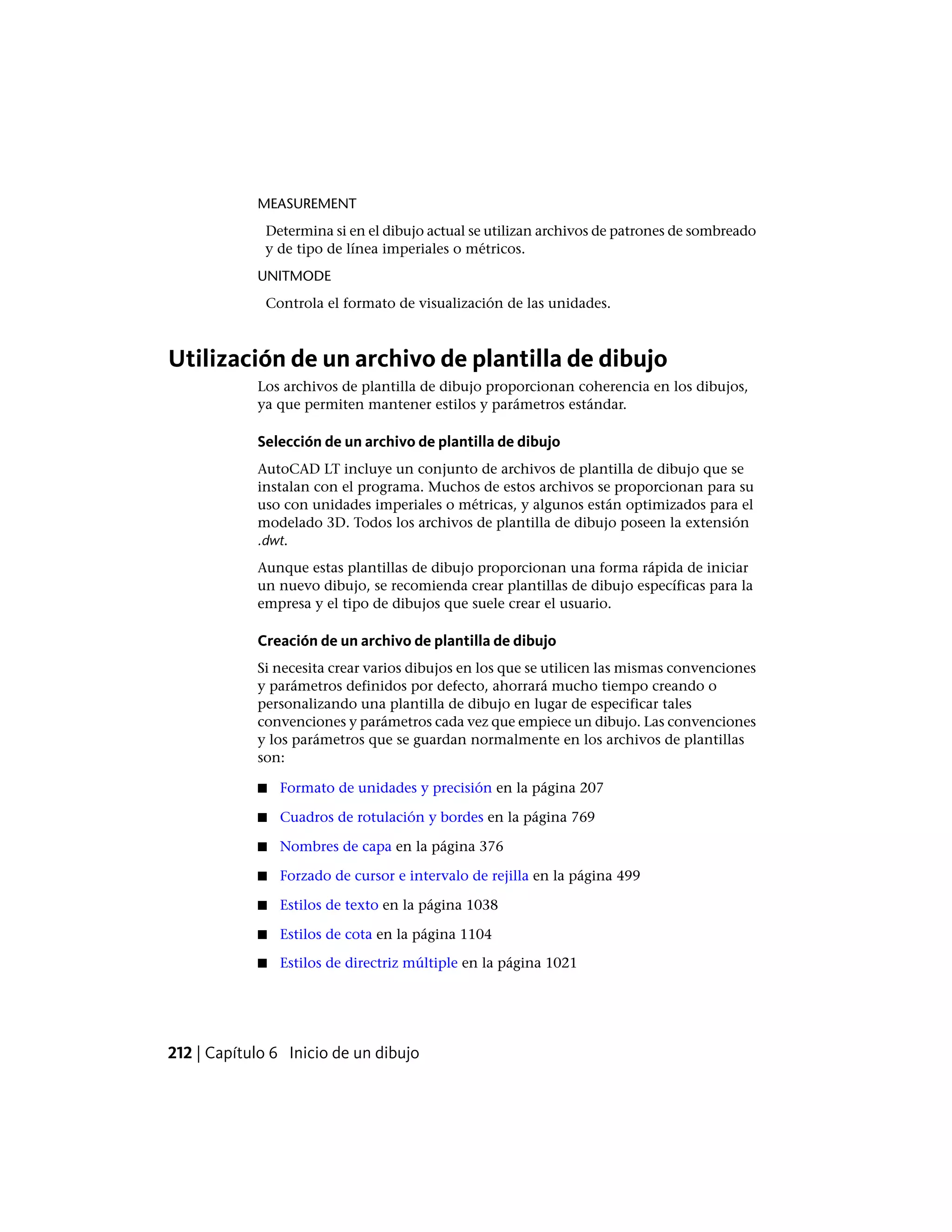 MEASUREMENT
Determina si en el dibujo actual se utilizan archivos de patrones de sombreado
y de tipo de línea imperiales o métricos.
UNITMODE
Controla el formato de visualización de las unidades.
Utilización de un archivo de plantilla de dibujo
Los archivos de plantilla de dibujo proporcionan coherencia en los dibujos,
ya que permiten mantener estilos y parámetros estándar.
Selección de un archivo de plantilla de dibujo
AutoCAD LT incluye un conjunto de archivos de plantilla de dibujo que se
instalan con el programa. Muchos de estos archivos se proporcionan para su
uso con unidades imperiales o métricas, y algunos están optimizados para el
modelado 3D. Todos los archivos de plantilla de dibujo poseen la extensión
.dwt.
Aunque estas plantillas de dibujo proporcionan una forma rápida de iniciar
un nuevo dibujo, se recomienda crear plantillas de dibujo específicas para la
empresa y el tipo de dibujos que suele crear el usuario.
Creación de un archivo de plantilla de dibujo
Si necesita crear varios dibujos en los que se utilicen las mismas convenciones
y parámetros definidos por defecto, ahorrará mucho tiempo creando o
personalizando una plantilla de dibujo en lugar de especificar tales
convenciones y parámetros cada vez que empiece un dibujo. Las convenciones
y los parámetros que se guardan normalmente en los archivos de plantillas
son:
■ Formato de unidades y precisión en la página 207
■ Cuadros de rotulación y bordes en la página 769
■ Nombres de capa en la página 376
■ Forzado de cursor e intervalo de rejilla en la página 499
■ Estilos de texto en la página 1038
■ Estilos de cota en la página 1104
■ Estilos de directriz múltiple en la página 1021
212 | Capítulo 6 Inicio de un dibujo
 