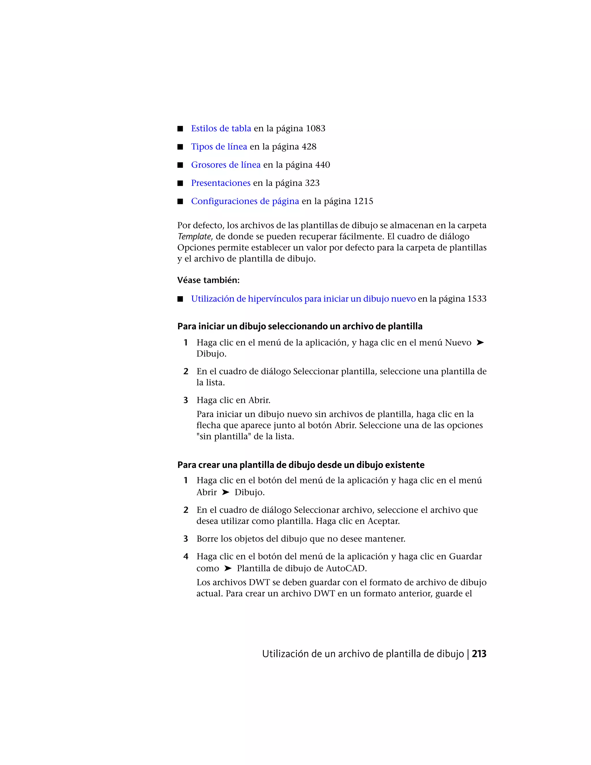 ■ Estilos de tabla en la página 1083
■ Tipos de línea en la página 428
■ Grosores de línea en la página 440
■ Presentaciones en la página 323
■ Configuraciones de página en la página 1215
Por defecto, los archivos de las plantillas de dibujo se almacenan en la carpeta
Template, de donde se pueden recuperar fácilmente. El cuadro de diálogo
Opciones permite establecer un valor por defecto para la carpeta de plantillas
y el archivo de plantilla de dibujo.
Véase también:
■ Utilización de hipervínculos para iniciar un dibujo nuevo en la página 1533
Para iniciar un dibujo seleccionando un archivo de plantilla
1 Haga clic en el menú de la aplicación, y haga clic en el menú Nuevo ➤
Dibujo.
2 En el cuadro de diálogo Seleccionar plantilla, seleccione una plantilla de
la lista.
3 Haga clic en Abrir.
Para iniciar un dibujo nuevo sin archivos de plantilla, haga clic en la
flecha que aparece junto al botón Abrir. Seleccione una de las opciones
"sin plantilla" de la lista.
Para crear una plantilla de dibujo desde un dibujo existente
1 Haga clic en el botón del menú de la aplicación y haga clic en el menú
Abrir ➤ Dibujo.
2 En el cuadro de diálogo Seleccionar archivo, seleccione el archivo que
desea utilizar como plantilla. Haga clic en Aceptar.
3 Borre los objetos del dibujo que no desee mantener.
4 Haga clic en el botón del menú de la aplicación y haga clic en Guardar
como ➤ Plantilla de dibujo de AutoCAD.
Los archivos DWT se deben guardar con el formato de archivo de dibujo
actual. Para crear un archivo DWT en un formato anterior, guarde el
Utilización de un archivo de plantilla de dibujo | 213
 