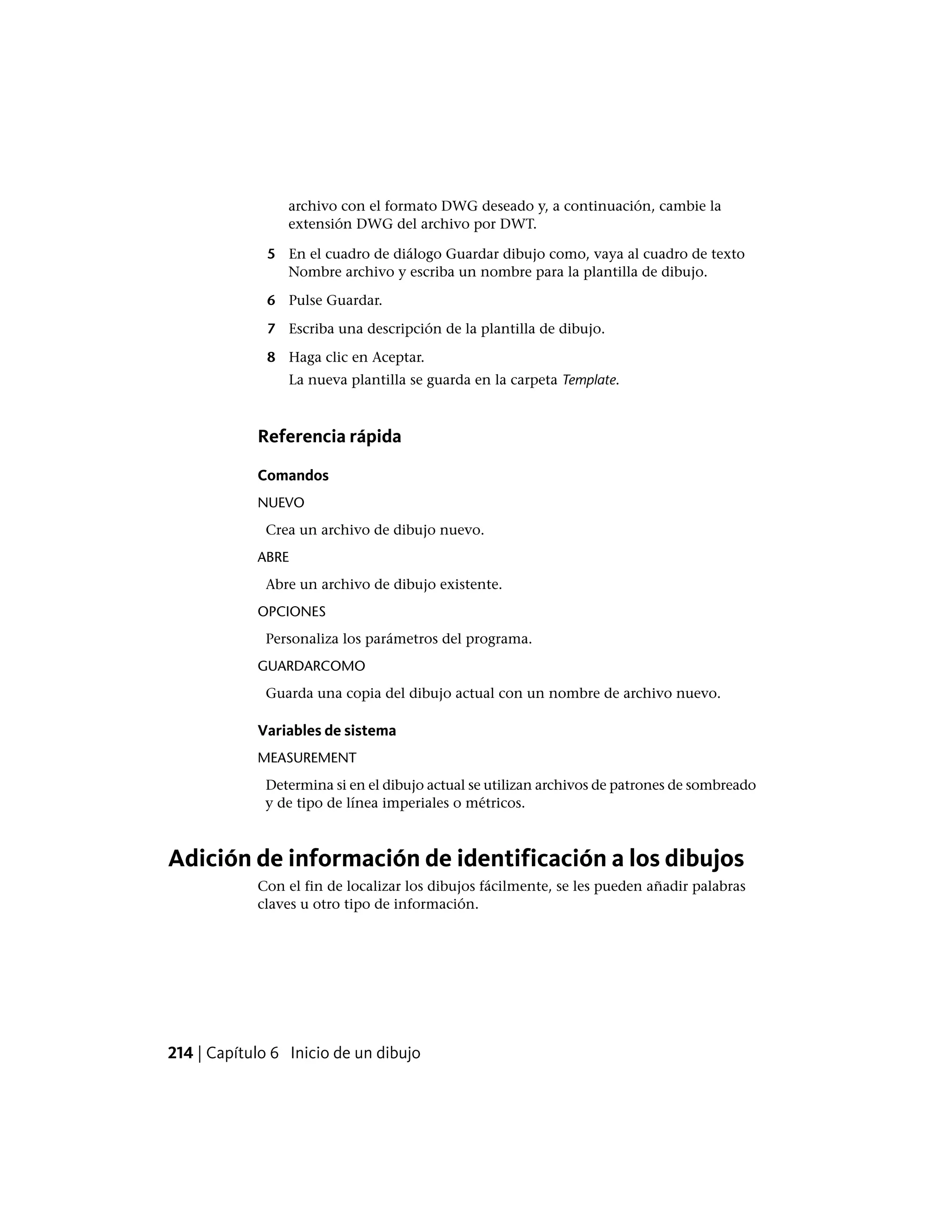 archivo con el formato DWG deseado y, a continuación, cambie la
extensión DWG del archivo por DWT.
5 En el cuadro de diálogo Guardar dibujo como, vaya al cuadro de texto
Nombre archivo y escriba un nombre para la plantilla de dibujo.
6 Pulse Guardar.
7 Escriba una descripción de la plantilla de dibujo.
8 Haga clic en Aceptar.
La nueva plantilla se guarda en la carpeta Template.
Referencia rápida
Comandos
NUEVO
Crea un archivo de dibujo nuevo.
ABRE
Abre un archivo de dibujo existente.
OPCIONES
Personaliza los parámetros del programa.
GUARDARCOMO
Guarda una copia del dibujo actual con un nombre de archivo nuevo.
Variables de sistema
MEASUREMENT
Determina si en el dibujo actual se utilizan archivos de patrones de sombreado
y de tipo de línea imperiales o métricos.
Adición de información de identificación a los dibujos
Con el fin de localizar los dibujos fácilmente, se les pueden añadir palabras
claves u otro tipo de información.
214 | Capítulo 6 Inicio de un dibujo
 