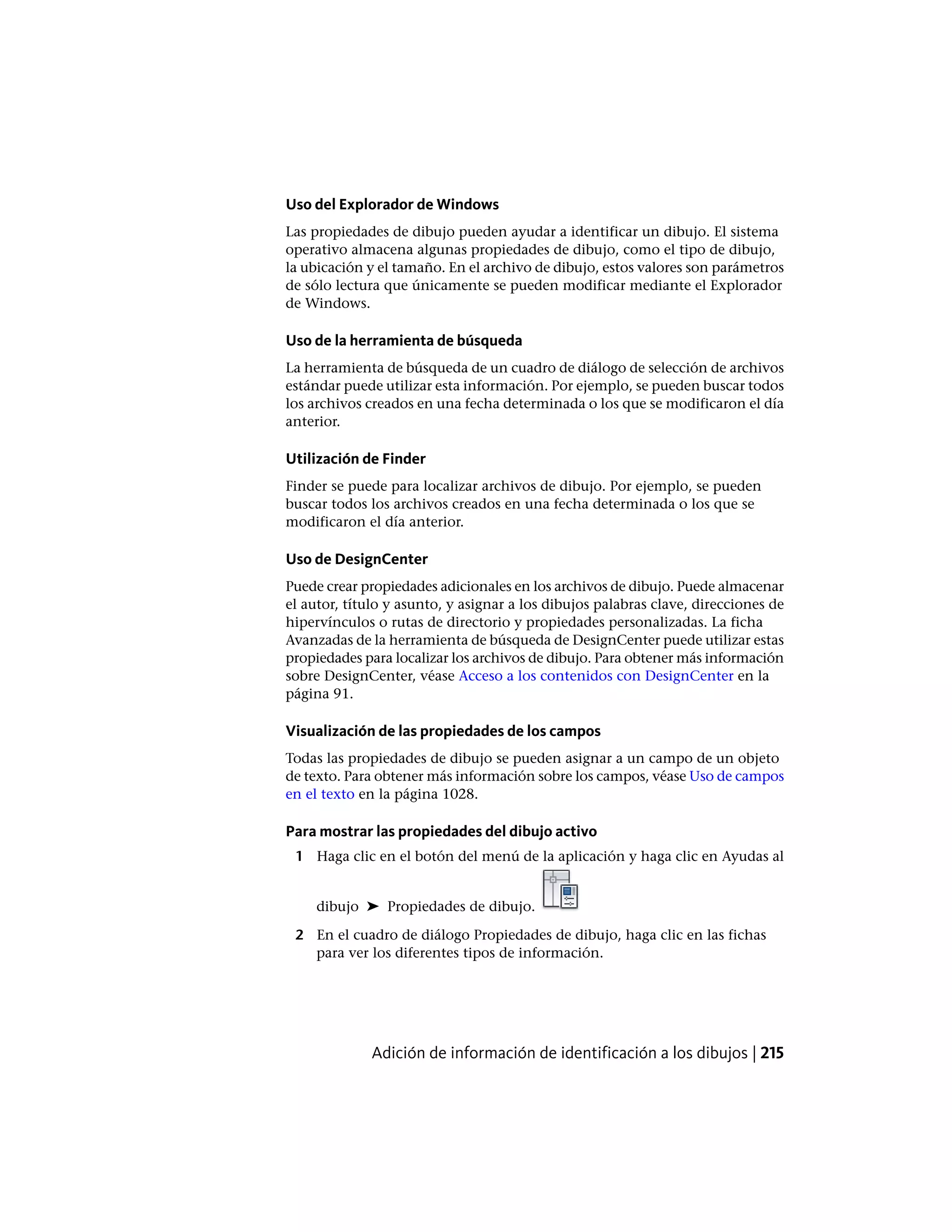 Uso del Explorador de Windows
Las propiedades de dibujo pueden ayudar a identificar un dibujo. El sistema
operativo almacena algunas propiedades de dibujo, como el tipo de dibujo,
la ubicación y el tamaño. En el archivo de dibujo, estos valores son parámetros
de sólo lectura que únicamente se pueden modificar mediante el Explorador
de Windows.
Uso de la herramienta de búsqueda
La herramienta de búsqueda de un cuadro de diálogo de selección de archivos
estándar puede utilizar esta información. Por ejemplo, se pueden buscar todos
los archivos creados en una fecha determinada o los que se modificaron el día
anterior.
Utilización de Finder
Finder se puede para localizar archivos de dibujo. Por ejemplo, se pueden
buscar todos los archivos creados en una fecha determinada o los que se
modificaron el día anterior.
Uso de DesignCenter
Puede crear propiedades adicionales en los archivos de dibujo. Puede almacenar
el autor, título y asunto, y asignar a los dibujos palabras clave, direcciones de
hipervínculos o rutas de directorio y propiedades personalizadas. La ficha
Avanzadas de la herramienta de búsqueda de DesignCenter puede utilizar estas
propiedades para localizar los archivos de dibujo. Para obtener más información
sobre DesignCenter, véase Acceso a los contenidos con DesignCenter en la
página 91.
Visualización de las propiedades de los campos
Todas las propiedades de dibujo se pueden asignar a un campo de un objeto
de texto. Para obtener más información sobre los campos, véase Uso de campos
en el texto en la página 1028.
Para mostrar las propiedades del dibujo activo
1 Haga clic en el botón del menú de la aplicación y haga clic en Ayudas al
dibujo ➤ Propiedades de dibujo.
2 En el cuadro de diálogo Propiedades de dibujo, haga clic en las fichas
para ver los diferentes tipos de información.
Adición de información de identificación a los dibujos | 215
 