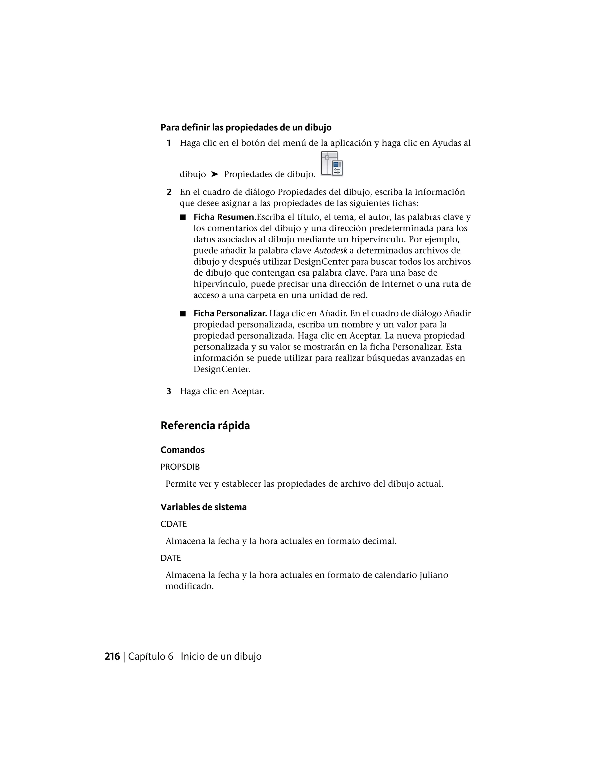 Para definir las propiedades de un dibujo
1 Haga clic en el botón del menú de la aplicación y haga clic en Ayudas al
dibujo ➤ Propiedades de dibujo.
2 En el cuadro de diálogo Propiedades del dibujo, escriba la información
que desee asignar a las propiedades de las siguientes fichas:
■ Ficha Resumen.Escriba el título, el tema, el autor, las palabras clave y
los comentarios del dibujo y una dirección predeterminada para los
datos asociados al dibujo mediante un hipervínculo. Por ejemplo,
puede añadir la palabra clave Autodesk a determinados archivos de
dibujo y después utilizar DesignCenter para buscar todos los archivos
de dibujo que contengan esa palabra clave. Para una base de
hipervínculo, puede precisar una dirección de Internet o una ruta de
acceso a una carpeta en una unidad de red.
■ Ficha Personalizar. Haga clic en Añadir. En el cuadro de diálogo Añadir
propiedad personalizada, escriba un nombre y un valor para la
propiedad personalizada. Haga clic en Aceptar. La nueva propiedad
personalizada y su valor se mostrarán en la ficha Personalizar. Esta
información se puede utilizar para realizar búsquedas avanzadas en
DesignCenter.
3 Haga clic en Aceptar.
Referencia rápida
Comandos
PROPSDIB
Permite ver y establecer las propiedades de archivo del dibujo actual.
Variables de sistema
CDATE
Almacena la fecha y la hora actuales en formato decimal.
DATE
Almacena la fecha y la hora actuales en formato de calendario juliano
modificado.
216 | Capítulo 6 Inicio de un dibujo
 