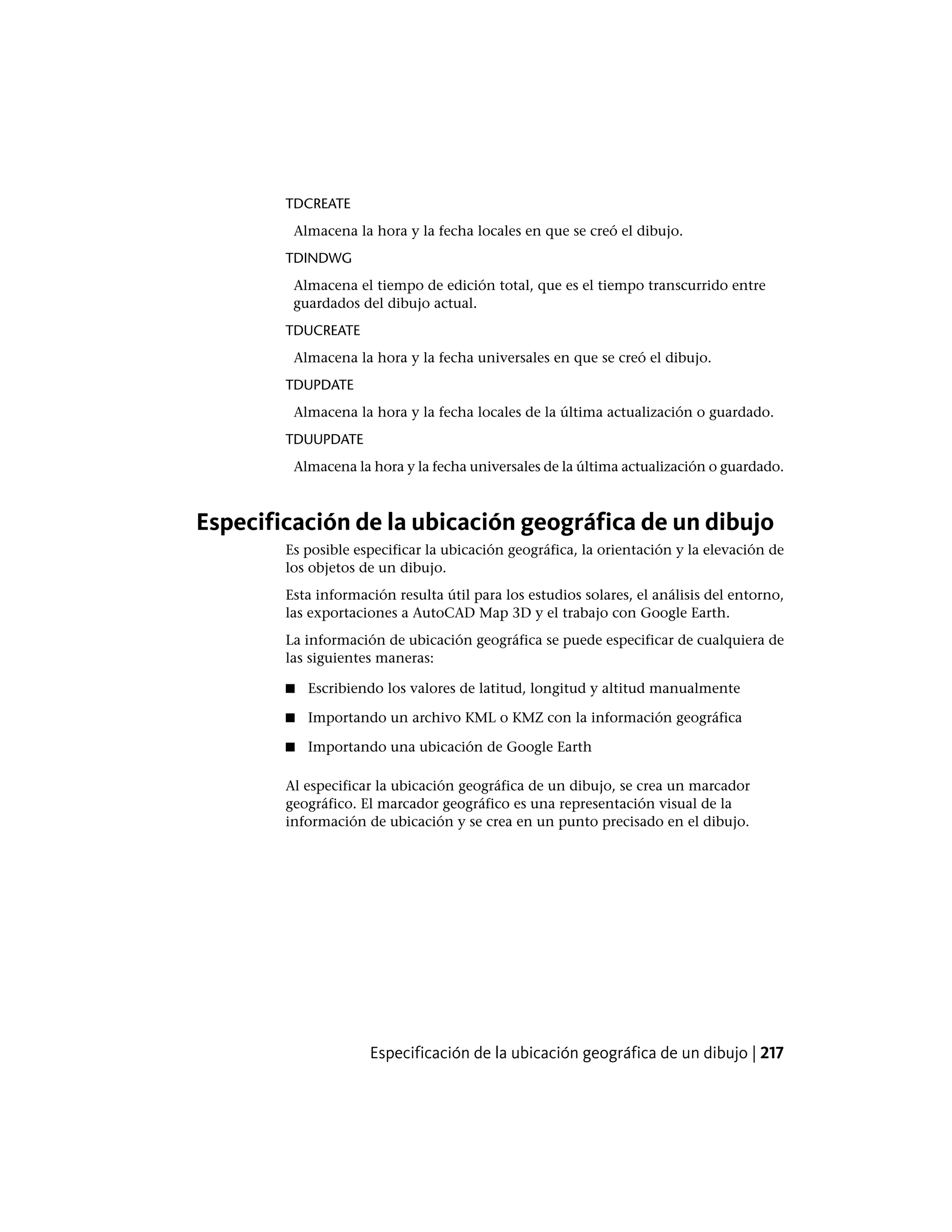 TDCREATE
Almacena la hora y la fecha locales en que se creó el dibujo.
TDINDWG
Almacena el tiempo de edición total, que es el tiempo transcurrido entre
guardados del dibujo actual.
TDUCREATE
Almacena la hora y la fecha universales en que se creó el dibujo.
TDUPDATE
Almacena la hora y la fecha locales de la última actualización o guardado.
TDUUPDATE
Almacena la hora y la fecha universales de la última actualización o guardado.
Especificación de la ubicación geográfica de un dibujo
Es posible especificar la ubicación geográfica, la orientación y la elevación de
los objetos de un dibujo.
Esta información resulta útil para los estudios solares, el análisis del entorno,
las exportaciones a AutoCAD Map 3D y el trabajo con Google Earth.
La información de ubicación geográfica se puede especificar de cualquiera de
las siguientes maneras:
■ Escribiendo los valores de latitud, longitud y altitud manualmente
■ Importando un archivo KML o KMZ con la información geográfica
■ Importando una ubicación de Google Earth
Al especificar la ubicación geográfica de un dibujo, se crea un marcador
geográfico. El marcador geográfico es una representación visual de la
información de ubicación y se crea en un punto precisado en el dibujo.
Especificación de la ubicación geográfica de un dibujo | 217
 