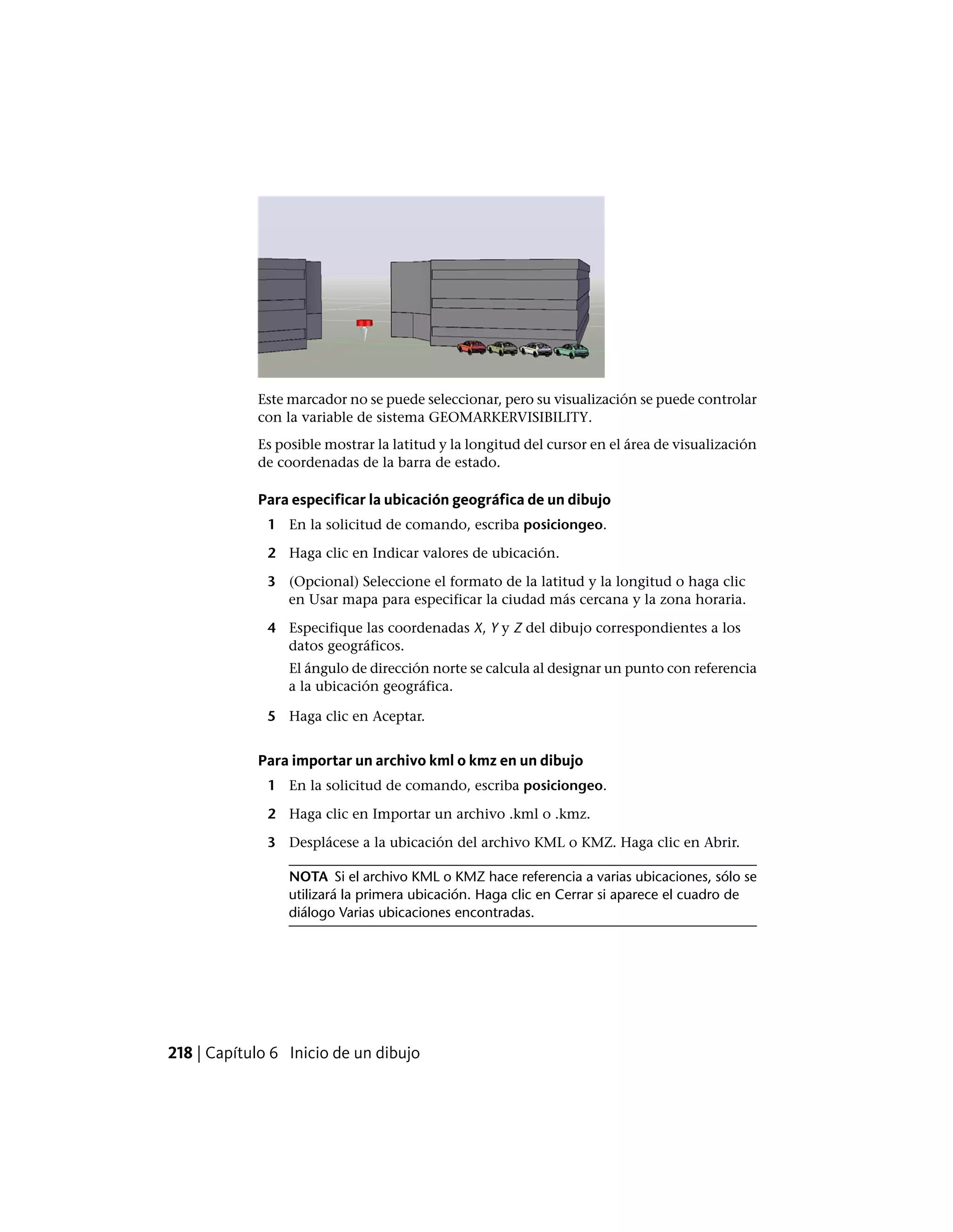 Este marcador no se puede seleccionar, pero su visualización se puede controlar
con la variable de sistema GEOMARKERVISIBILITY.
Es posible mostrar la latitud y la longitud del cursor en el área de visualización
de coordenadas de la barra de estado.
Para especificar la ubicación geográfica de un dibujo
1 En la solicitud de comando, escriba posiciongeo.
2 Haga clic en Indicar valores de ubicación.
3 (Opcional) Seleccione el formato de la latitud y la longitud o haga clic
en Usar mapa para especificar la ciudad más cercana y la zona horaria.
4 Especifique las coordenadas X, Y y Z del dibujo correspondientes a los
datos geográficos.
El ángulo de dirección norte se calcula al designar un punto con referencia
a la ubicación geográfica.
5 Haga clic en Aceptar.
Para importar un archivo kml o kmz en un dibujo
1 En la solicitud de comando, escriba posiciongeo.
2 Haga clic en Importar un archivo .kml o .kmz.
3 Desplácese a la ubicación del archivo KML o KMZ. Haga clic en Abrir.
NOTA Si el archivo KML o KMZ hace referencia a varias ubicaciones, sólo se
utilizará la primera ubicación. Haga clic en Cerrar si aparece el cuadro de
diálogo Varias ubicaciones encontradas.
218 | Capítulo 6 Inicio de un dibujo
 