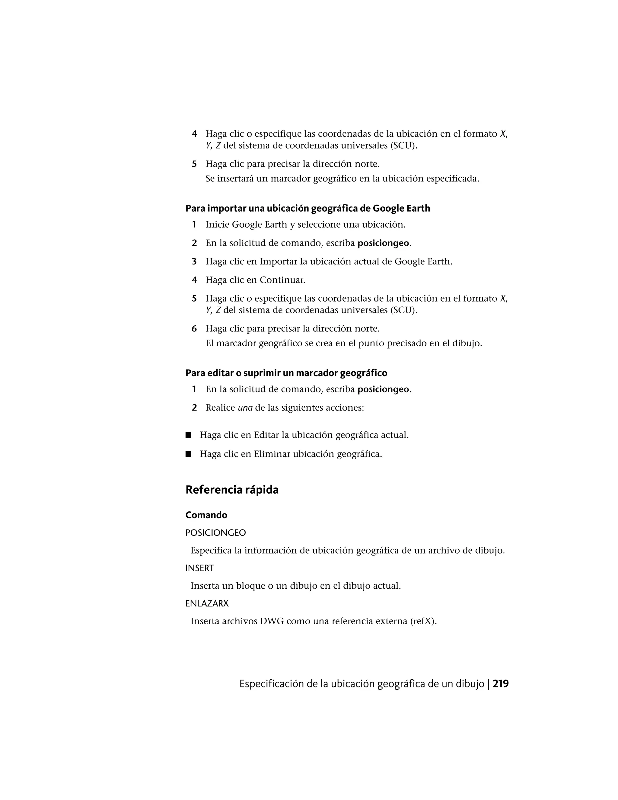 4 Haga clic o especifique las coordenadas de la ubicación en el formato X,
Y, Z del sistema de coordenadas universales (SCU).
5 Haga clic para precisar la dirección norte.
Se insertará un marcador geográfico en la ubicación especificada.
Para importar una ubicación geográfica de Google Earth
1 Inicie Google Earth y seleccione una ubicación.
2 En la solicitud de comando, escriba posiciongeo.
3 Haga clic en Importar la ubicación actual de Google Earth.
4 Haga clic en Continuar.
5 Haga clic o especifique las coordenadas de la ubicación en el formato X,
Y, Z del sistema de coordenadas universales (SCU).
6 Haga clic para precisar la dirección norte.
El marcador geográfico se crea en el punto precisado en el dibujo.
Para editar o suprimir un marcador geográfico
1 En la solicitud de comando, escriba posiciongeo.
2 Realice una de las siguientes acciones:
■ Haga clic en Editar la ubicación geográfica actual.
■ Haga clic en Eliminar ubicación geográfica.
Referencia rápida
Comando
POSICIONGEO
Especifica la información de ubicación geográfica de un archivo de dibujo.
INSERT
Inserta un bloque o un dibujo en el dibujo actual.
ENLAZARX
Inserta archivos DWG como una referencia externa (refX).
Especificación de la ubicación geográfica de un dibujo | 219
 