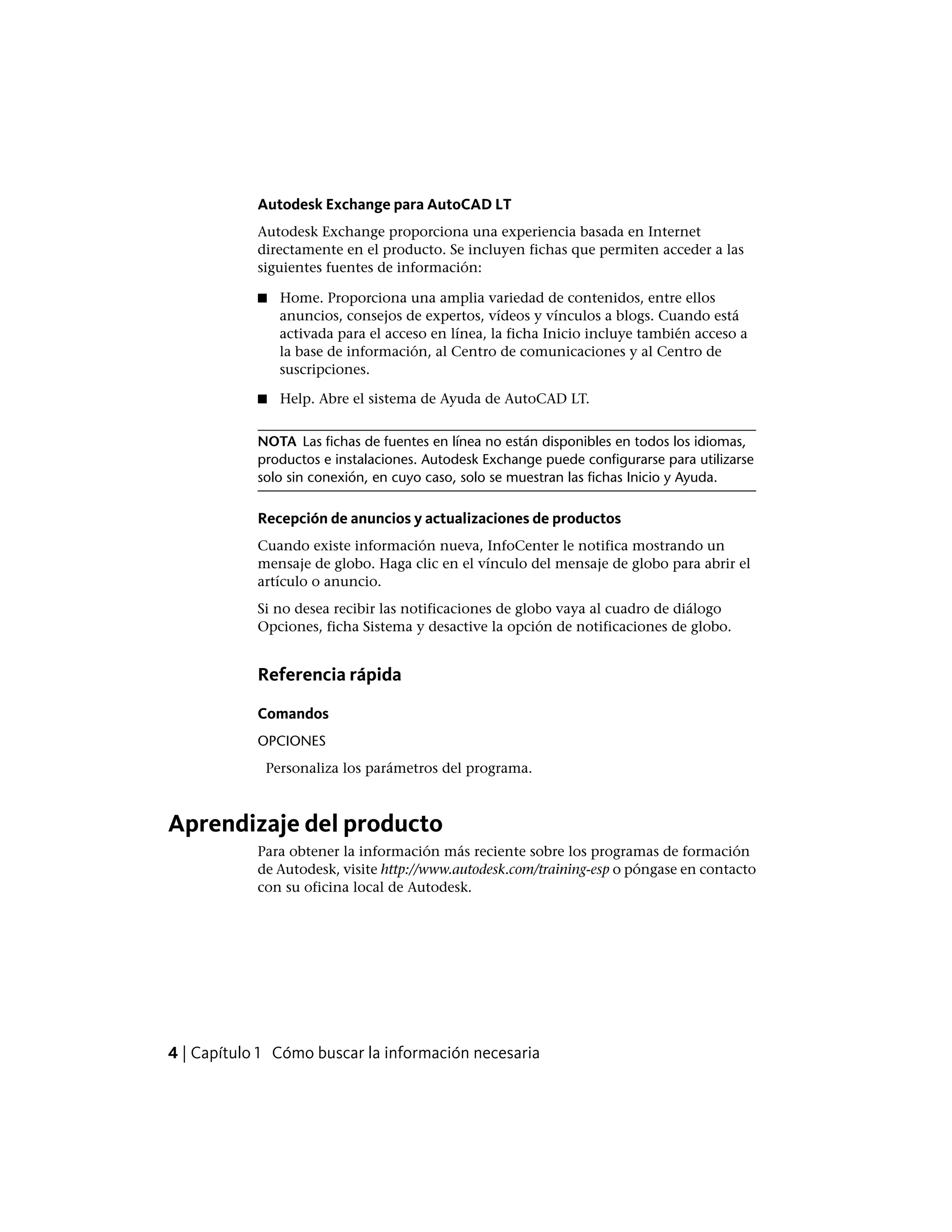 Autodesk Exchange para AutoCAD LT
Autodesk Exchange proporciona una experiencia basada en Internet
directamente en el producto. Se incluyen fichas que permiten acceder a las
siguientes fuentes de información:
■ Home. Proporciona una amplia variedad de contenidos, entre ellos
anuncios, consejos de expertos, vídeos y vínculos a blogs. Cuando está
activada para el acceso en línea, la ficha Inicio incluye también acceso a
la base de información, al Centro de comunicaciones y al Centro de
suscripciones.
■ Help. Abre el sistema de Ayuda de AutoCAD LT.
NOTA Las fichas de fuentes en línea no están disponibles en todos los idiomas,
productos e instalaciones. Autodesk Exchange puede configurarse para utilizarse
solo sin conexión, en cuyo caso, solo se muestran las fichas Inicio y Ayuda.
Recepción de anuncios y actualizaciones de productos
Cuando existe información nueva, InfoCenter le notifica mostrando un
mensaje de globo. Haga clic en el vínculo del mensaje de globo para abrir el
artículo o anuncio.
Si no desea recibir las notificaciones de globo vaya al cuadro de diálogo
Opciones, ficha Sistema y desactive la opción de notificaciones de globo.
Referencia rápida
Comandos
OPCIONES
Personaliza los parámetros del programa.
Aprendizaje del producto
Para obtener la información más reciente sobre los programas de formación
de Autodesk, visite http://www.autodesk.com/training-esp o póngase en contacto
con su oficina local de Autodesk.
4 | Capítulo 1 Cómo buscar la información necesaria
 