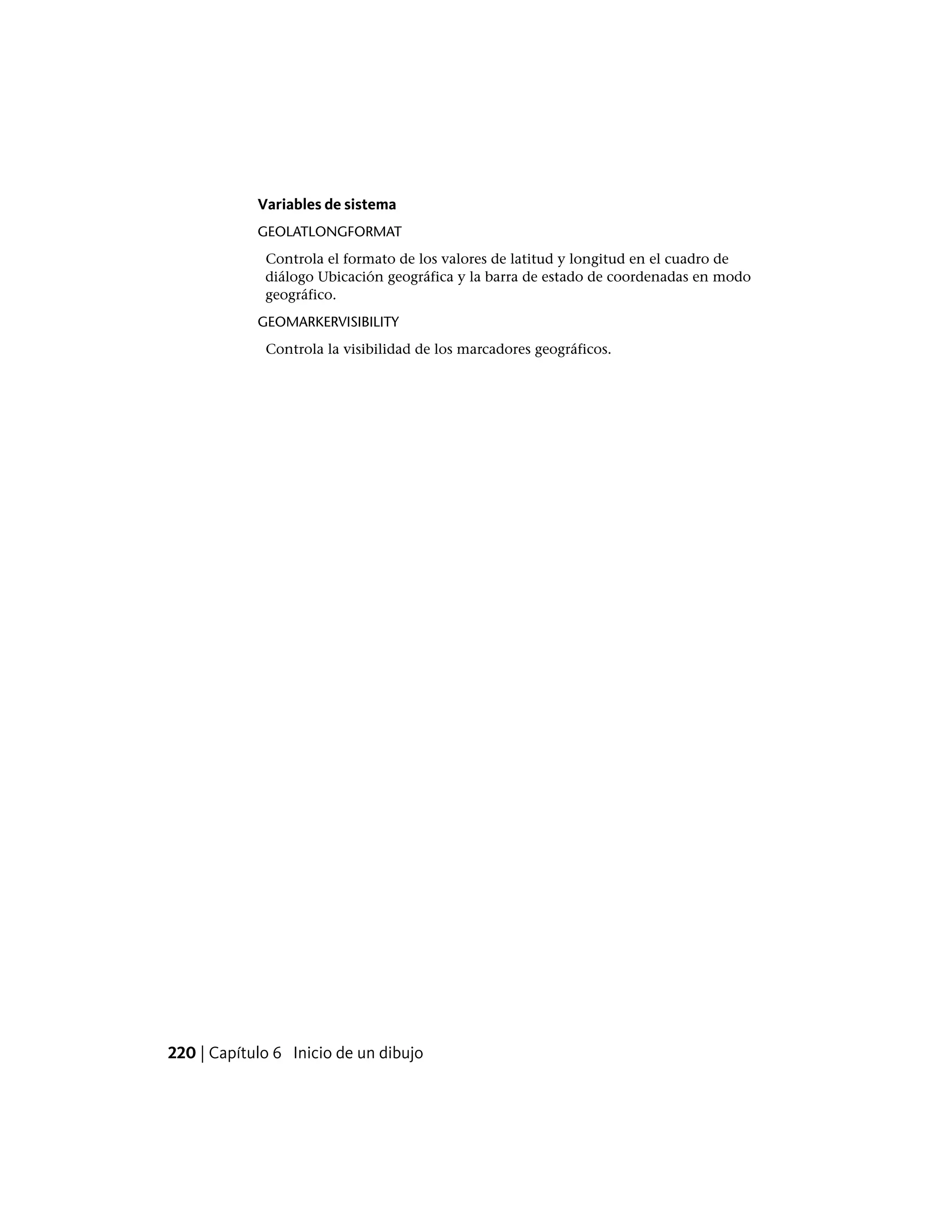 Variables de sistema
GEOLATLONGFORMAT
Controla el formato de los valores de latitud y longitud en el cuadro de
diálogo Ubicación geográfica y la barra de estado de coordenadas en modo
geográfico.
GEOMARKERVISIBILITY
Controla la visibilidad de los marcadores geográficos.
220 | Capítulo 6 Inicio de un dibujo
 