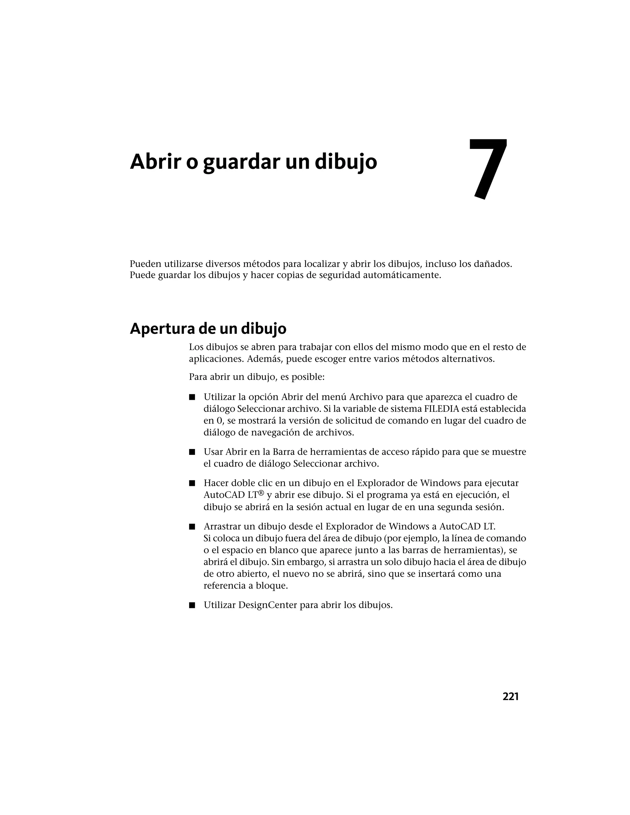 Abrir o guardar un dibujo
Pueden utilizarse diversos métodos para localizar y abrir los dibujos, incluso los dañados.
Puede guardar los dibujos y hacer copias de seguridad automáticamente.
Apertura de un dibujo
Los dibujos se abren para trabajar con ellos del mismo modo que en el resto de
aplicaciones. Además, puede escoger entre varios métodos alternativos.
Para abrir un dibujo, es posible:
■ Utilizar la opción Abrir del menú Archivo para que aparezca el cuadro de
diálogo Seleccionar archivo. Si la variable de sistema FILEDIA está establecida
en 0, se mostrará la versión de solicitud de comando en lugar del cuadro de
diálogo de navegación de archivos.
■ Usar Abrir en la Barra de herramientas de acceso rápido para que se muestre
el cuadro de diálogo Seleccionar archivo.
■ Hacer doble clic en un dibujo en el Explorador de Windows para ejecutar
AutoCAD LT® y abrir ese dibujo. Si el programa ya está en ejecución, el
dibujo se abrirá en la sesión actual en lugar de en una segunda sesión.
■ Arrastrar un dibujo desde el Explorador de Windows a AutoCAD LT.
Si coloca un dibujo fuera del área de dibujo (por ejemplo, la línea de comando
o el espacio en blanco que aparece junto a las barras de herramientas), se
abrirá el dibujo. Sin embargo, si arrastra un solo dibujo hacia el área de dibujo
de otro abierto, el nuevo no se abrirá, sino que se insertará como una
referencia a bloque.
■ Utilizar DesignCenter para abrir los dibujos.
7
221
 
