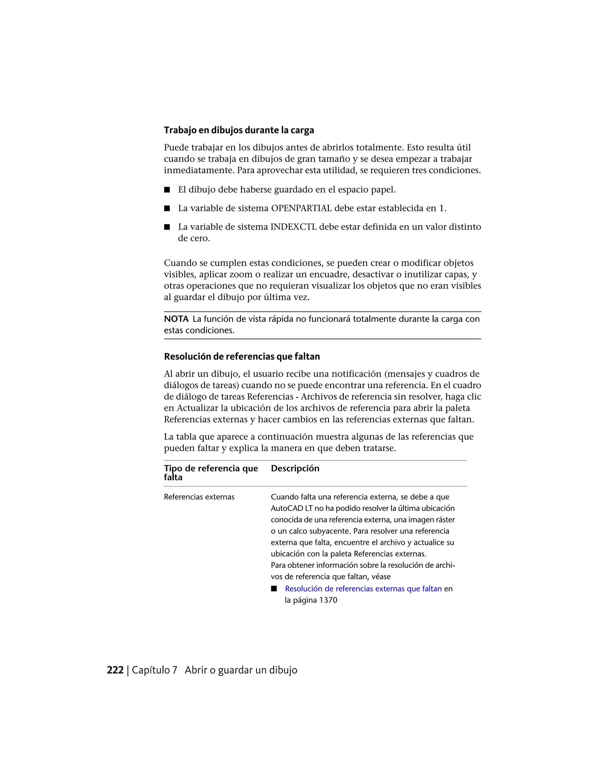 Trabajo en dibujos durante la carga
Puede trabajar en los dibujos antes de abrirlos totalmente. Esto resulta útil
cuando se trabaja en dibujos de gran tamaño y se desea empezar a trabajar
inmediatamente. Para aprovechar esta utilidad, se requieren tres condiciones.
■ El dibujo debe haberse guardado en el espacio papel.
■ La variable de sistema OPENPARTIAL debe estar establecida en 1.
■ La variable de sistema INDEXCTL debe estar definida en un valor distinto
de cero.
Cuando se cumplen estas condiciones, se pueden crear o modificar objetos
visibles, aplicar zoom o realizar un encuadre, desactivar o inutilizar capas, y
otras operaciones que no requieran visualizar los objetos que no eran visibles
al guardar el dibujo por última vez.
NOTA La función de vista rápida no funcionará totalmente durante la carga con
estas condiciones.
Resolución de referencias que faltan
Al abrir un dibujo, el usuario recibe una notificación (mensajes y cuadros de
diálogos de tareas) cuando no se puede encontrar una referencia. En el cuadro
de diálogo de tareas Referencias - Archivos de referencia sin resolver, haga clic
en Actualizar la ubicación de los archivos de referencia para abrir la paleta
Referencias externas y hacer cambios en las referencias externas que faltan.
La tabla que aparece a continuación muestra algunas de las referencias que
pueden faltar y explica la manera en que deben tratarse.
DescripciónTipo de referencia que
falta
Cuando falta una referencia externa, se debe a que
AutoCAD LT no ha podido resolver la última ubicación
Referencias externas
conocida de una referencia externa, una imagen ráster
o un calco subyacente. Para resolver una referencia
externa que falta, encuentre el archivo y actualice su
ubicación con la paleta Referencias externas.
Para obtener información sobre la resolución de archi-
vos de referencia que faltan, véase
■ Resolución de referencias externas que faltan en
la página 1370
222 | Capítulo 7 Abrir o guardar un dibujo
 