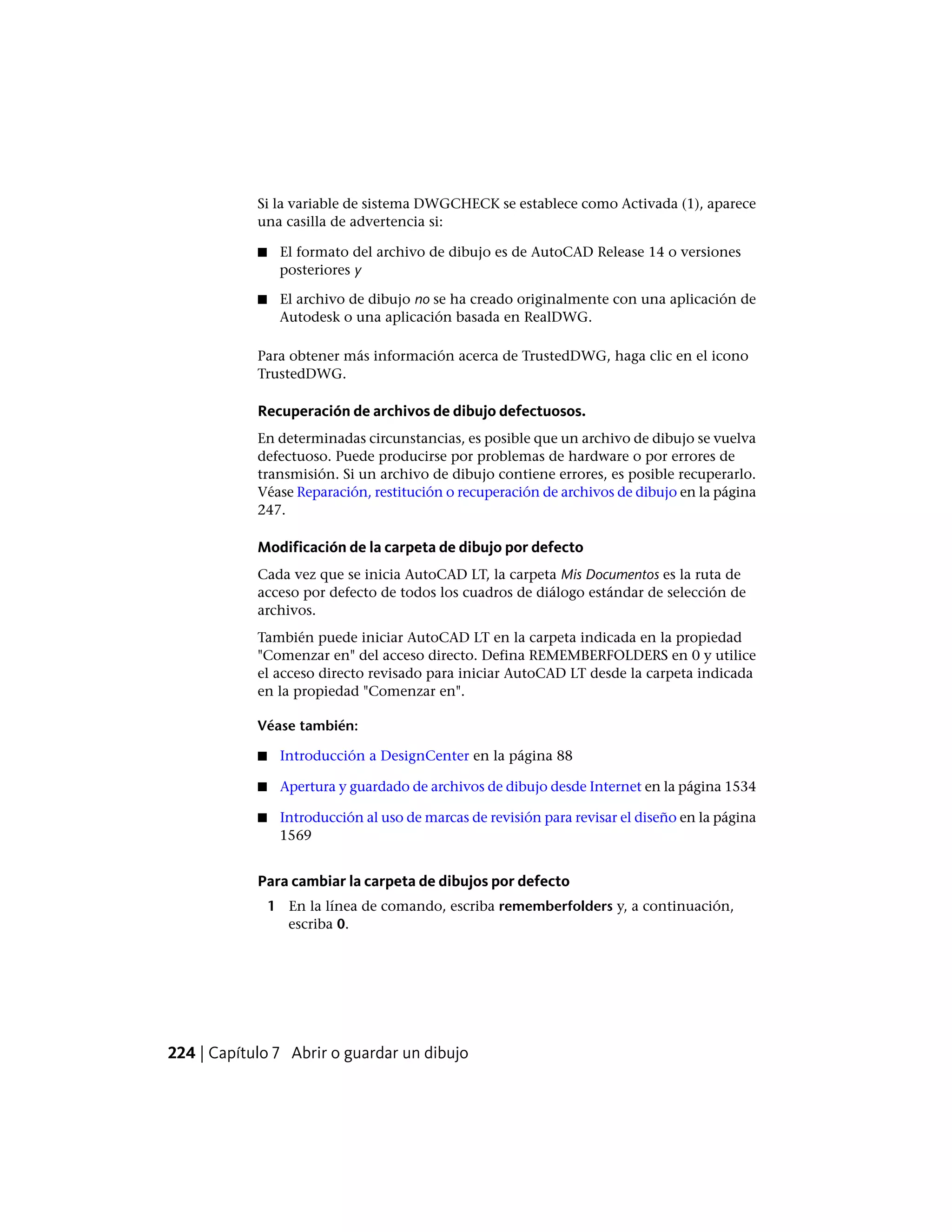 Si la variable de sistema DWGCHECK se establece como Activada (1), aparece
una casilla de advertencia si:
■ El formato del archivo de dibujo es de AutoCAD Release 14 o versiones
posteriores y
■ El archivo de dibujo no se ha creado originalmente con una aplicación de
Autodesk o una aplicación basada en RealDWG.
Para obtener más información acerca de TrustedDWG, haga clic en el icono
TrustedDWG.
Recuperación de archivos de dibujo defectuosos.
En determinadas circunstancias, es posible que un archivo de dibujo se vuelva
defectuoso. Puede producirse por problemas de hardware o por errores de
transmisión. Si un archivo de dibujo contiene errores, es posible recuperarlo.
Véase Reparación, restitución o recuperación de archivos de dibujo en la página
247.
Modificación de la carpeta de dibujo por defecto
Cada vez que se inicia AutoCAD LT, la carpeta Mis Documentos es la ruta de
acceso por defecto de todos los cuadros de diálogo estándar de selección de
archivos.
También puede iniciar AutoCAD LT en la carpeta indicada en la propiedad
"Comenzar en" del acceso directo. Defina REMEMBERFOLDERS en 0 y utilice
el acceso directo revisado para iniciar AutoCAD LT desde la carpeta indicada
en la propiedad "Comenzar en".
Véase también:
■ Introducción a DesignCenter en la página 88
■ Apertura y guardado de archivos de dibujo desde Internet en la página 1534
■ Introducción al uso de marcas de revisión para revisar el diseño en la página
1569
Para cambiar la carpeta de dibujos por defecto
1 En la línea de comando, escriba rememberfolders y, a continuación,
escriba 0.
224 | Capítulo 7 Abrir o guardar un dibujo
 