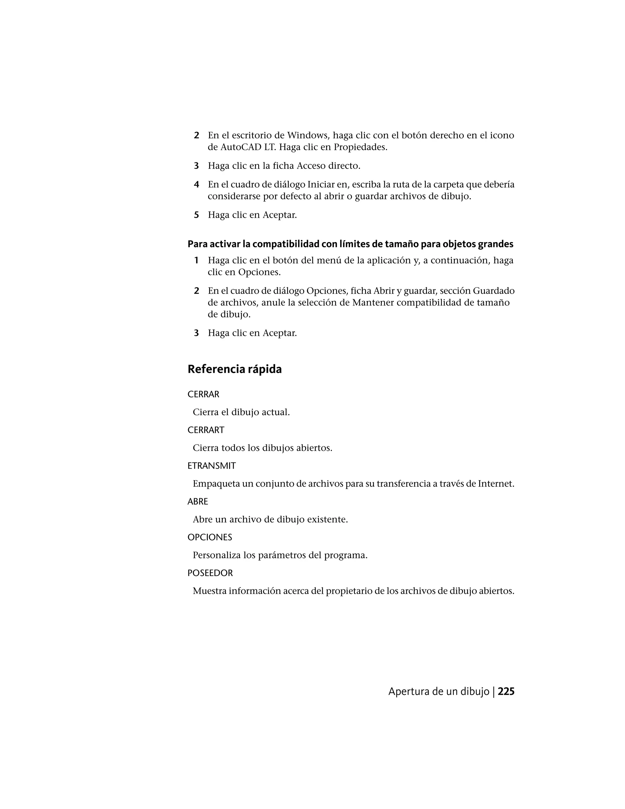 2 En el escritorio de Windows, haga clic con el botón derecho en el icono
de AutoCAD LT. Haga clic en Propiedades.
3 Haga clic en la ficha Acceso directo.
4 En el cuadro de diálogo Iniciar en, escriba la ruta de la carpeta que debería
considerarse por defecto al abrir o guardar archivos de dibujo.
5 Haga clic en Aceptar.
Para activar la compatibilidad con límites de tamaño para objetos grandes
1 Haga clic en el botón del menú de la aplicación y, a continuación, haga
clic en Opciones.
2 En el cuadro de diálogo Opciones, ficha Abrir y guardar, sección Guardado
de archivos, anule la selección de Mantener compatibilidad de tamaño
de dibujo.
3 Haga clic en Aceptar.
Referencia rápida
CERRAR
Cierra el dibujo actual.
CERRART
Cierra todos los dibujos abiertos.
ETRANSMIT
Empaqueta un conjunto de archivos para su transferencia a través de Internet.
ABRE
Abre un archivo de dibujo existente.
OPCIONES
Personaliza los parámetros del programa.
POSEEDOR
Muestra información acerca del propietario de los archivos de dibujo abiertos.
Apertura de un dibujo | 225
 