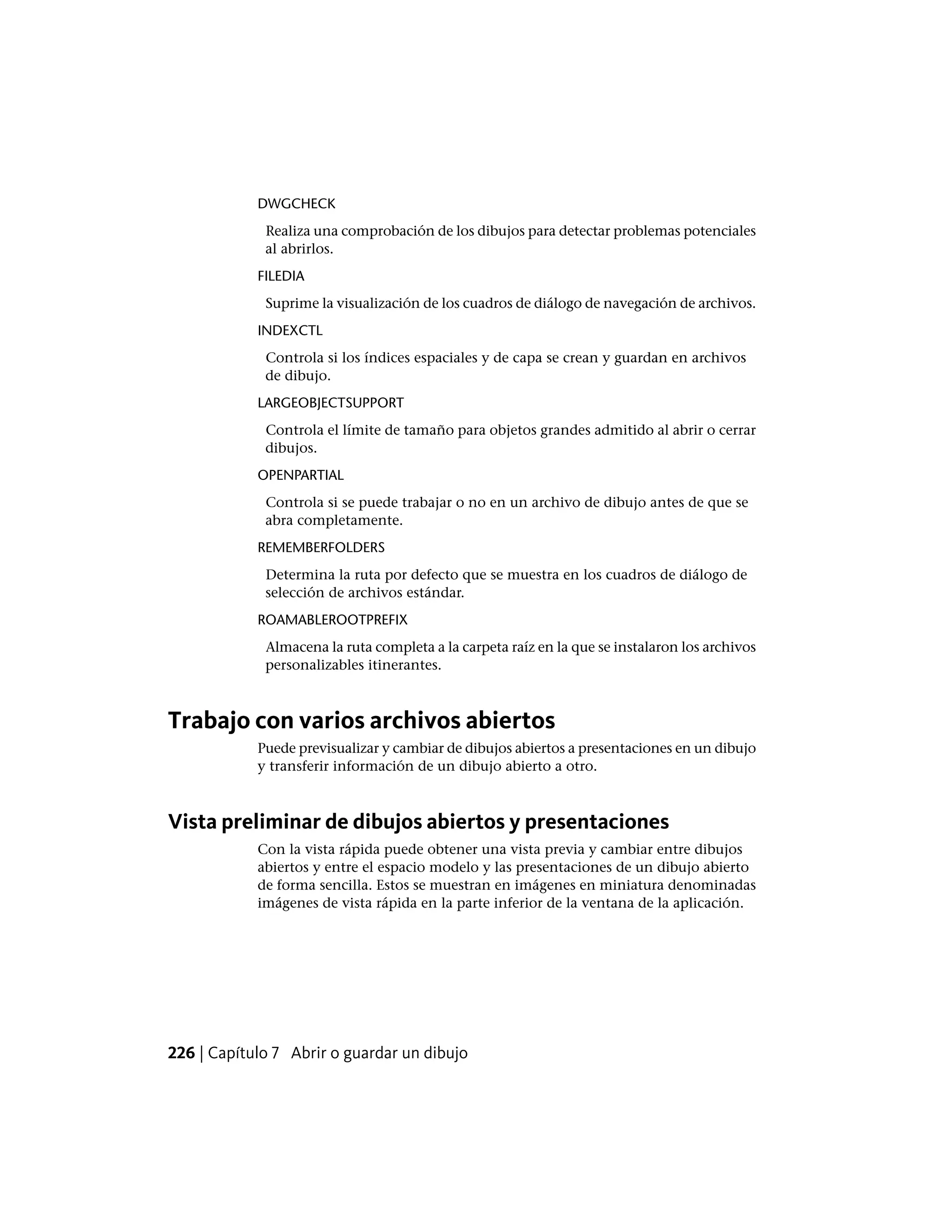 DWGCHECK
Realiza una comprobación de los dibujos para detectar problemas potenciales
al abrirlos.
FILEDIA
Suprime la visualización de los cuadros de diálogo de navegación de archivos.
INDEXCTL
Controla si los índices espaciales y de capa se crean y guardan en archivos
de dibujo.
LARGEOBJECTSUPPORT
Controla el límite de tamaño para objetos grandes admitido al abrir o cerrar
dibujos.
OPENPARTIAL
Controla si se puede trabajar o no en un archivo de dibujo antes de que se
abra completamente.
REMEMBERFOLDERS
Determina la ruta por defecto que se muestra en los cuadros de diálogo de
selección de archivos estándar.
ROAMABLEROOTPREFIX
Almacena la ruta completa a la carpeta raíz en la que se instalaron los archivos
personalizables itinerantes.
Trabajo con varios archivos abiertos
Puede previsualizar y cambiar de dibujos abiertos a presentaciones en un dibujo
y transferir información de un dibujo abierto a otro.
Vista preliminar de dibujos abiertos y presentaciones
Con la vista rápida puede obtener una vista previa y cambiar entre dibujos
abiertos y entre el espacio modelo y las presentaciones de un dibujo abierto
de forma sencilla. Estos se muestran en imágenes en miniatura denominadas
imágenes de vista rápida en la parte inferior de la ventana de la aplicación.
226 | Capítulo 7 Abrir o guardar un dibujo
 