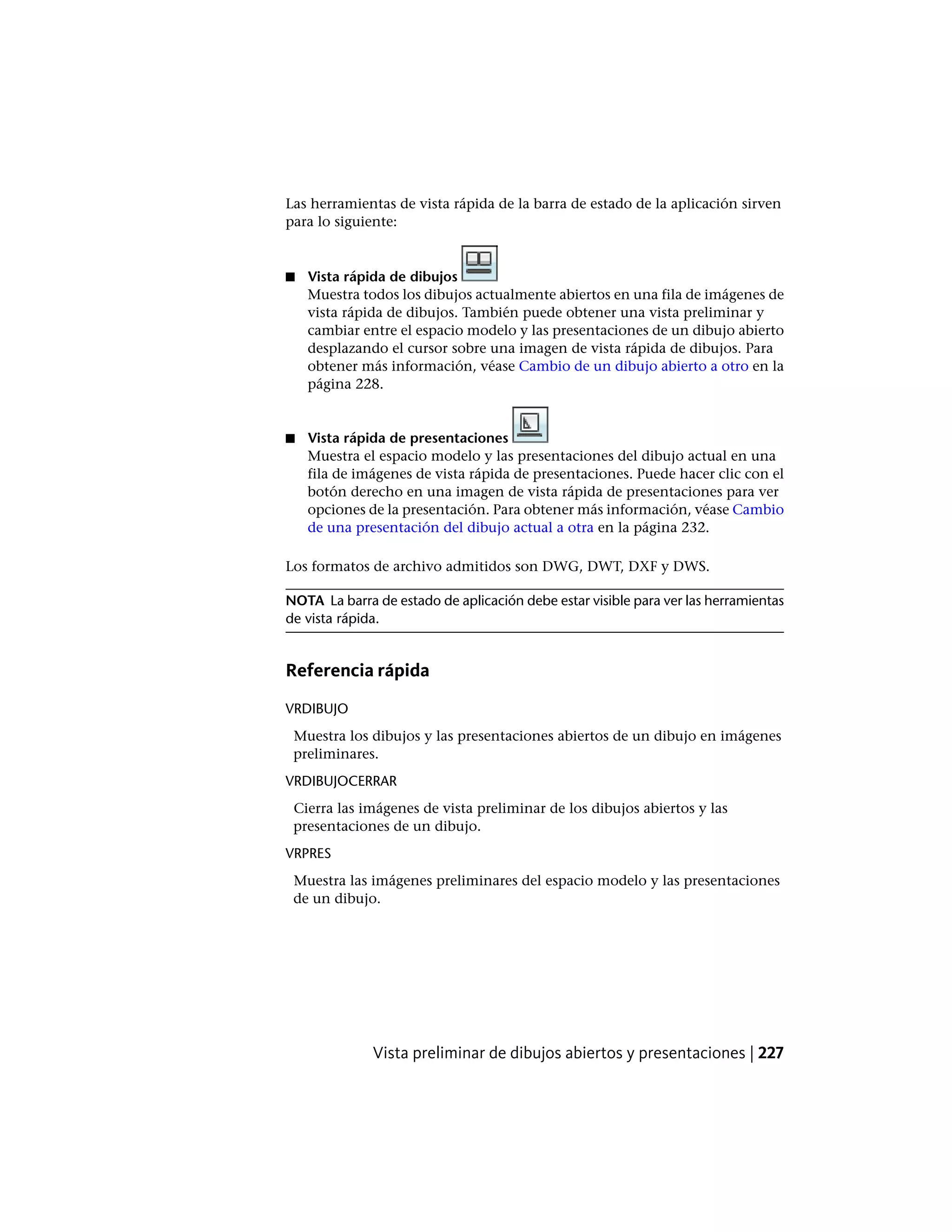Las herramientas de vista rápida de la barra de estado de la aplicación sirven
para lo siguiente:
■ Vista rápida de dibujos
Muestra todos los dibujos actualmente abiertos en una fila de imágenes de
vista rápida de dibujos. También puede obtener una vista preliminar y
cambiar entre el espacio modelo y las presentaciones de un dibujo abierto
desplazando el cursor sobre una imagen de vista rápida de dibujos. Para
obtener más información, véase Cambio de un dibujo abierto a otro en la
página 228.
■ Vista rápida de presentaciones
Muestra el espacio modelo y las presentaciones del dibujo actual en una
fila de imágenes de vista rápida de presentaciones. Puede hacer clic con el
botón derecho en una imagen de vista rápida de presentaciones para ver
opciones de la presentación. Para obtener más información, véase Cambio
de una presentación del dibujo actual a otra en la página 232.
Los formatos de archivo admitidos son DWG, DWT, DXF y DWS.
NOTA La barra de estado de aplicación debe estar visible para ver las herramientas
de vista rápida.
Referencia rápida
VRDIBUJO
Muestra los dibujos y las presentaciones abiertos de un dibujo en imágenes
preliminares.
VRDIBUJOCERRAR
Cierra las imágenes de vista preliminar de los dibujos abiertos y las
presentaciones de un dibujo.
VRPRES
Muestra las imágenes preliminares del espacio modelo y las presentaciones
de un dibujo.
Vista preliminar de dibujos abiertos y presentaciones | 227
 