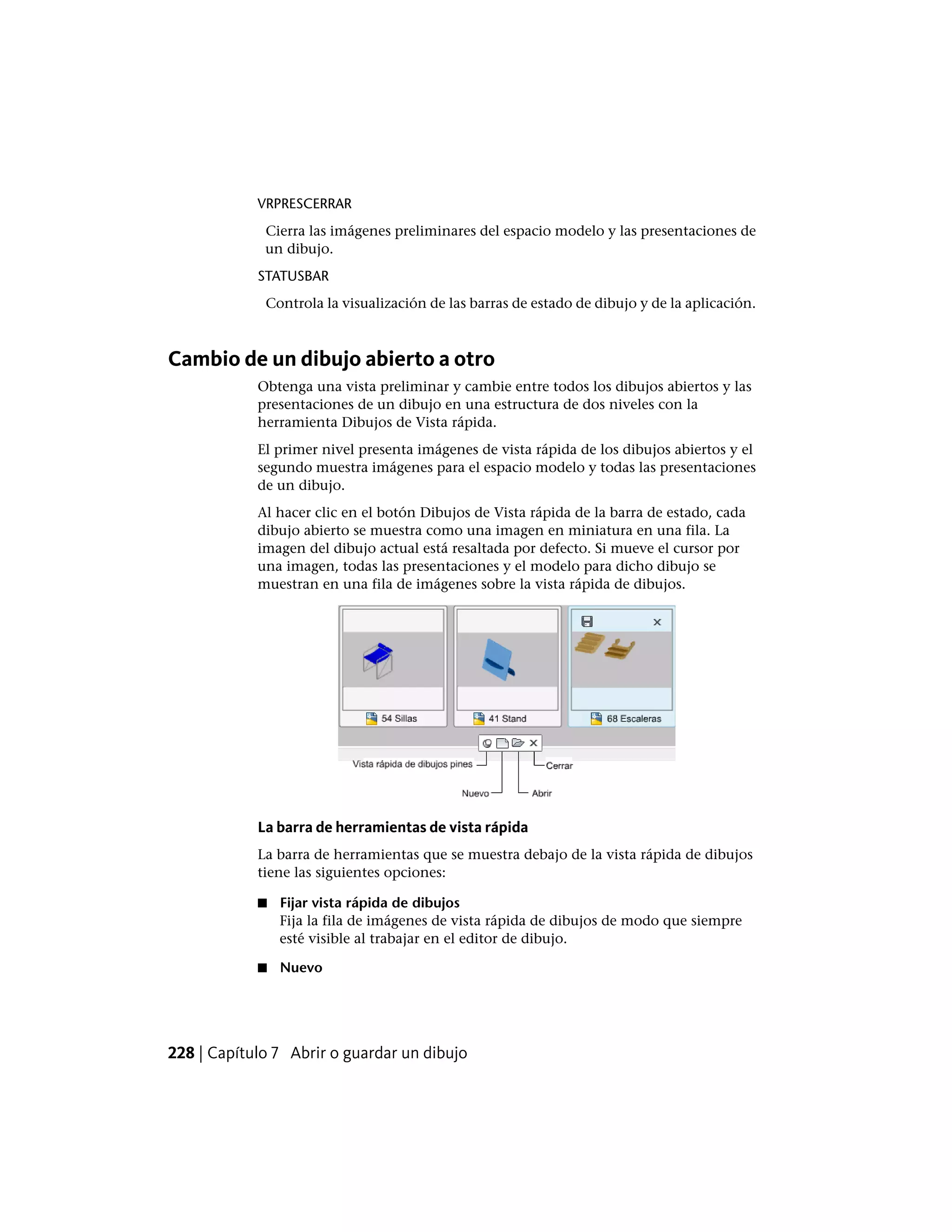 VRPRESCERRAR
Cierra las imágenes preliminares del espacio modelo y las presentaciones de
un dibujo.
STATUSBAR
Controla la visualización de las barras de estado de dibujo y de la aplicación.
Cambio de un dibujo abierto a otro
Obtenga una vista preliminar y cambie entre todos los dibujos abiertos y las
presentaciones de un dibujo en una estructura de dos niveles con la
herramienta Dibujos de Vista rápida.
El primer nivel presenta imágenes de vista rápida de los dibujos abiertos y el
segundo muestra imágenes para el espacio modelo y todas las presentaciones
de un dibujo.
Al hacer clic en el botón Dibujos de Vista rápida de la barra de estado, cada
dibujo abierto se muestra como una imagen en miniatura en una fila. La
imagen del dibujo actual está resaltada por defecto. Si mueve el cursor por
una imagen, todas las presentaciones y el modelo para dicho dibujo se
muestran en una fila de imágenes sobre la vista rápida de dibujos.
La barra de herramientas de vista rápida
La barra de herramientas que se muestra debajo de la vista rápida de dibujos
tiene las siguientes opciones:
■ Fijar vista rápida de dibujos
Fija la fila de imágenes de vista rápida de dibujos de modo que siempre
esté visible al trabajar en el editor de dibujo.
■ Nuevo
228 | Capítulo 7 Abrir o guardar un dibujo
 