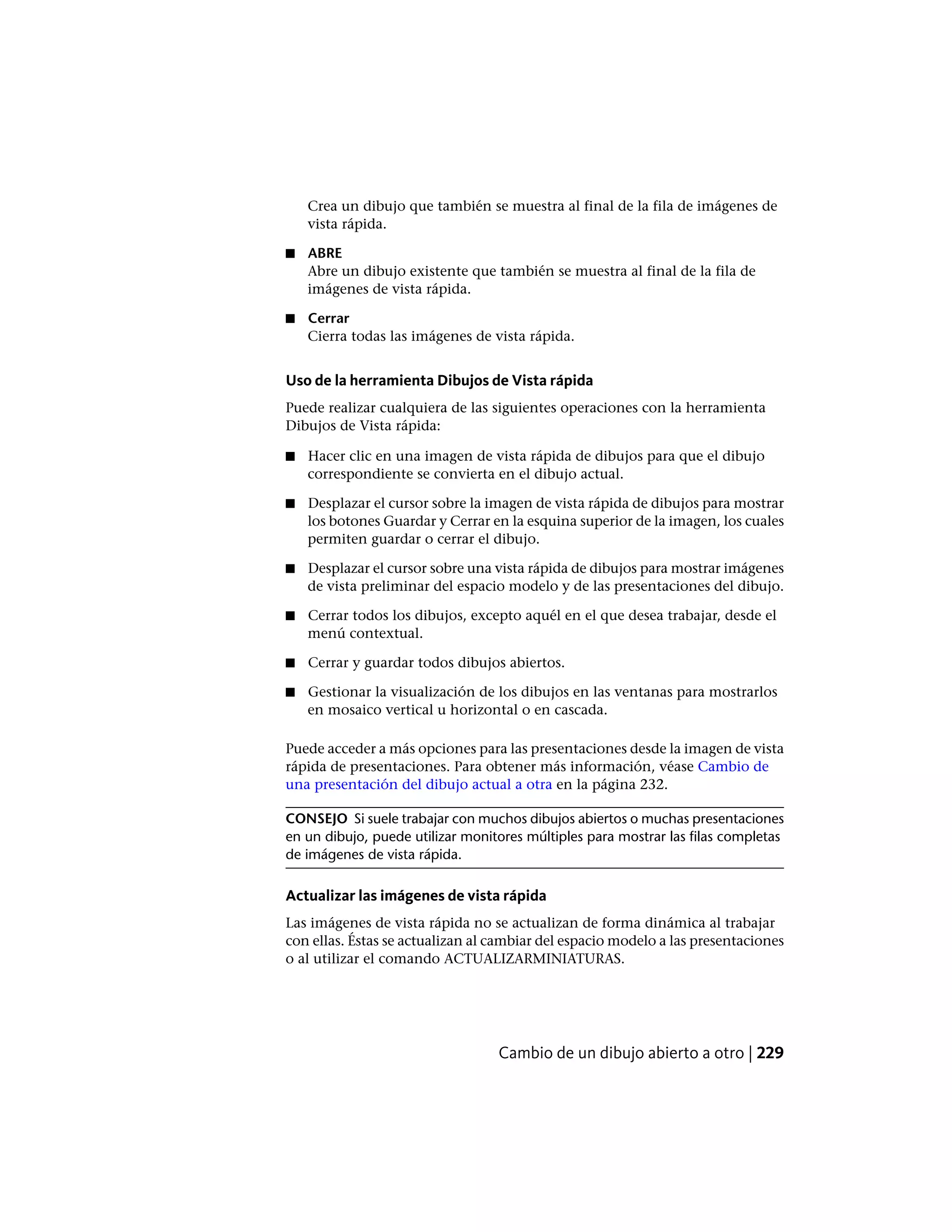 Crea un dibujo que también se muestra al final de la fila de imágenes de
vista rápida.
■ ABRE
Abre un dibujo existente que también se muestra al final de la fila de
imágenes de vista rápida.
■ Cerrar
Cierra todas las imágenes de vista rápida.
Uso de la herramienta Dibujos de Vista rápida
Puede realizar cualquiera de las siguientes operaciones con la herramienta
Dibujos de Vista rápida:
■ Hacer clic en una imagen de vista rápida de dibujos para que el dibujo
correspondiente se convierta en el dibujo actual.
■ Desplazar el cursor sobre la imagen de vista rápida de dibujos para mostrar
los botones Guardar y Cerrar en la esquina superior de la imagen, los cuales
permiten guardar o cerrar el dibujo.
■ Desplazar el cursor sobre una vista rápida de dibujos para mostrar imágenes
de vista preliminar del espacio modelo y de las presentaciones del dibujo.
■ Cerrar todos los dibujos, excepto aquél en el que desea trabajar, desde el
menú contextual.
■ Cerrar y guardar todos dibujos abiertos.
■ Gestionar la visualización de los dibujos en las ventanas para mostrarlos
en mosaico vertical u horizontal o en cascada.
Puede acceder a más opciones para las presentaciones desde la imagen de vista
rápida de presentaciones. Para obtener más información, véase Cambio de
una presentación del dibujo actual a otra en la página 232.
CONSEJO Si suele trabajar con muchos dibujos abiertos o muchas presentaciones
en un dibujo, puede utilizar monitores múltiples para mostrar las filas completas
de imágenes de vista rápida.
Actualizar las imágenes de vista rápida
Las imágenes de vista rápida no se actualizan de forma dinámica al trabajar
con ellas. Éstas se actualizan al cambiar del espacio modelo a las presentaciones
o al utilizar el comando ACTUALIZARMINIATURAS.
Cambio de un dibujo abierto a otro | 229
 
